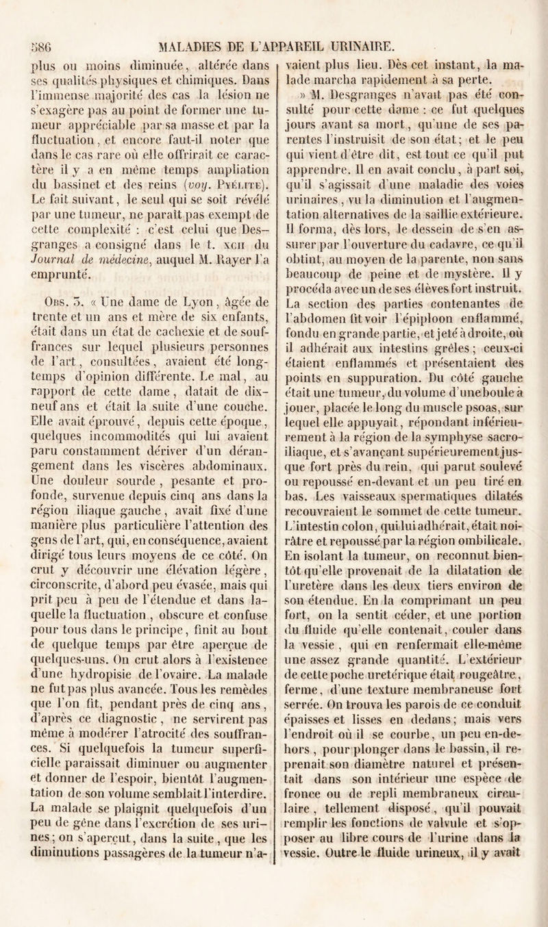 plus ou moins diminuée, altérée dans ses qualités physiques et chimiques. Dans l’immense majorité des cas la lésion ne s’exagère pas au point de former une tu- meur appréciable par sa masse et par la fluctuation, et encore faut-il noter que dans le cas rare où elle offrirait ce carac- tère il y a en même temps ampliation du bassinet et des reins (■voy. Pyélite). Le fait suivant, le seul qui se soit révélé par une tumeur, ne paraît pas exempt de cette complexité : c’est celui que Des- granges a consigné dans le t. xcn du Journal de médecine, auquel M. Rayer l’a emprunté. Ors. 5. « Une dame de Lyon, âgée de trente et un ans et mère de six enfants, était dans un état de cachexie et de souf- frances sur lequel plusieurs personnes de l’art, consultées, avaient été long- temps d’opinion différente. Le mal, au rapport de cette dame, datait de dix- neuf ans et était la suite d’une couche. Elle avait éprouvé, depuis cette époque, quelques incommodités qui lui avaient paru constamment dériver d’un déran- gement dans les viscères abdominaux. Une douleur sourde , pesante et pro- fonde, survenue depuis cinq ans dans la région iliaque gauche, avait fixé d’une manière plus particulière l’attention des gens de l’art, qui, en conséquence, avaient dirigé tous leurs moyens de ce côté. On crut y découvrir une élévation légère, circonscrite, d’abord peu évasée, mais qui prit peu à peu de l’étendue et dans la- quelle la fluctuation , obscure et confuse pour tous dans le principe, finit au bout de quelque temps par être aperçue de quelques-uns. On crut alors à l’existence d’une hydropisie de l’ovaire. La malade ne fut pas plus avancée. Tous les remèdes que l’on fit, pendant près de cinq ans, d’après ce diagnostic , ne servirent pas même à modérer l’atrocité des souffran- ces. Si quelquefois la tumeur superfi- cielle paraissait diminuer ou augmenter et donner de l’espoir, bientôt l’augmen- tation de son volume semblait l’interdire. La malade se plaignit quelquefois d’un peu de gêne dans l’excrétion de ses uri- nes; on s’aperçut, dans la suite , que les diminutions passagères de la tumeur n’a- vaient plus lieu. Dès cet instant, la ma- lade marcha rapidement à sa perte. » M. Desgranges n’avait pas été con- sulté pour cette dame : ce fut quelques jours avant sa mort, qu’une de ses pa- rentes l’instruisit de son état; et le peu qui vient d’être dit, est tout ce qu’il put apprendre. Il en avait conclu, à part soi, qu’il s’agissait d’une maladie des voies urinaires , vu la diminution et l’augmen- tation alternatives de la saillie extérieure. Il forma, dès lors, le dessein de s’en as- surer par l’ouverture du cadavre, ce qu'il obtint, au moyen de la parente, non sans beaucoup de peine et de mystère. 11 y procéda avec un de ses élèves fort instruit. La section des parties contenantes de l’abdomen fit voir l’épiploon enflammé, fondu en grande partie, et jeté adroite, où il adhérait aux intestins grêles ; ceux-ci étaient enflammés et présentaient des points en suppuration. Du côté gauche était une tumeur, du volume dïmeboule à jouer, placée le long du muscle psoas, sur lequel elle appuyait, répondant inférieu- rement à la région de la symphyse sacro- iliaque, et s’avançant supérieurement jus- que fort près du rein, qui parut soulevé ou repoussé en-devant et un peu tiré en bas. Les vaisseaux spermatiques dilatés recouvraient le sommet de cette tumeur. L’intestin colon, qui lui adhérait, était noi- râtre et repoussé par la région ombilicale. En isolant la tumeur, on reconnut bien- tôt qu elle provenait de la dilatation de l’uretère dans les deux tiers environ de son étendue. En la comprimant un peu fort, on la sentit céder, et une portion du fluide qu elle contenait, couler dans la vessie , qui en renfermait elle-même une assez grande quantité. L’extérieur de cetle poche uretérique était rougeâtre , ferme, d’une texture membraneuse fort serrée. On trouva les parois de ce conduit épaisses et lisses en dedans ; mais vers l’endroit où il se courbe, un peu en-de- hors , pour plonger dans le bassin, il re- prenait son diamètre naturel et présen- tait dans son intérieur une espèce de fronce ou de repli membraneux circu- laire , tellement disposé, qu’il pouvait remplir les fonctions de valvule et s’op- poser au libre cours de l’urine dans la vessie. Outre le fluide urineux, il y avait