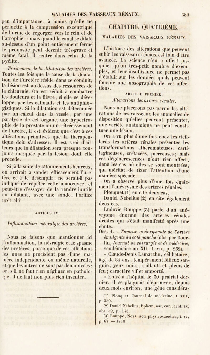 peu d'importance, à moins qu’elle ne permette à la compression excentrique de l'urine de regorger vers le rein et de l'atrophier ; mais quand le canal se dilate au-dessus d'un point entièrement fermé le pronostic peut devenir très-grave et même fatal. Il rentre dans celui de la pyélite. Traitement de la dilatation des uretères. Toutes les fois que la cause de la dilata- tion de l’uretère réside dans ce conduit, la lésion est au-dessus des ressources de la chirurgie. On est réduit à combattre les douleurs et la fièvre, si elle se déve- loppe, par les calmants et les antiphlo- gistiques. Si la dilatation est déterminée par un calcul dans la vessie, par une paralysie de cet organe, une hypertro- phie de la prostate ou un rétrécissement de l’urètre, il est évident que c’est à ces altérations primitives que la thérapeu- tique doit s’adresser. Il est vrai d’ail- leurs que la dilatation sera presque tou- jours masquée par la lésion dont elle procède. Si, à la suite de tâtonnements heureux, on arrivait à sonder efficacement l’ure- tère et à le désemplir, ne serait-il pas indiqué de répéter cette manœuvre, et peut-être d’essayer de la rendre inutile en dilatant, avec une sonde, l’orifice nrétral? ARTICLE IV. Inflammation, névralgie des uretères. Nous ne faisons que mentionner ici i inflammation, la névralgie et le spasme des uretères, parce que de ces affections les unes ne procèdent pas d’une ma- nière indépendante ou même naturelle, et que les autres ne sont pas démontrées : or, s’il ne faut rien négliger en patholo- gie, il ne faut non plus rien inventer. CHAPITRE QUATRIÈME. MALADIES DES VAISSEAUX RÉNAUX. L’histoire des altérations que peuvent subir les vaisseaux rénaux est loin d’être avancée. La science n’en a offert jus- qu'ici qu'un très-petit nombre d’exem- ples, et leur insuffisance ne permet pas d’établir sur les données qu'ils peuvent fournir une nosographie de ees affec- tions. ARTICLE PREMIER. Altérations des artères rénales. Nous ne placerons pas parmi les alté- rations de ces vaisseaux les anomalies de disposition quelles peuvent présenter, une variété anatomique ne peut consti- tuer une lésion. On a vu plus d’une fois chez les vieil- lards les artères rénales présenter les transformations athéromateuses, carti- lagineuses , crétacées, pierreuses ; mais ces dégénérescences n’ont rien offert, dans les cas où elles se sont montrées, qui méritât de fixer l’attention d’une manière spéciale. On a observé plus d’une fois égale- ment l’anévrysme des artères rénales, Plouquet (I) en cite deux cas. Daniel Nebelius (2) en cite également deux cas. Ludovic Rouppe (3) parle d’un ané- vrysme énorme des artères rénales droites qui s’était manifesté après une chute. Obs. 1. « Tumeur anévrysmale de Vartère émulgente du côté gauche (obs. par Dour- lin, Journal de chirurgie et de médecine, vendémiaire an XII, t. vu, p. 252). « Claude-Denis Lamarche, célibataire„ âgé de 54 ans, tempérament bilieux san- guin ; yeux noirs, saillants et pleins de feu ; caractère vif et emporté. » Entré à l’hôpital le 50 prairial der- nier, il se plaignait d’éprouver, depuis deux mois environ, une gêne considéra- (1) Plouquet, Journal de médecine, t. xui, p. 359. (2) Daniel Nebelius, Ephem. nat. cur., cent, ix, obs. 59, p. 143. (3) Rouppe, Nova Acta physieo-medica, l. iv, p. &lt;57. — 1770.