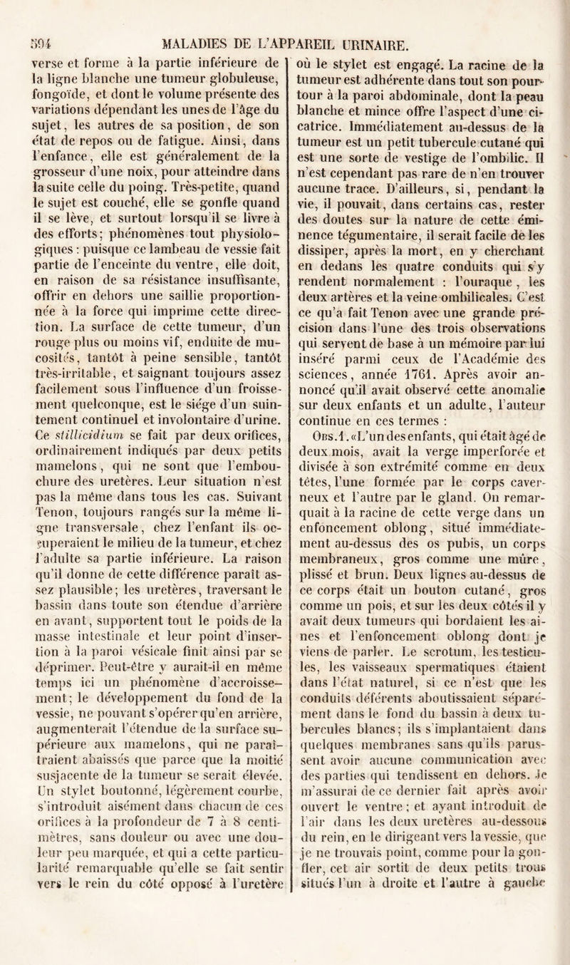 verse et forme à la partie inférieure de la ligne blanche une tumeur globuleuse, fongoïde, et dont le volume présente des variations dépendant les unes de l’âge du sujet, les autres de sa position, de son état de repos ou de fatigue. Ainsi, dans l’enfance, elle est généralement de la grosseur d’une noix, pour atteindre dans la suite celle du poing. Très-petite, quand le sujet est couché, elle se gonfle quand il se lève, et surtout lorsqu’il se livre à des efforts; phénomènes tout physiolo- giques : puisque ce lambeau de vessie fait partie de l’enceinte du ventre, elle doit, en raison de sa résistance insuffisante, offrir en dehors une saillie proportion- née à la force qui imprime cette direc- tion. La surface de cette tumeur, d’un rouge plus ou moins vif, enduite de mu- cosités, tantôt à peine sensible, tantôt très-irritable, et saignant toujours assez facilement sous l’influence d’un froisse- ment quelconque, est le siège d’un suin- tement continuel et involontaire d’urine. Ce stillicidium se fait par deux orifices, ordinairement indiqués par deux petits mamelons, qui ne sont que l’embou- chure des uretères. Leur situation n’est pas la même dans tous les cas. Suivant Tenon, toujours rangés sur la même li- gne transversale, chez l’enfant ils oc- cuperaient le milieu de la tumeur, et chez l’adulte sa partie inférieure. La raison qu’il donne de cette différence paraît as- sez plausible; les uretères, traversant le bassin dans toute son étendue d’arrière en avant, supportent tout le poids de la masse intestinale et leur point d’inser- tion à la paroi vésicale finit ainsi par se déprimer. Peut-être y aurait-il en même temps ici un phénomène d’accroisse- ment; le développement du fond de la vessie, ne pouvant s’opérer qu’en arrière, augmenterait l’étendue de la surface su- périeure aux mamelons, qui ne paraî- traient abaissés que parce que la moitié susjacente de la tumeur se serait élevée. Un stylet boutonné, légèrement courbe, s’introduit aisément dans chacun de ces orifices à la profondeur de 7 à 8 centi- mètres, sans douleur ou avec une dou- leur peu marquée, et qui a cette particu- larité remarquable qu’elle se fait sentir vers le rein du côté opposé à l’uretère où le stylet est engagé. La racine de la tumeur est adhérente dans tout son pour- tour à la paroi abdominale, dont la peau blanche et mince offre l’aspect d’une ci- catrice. Immédiatement au-dessus de la tumeur est un petit tubercule cutané qui est une sorte de vestige de l’ombilic. Il n’est cependant pas rare de n’en trouver aucune trace. D’ailleurs, si, pendant la vie, il pouvait, dans certains cas, rester des doutes sur la nature de cette émi- nence tégumentaire, il serait facile de les dissiper, après la mort, en y cherchant en dedans les quatre conduits qui s’y rendent normalement : l’ouraque , les deux artères et la veine ombilicales. C’est ce qu’a fait Tenon avec une grande pré- cision dans l’une des trois observations qui servent de base à un mémoire par lui inséré parmi ceux de l’Académie des sciences, année 1761. Après avoir an- noncé qu’il avait observé cette anomalie sur deux enfants et un adulte, l’auteur continue en ces termes : Obs.1 . «L’un des enfants, qui était âgé de deux mois, avait la verge imperforée et divisée à son extrémité comme en deux tètes, l’une formée par le corps caver- neux et l’autre par le gland. On remar- quait à la racine de cette verge dans un enfoncement oblong, situé immédiate- ment au-dessus des os pubis, un corps membraneux, gros comme une nuire, plissé et brun. Deux lignes au-dessus de ce corps était un bouton cutané, gros comme un pois, et sur les deux côtés il y avait deux tumeurs qui bordaient les ai- nes et l’enfoncement oblong dont je viens de parler. Le scrotum, les testicu- les, les vaisseaux spermatiques étaient dans l’état naturel, si ce n’est que les conduits déférents aboutissaient séparé- ment dans le fond du bassin à deux tu- bercules blancs ; ils s’implantaient dans quelques membranes sans qu’ils parus- sent avoir aucune communication avec des parties qui tendissent en dehors. Je m’assurai de ce dernier fait après avoir ouvert le ventre ; et ayant introduit de l’air dans les deux uretères au-dessous du rein, en le dirigeant vers la vessie, que je ne trouvais point, comme pour la gon- fler, cet air sortit de deux petits trous situés l’un à droite et l’autre à gauche