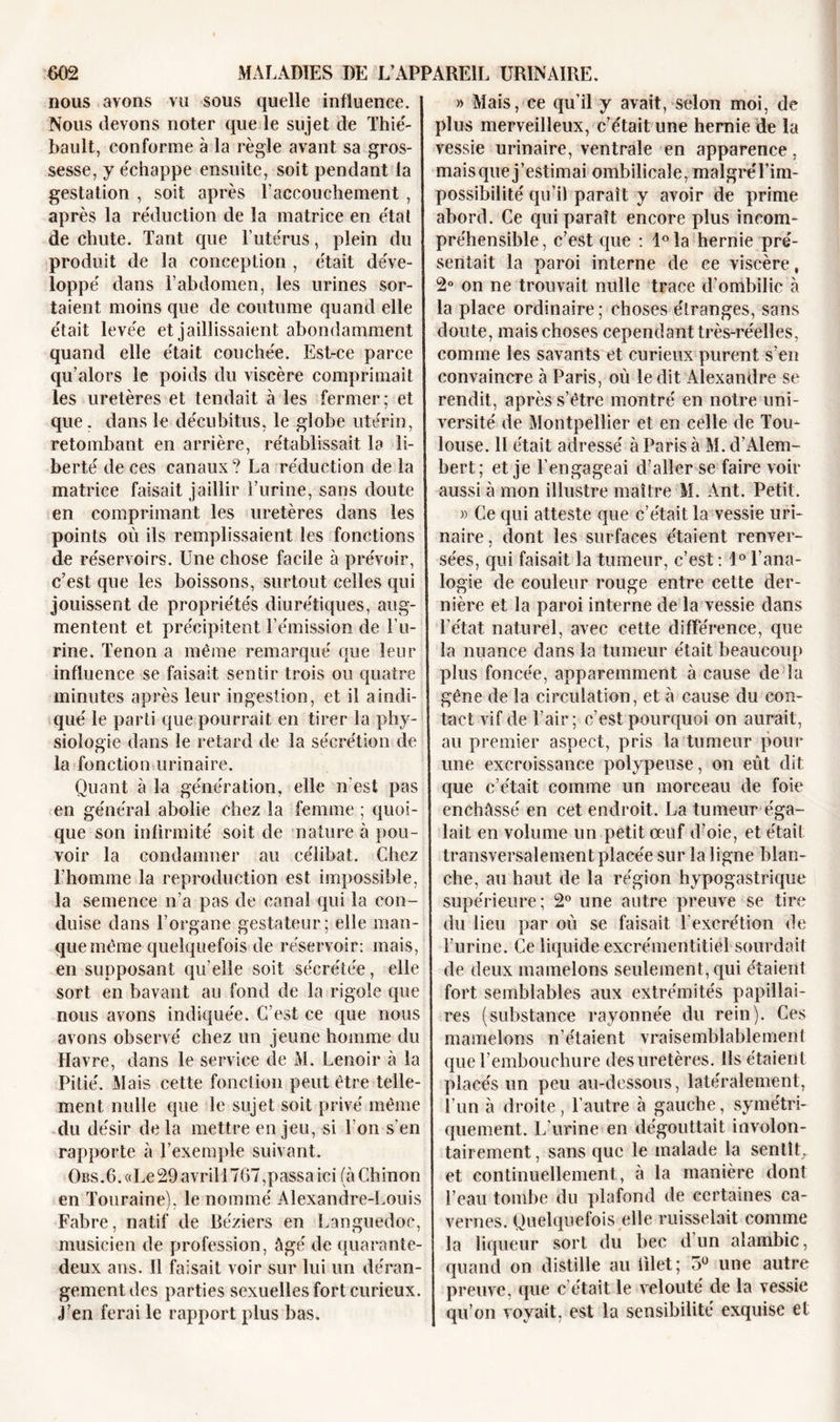 nous avons vu sous quelle influence. Nous devons noter que le sujet de Thié- bault, conforme à la règle avant sa gros- sesse, y échappe ensuite, soit pendant la gestation , soit après l’accouchement , après la réduction de la matrice en état de chute. Tant que l’utérus, plein du produit de la conception , était déve- loppé dans l’abdomen, les urines sor- taient moins que de coutume quand elle était levée et jaillissaient abondamment quand elle était couchée. Est-ce parce qu’alors le poids du viscère comprimait les uretères et tendait à les fermer; et que. dans le décubitus, le globe utérin, retombant en arrière, rétablissait la li- berté de ces canaux? La réduction de la matrice faisait jaillir l’urine, sans doute en comprimant les uretères dans les points où ils remplissaient les fonctions de réservoirs. Une chose facile à prévoir, c’est que les boissons, surtout celles qui jouissent de propriétés diurétiques, aug- mentent et précipitent l’émission de l’u- rine. Tenon a même remarqué que leur influence se faisait sentir trois ou quatre minutes après leur ingestion, et il a indi- qué le parti que pourrait en tirer la phy- siologie dans le retard de la sécrétion de la fonction urinaire. Quant à la génération, elle n'est pas en général abolie chez la femme ; quoi- que son infirmité soit de nature à pou- voir la condamner au célibat. Chez l’homme la reproduction est impossible, la semence n’a pas de canal qui la con- duise dans l’organe gestateur; elle man- que même quelquefois de réservoir: mais, en supposant qu’elle soit sécrétée, elle sort en bavant au fond de la rigole que nous avons indiquée. C’est ce que nous avons observé chez un jeune homme du Havre, dans le service de M. Lenoir à la Pitié. Mais cette fonction peut être telle- ment nulle que le sujet soit privé même du désir delà mettre enjeu, si Ton s'en rapporte à l’exemple suivant. Ohs.6. «Le 29 avril 1767, passa ici (à Ch in on en Touraine), le nommé Alexandre-Louis Fabre, natif de Béziers en Languedoc, musicien de profession, âgé de quarante- deux ans. Il faisait voir sur lui un déran- gement des parties sexuelles fort curieux, j’en ferai le rapport plus bas. » Mais, ce qu’il y avait, selon moi, de plus merveilleux, c’était une hernie de la vessie urinaire, ventrale en apparence, mais que j’estimai ombilicale, malgreTim- possibilité qu’il paraît y avoir de prime abord. Ce qui paraît encore plus incom- préhensible , c’est que : 1° la hernie pré- sentait la paroi interne de ce viscère, 2° on ne trouvait nulle trace d’ombilic à la place ordinaire; choses étranges, sans doute, mais choses cependant très-réelles, comme les savants et curieux purent s’en convaincre à Paris, où le dit Alexandre se rendit, après s’être montré en notre uni- versité de Montpellier et en celle de Tou- louse. 11 était adressé à Paris à M. d’Alem- bert; et je l’engageai d’aller se faire voir aussi à mon illustre maître M. Ant. Petit. » Ce qui atteste que c’était la vessie uri- naire. dont les surfaces étaient renver- i sées, qui faisait la tumeur, c’est : 1° l’ana- logie de couleur rouge entre cette der- nière et la paroi interne de la vessie dans l’état naturel, avec cette différence, que la nuance dans la tumeur était beaucoup plus foncée, apparemment à cause de la gêne de la circulation, et à cause du con- tact vif de l’air; c’est pourquoi on aurait, au premier aspect, pris la tumeur pour une excroissance polypeuse, on eût dit que c’était comme un morceau de foie enchâssé en cet endroit. La tumeur éga- lait en volume un petit œuf d’oie, et était transversalement placée sur la ligne blan- che, au haut de la région hypogastrique supérieure; 2° une autre preuve se tire du lieu par où se faisait l’excrétion de l’urine. Ce liquide excrémentitiel sourdait de deux mamelons seulement, qui étaient fort semblables aux extrémités papillai- res (substance rayonnée du rein). Ces mamelons n’étaient vraisemblablement que l’embouchure des uretères. Ils étaient placés un peu au-dessous, latéralement, l’un à droite, l’autre à gauche, symétri- quement. L’urine en dégouttait involon- tairement , sans que le malade la sentît, et continuellement, à la manière dont l’eau tombe du plafond de certaines ca- vernes. Quelquefois elle ruisselait comme la liqueur sort du bec d un alambic, quand on distille au lilet; 5° une autre preuve, que c était le velouté de la vessie qu’on voyait, est la sensibilité exquise et