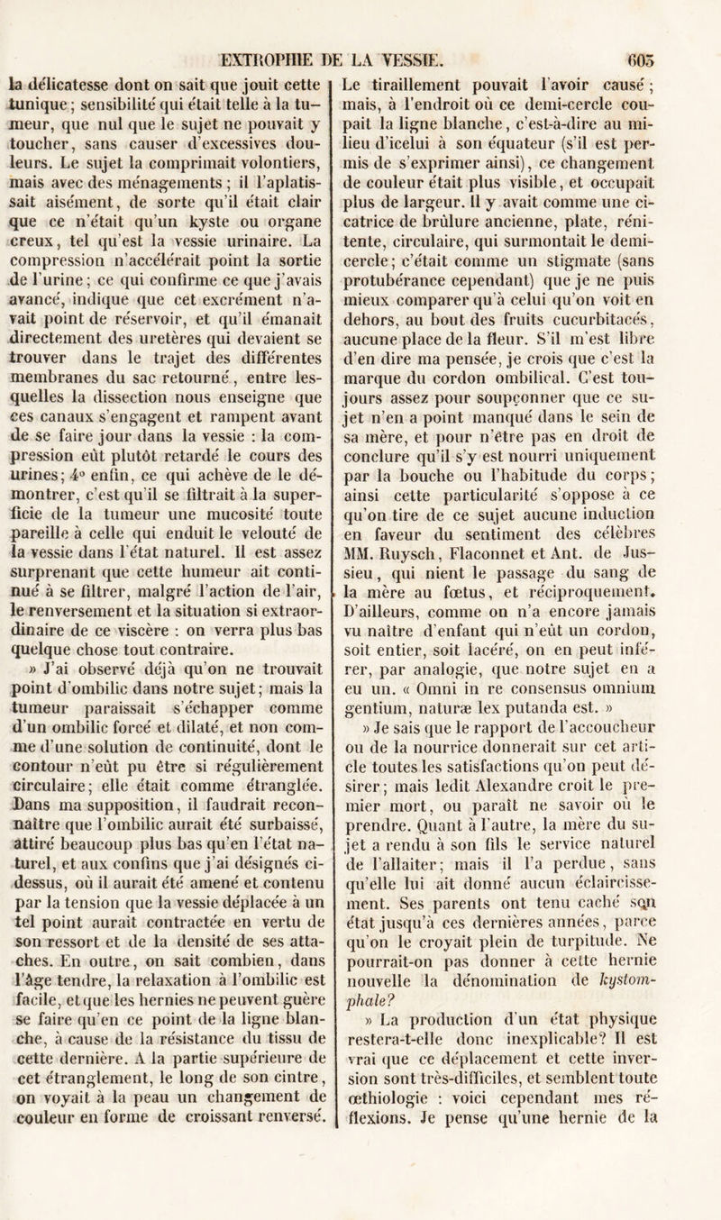 la délicatesse dont on sait que jouit cette tunique ; sensibilité qui était telle à la tu- meur, que nul que le sujet ne pouvait y toucher, sans causer d’excessives dou- leurs. Le sujet la comprimait volontiers, mais avec des ménagements ; il l’aplatis- sait aisément, de sorte qu’il était clair que ce n’était qu’un kyste ou organe creux, tel qu’est la vessie urinaire. La compression n’accélérait point la sortie de l’urine; ce qui confirme ce que j’avais avancé, indique que cet excrément n’a- vait point de réservoir, et qu’il émanait directement des uretères qui devaient se trouver dans le trajet des différentes membranes du sac retourné, entre les- quelles la dissection nous enseigne que ces canaux s’engagent et rampent avant de se faire jour dans la vessie : la com- pre ssion eût plutôt retardé le cours des urines; 4° enfin, ce qui achève de le dé- montrer, c’est qu’il se filtrait à la super- ficie de la tumeur une mucosité toute pareille à celle qui enduit le velouté de la vessie dans l'état naturel. Il est assez surprenant que cette humeur ait conti- nué à se filtrer, malgré faction de l’air, le renversement et la situation si extraor- dinaire de ce viscère : on verra plus bas quelque chose tout contraire. » J’ai observé déjà qu’on ne trouvait point d’ombilic dans notre sujet; mais la tumeur paraissait s’échapper comme d’un ombilic forcé et dilaté, et non com- me d’une solution de continuité, dont le contour n’eût pu être si régulièrement circulaire; elle était comme étranglée. Dans ma supposition, il faudrait recon- naître que l’ombilic aurait été surbaissé, attiré beaucoup plus bas qu’en l’état na- turel, et aux confins que j’ai désignés ci- dessus, où il aurait été amené et contenu par la tension que la vessie déplacée à un tel point aurait contractée en vertu de son ressort et de la densité de ses atta- ches. En outre, on sait combien, dans l’âge tendre, la relaxation à l’ombilic est facile, et que les hernies ne peuvent guère se faire qu’en ce point de la ligne blan- che, à cause de la résistance du tissu de cette dernière. A la partie supérieure de cet étranglement, le long de son cintre, on voyait à la peau un changement de couleur en forme de croissant renversé. Le tiraillement pouvait 1 avoir causé ; mais, à l’endroit où ce demi-cercle cou- pait la ligne blanche, c’est-à-dire au mi- lieu d’icelui à son équateur (s’il est per- mis de s’exprimer ainsi), ce changement de couleur était plus visible, et occupait plus de largeur. Il y avait comme une ci- catrice de brûlure ancienne, plate, réni- tente, circulaire, qui surmontait le demi- cercle ; c’était comme un stigmate (sans protubérance cependant) que je ne puis mieux comparer qu’à celui qu’on voit en dehors, au bout des fruits cucurbitacés, aucune place de la fleur. S’il m’est libre d’en dire ma pensée, je crois que c’est la marque du cordon ombilical. C’est tou- jours assez pour soupçonner que ce su- jet n’en a point manqué dans le sein de sa mère, et pour n’être pas en droit de conclure qu’il s’y est nourri uniquement par la bouche ou l’habitude du corps ; ainsi cette particularité s’oppose à ce qu’on tire de ce sujet aucune induction en faveur du sentiment des célèbres MM. Ruysch, Flaconnet et Ant. de Jus- sieu, qui nient le passage du sang de la mère au fœtus, et réciproquement. D’ailleurs, comme on n’a encore jamais vu naître d’enfant qui n’eût un cordon, soit entier, soit lacéré, on en peut infé- rer, par analogie, que notre sujet en a eu un. « Omni in re consensus omnium gentium, naturæ lex putanda est. » » Je sais que le rapport de l’accoucheur ou de la nourrice donnerait sur cet arti- cle toutes les satisfactions qu’on peut dé- sirer; mais ledit Alexandre croit le pre- mier mort, ou paraît ne savoir où le prendre. Quant à l'autre, la mère du su- jet a rendu à son fils le service naturel de l’allaiter; mais il l’a perdue, sans qu’elle lui ait donné aucun éclaircisse- ment. Ses parents ont tenu caché sqn état jusqu’à ces dernières années, parce qu’on le croyait plein de turpitude. Ne pourrait-on pas donner à celte hernie nouvelle la dénomination de kystom- phale? » La production d’un état physique restera-t-elle donc inexplicable? Il est vrai que ce déplacement et cette inver- sion sont très-difficiles, et semblent toute œthiologie : voici cependant mes ré- flexions. Je pense qu’une hernie de la