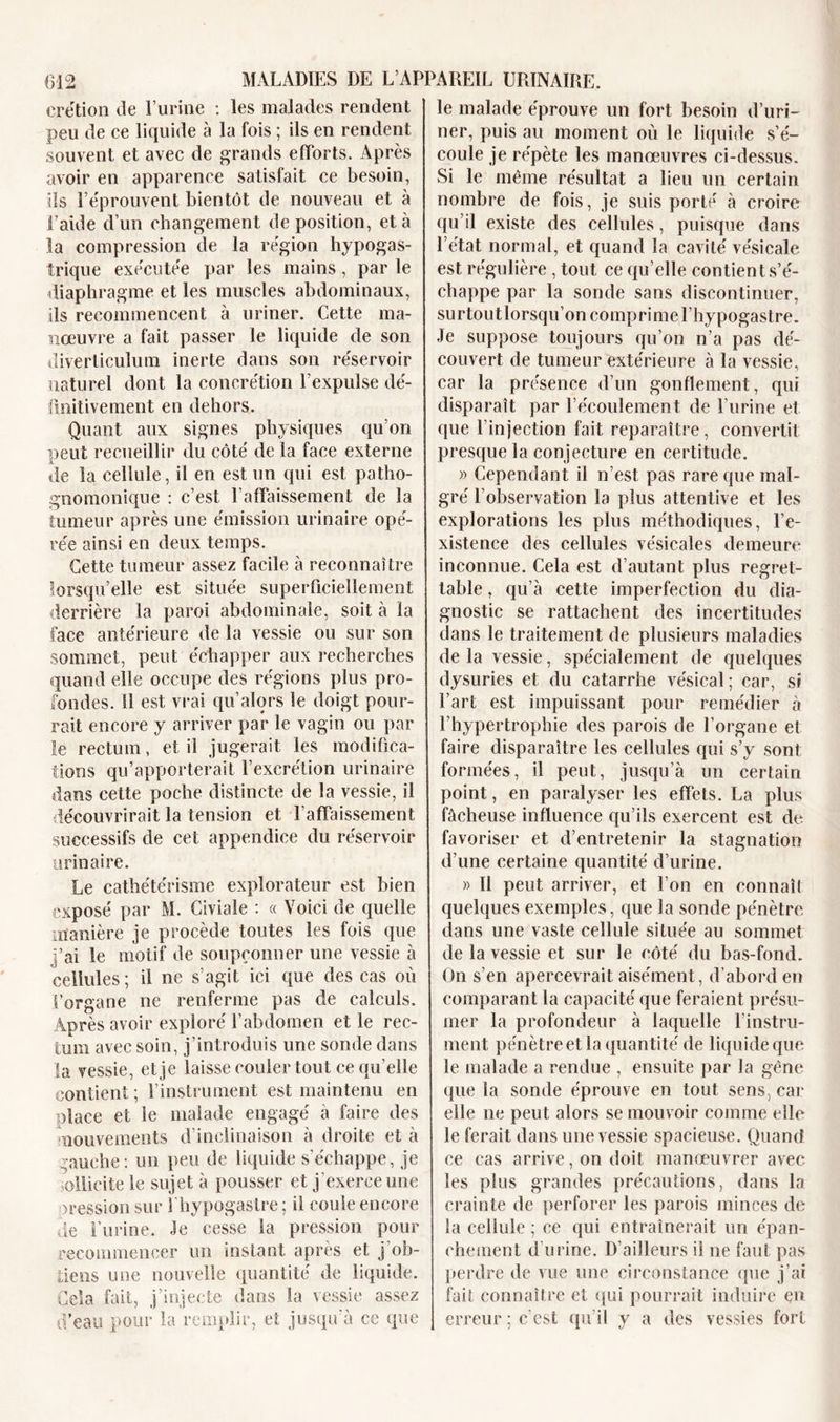 crétion de l’urine : les malades rendent peu de ce liquide à la fois ; ils en rendent souvent et avec de grands efforts. Après avoir en apparence satisfait ce besoin, ils l’e'prouvent bientôt de nouveau et à l’aide d’un changement déposition, et à la compression de la région hypogas- trique exécutée par les mains, par le diaphragme et les muscles abdominaux, ils recommencent à uriner. Cette ma- nœuvre a fait passer le liquide de son diverticulum inerte dans son réservoir naturel dont la concrétion l’expulse dé- finitive ment en dehors. Quant aux signes physiques qu’on peut recueillir du côté de la face externe de la cellule, il en est un qui est patho- gnomonique : c’est l’affaissement de la tumeur après une émission urinaire opé- rée ainsi en deux temps. Cette tumeur assez facile à reconnaître lorsqu’elle est située superficiellement derrière la paroi abdominale, soit à la face antérieure de la vessie ou sur son sommet, peut échapper aux recherches quand elle occupe des régions plus pro- fondes. Il est vrai qu’alors le doigt pour- rait encore y arriver par le vagin ou par le rectum, et il jugerait les modifica- tions qu’apporterait l’excrétion urinaire dans cette poche distincte de la vessie, il découvrirait la tension et l'affaissement successifs de cet appendice du réservoir urinaire. Le cathétérisme explorateur est bien exposé par M. Civiale : « Voici de quelle manière je procède toutes les fois que j’ai le motif de soupçonner une vessie à cellules ; il ne s’agit ici que des cas où l’organe ne renferme pas de calculs. Après avoir exploré l’abdomen et le rec- tum avec soin, j’introduis une sonde dans la vessie, et je laisse couler tout ce quelle contient ; l’instrument est maintenu en place et le malade engagé à faire des mouvements d’inclinaison à droite et à gauche: un peu de liquide s’échappe, je ollicite le sujet à pousser et j’exerce une cession sur fhypogaslre ; il coule encore de l’urine. Je cesse la pression pour recommencer un instant après et j ob- tiens une nouvelle quantité de liquide. Gela fait, j’injecte dans la vessie assez d’eau pour la remplir, et jusqu'à ce que le malade éprouve un fort besoin d’uri- ner, puis au moment où le liquide s’é- coule je répète les manœuvres ci-dessus. Si le même résultat a lieu un certain nombre de fois, je suis porté à croire qu’il existe des cellules, puisque dans l’état normal, et quand la cavité vésicale est régulière , tout ce qu’elle contient s’é- chappe par la sonde sans discontinuer, surtoutlorsqu’on comprime l’hypogastre. Je suppose toujours qu’on n’a pas dé- couvert de tumeur extérieure à la vessie, car la présence d’un gonflement, qui disparaît par l'écoulement de l’urine et que l’injection fait reparaître, convertit presque la conjecture en certitude. » Cependant il n’est pas rare que mal- gré l’observation la plus attentive et les explorations les plus méthodiques, l’e- xistence des cellules vésicales demeure inconnue. Cela est d’autant plus regret- table , qu’à cette imperfection du dia- gnostic se rattachent des incertitudes dans le traitement de plusieurs maladies de la vessie, spécialement de quelques dysuries et du catarrhe vésical; car, si l’art est impuissant pour remédier à l’hypertrophie des parois de l’organe et faire disparaître les cellules qui s’y sont formées, il peut, jusqu’à un certain point, en paralyser les effets. La plus fâcheuse influence qu’ils exercent est de favoriser et d’entretenir la stagnation d’une certaine quantité d’urine. » 11 peut arriver, et l’on en connaît quelques exemples, que la sonde pénètre dans une vaste cellule située au sommet de la vessie et sur le côté du bas-fond. On s’en apercevrait aisément, d’abord en comparant la capacité que feraient présu- mer la profondeur à laquelle l’instru- ment pénètre et la quantité de liquide que le malade a rendue , ensuite par la gêne que la sonde éprouve en tout sens, car elle ne peut alors se mouvoir comme elle le ferait dans une vessie spacieuse. Quand ce cas arrive, on doit manœuvrer avec les plus grandes précautions, dans la crainte de perforer les parois minces de la cellule; ce qui entraînerait un épan- chement d’urine. D’ailleurs il ne faut pas perdre de vue une circonstance que j’ai fait connaître et qui pourrait induire en erreur; c’est qu’il y a des vessies fort