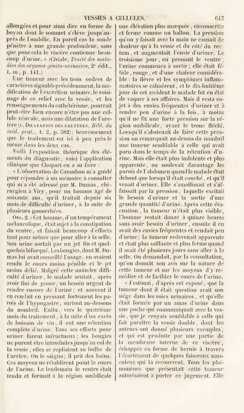 allongées et pour ainsi dire en forme de boyau dont le sommet s’élève jusqu’au- près de 1 ombilic. En pareil cas la sonde pénètre à une grande profondeur, sans &lt;{ue pour cela le viscère contienne beau- coup d’urine. » (Civiale, Traité des mala- dies des organes génito-urinaires, 2&lt;: édit., t. ni, p. 141.) Une tumeur avec les trois ordres de caractères signalés précédemment, la mo- dification de l’excrétion urinaire, le voisi- nage de ce relief avec la vessie, et les renseignements du cathétérisme, pourrait peut-être bien encore n’être pas une cel- lule vésicale, mais une dilatation de l’ure- tère {v. Dilatation des uretères, Bibl. du méd. prat., t. 2, p. 582); heureusement que le traitement est ici à peu près le même dans les deux cas. Voilà l’exposition théorique des élé- ments du diagnostic, voici l’application clinique que Chopart en a su faire ; « L’observation de Cazaubon m’a guidé pour répondre à un mémoire à consulter qui m’a été adressé par M. Dumas, chi- rurgien à Viry, pour un homme âgé de soixante ans, qu’il traitait depuis six mois de difficulté d’uriner, à la suite de plusieurs gonorrhées. Ors. 2.» Cet homme, d’un tempérament mélancolique, était sujet à la constipation du ventre, et faisait beaucoup d efforts tant pour uriner que pour aller à la selle. Son urine sortait par un jet fin et quel- quefois bifurqué. Les bougies, dontM. Du- mas lui avait conseillé l’usage, en avaient rendu le cours moins pénible et le jet moins délié. Malgré celte moindre diffi- culté d’uriner, le malade sentait, après avoir fini de pisser, un besoin urgent de rendre encore de l’urine; et souvent il en rendait en pressant fortement les pa- rois de l’hypogastre, surtout au-dessous du nombril. Enfin, vers le quatrième mois du traitement, à la suite d’un excès de boisson de vin, il eut une rétention complète d’urine. Tous ses efforts pour uriner furent infructueux ; les bougies ne purent être introduites jusqu’au col de la vessie, elles se repliaient au bulbe de l’urètre. On le saigna; il prit des bains. Ces moyens ne rétablirent point le cours de l’urine. Le lendemain le ventre était tendu et formait à la région ombilicale une élévation plus marquée , circonscrite et ferme comme un ballon. La pression qu’on y faisait avec la main ne causait de douleur qu’à la vessie et du côté du rec tum, et augmentait l’envie d’uriner. Le troisième jour, en pressant le ventre , l’urine commença à sortir ; elle était fé- tide, rouge , et d’une chaleur considéra- ble : la fièvre et les symptômes inflam- matoires se calmèrent, et le dix-huitième jour de cet accident le malade fut en état de vaquer à ses affaires. Mais il resta su- jet à des envies fréquentes d’uriner et à rendre peu d’urine à la fois, à moins qu’il ne fît une forte pression sur la ré- gion ombilicale, ayant le tronc fléchi. Lorsqu’il s’abstenait de faire cette pres- sion on remarquait au-dessus du nombril une tumeur semblable à celle qui avait paru dans le temps de la rétention d’u- rine. Mais elle était plus indolente et plus apparente, ou soulevait davantage les parois de l’abdomen quand le malade était debout que lorsqu’il était couché, et qu’il venait d’uriner. Elle s’amollissait et s’af- faissait par la pression , laquelle excitait le besoin d’uriner et la sortie d’une grande quantité d’urine. Après cette éva- cuation , la tumeur n’était plus visible, l’homme restait douze à quinze heures sans avoir besoin d’uriner, ensuite il en avait des envies fréquentes et rendait peu d’urine; la tumeur redevenait apparente et était plus saillante et plus ferme quand il avait été plusieurs jours sans aller à la selle. On demandait, par la consultation, qu’on donnât son avis sur la nature de cette tumeur et sur les moyens d’y re- médier et de faciliter le cours de l’urine. » J’estimai, d’après cet exposé, que la tumeur dont il était question avait son siège dans les voies urinaires , et qu’elle était formée par un amas d’urine dans une poche qui communiquait avec la ves- sie, que je croyais semblable à celle qui fait paraître la vessie double, dont les auteurs ont donné plusieurs exemples, et qui est produite par une partie de la membrane interne de ce viscère, échappée en forme de hernie à travers l’écartement de quelques faisceaux mus- culeux qui la recouvrent. Tous les phé- nomènes que présentait cette tumeur autorisaient à porter ce jugement. Elle