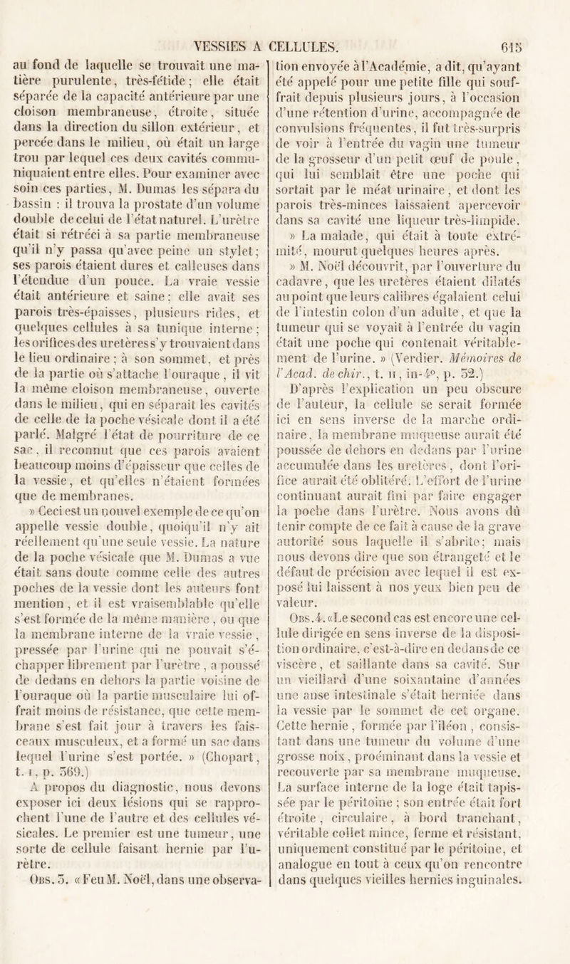 au fond de laquelle se trouvait une ma- tière purulente, très-fétide ; elle était séparée de la capacité antérieure par une cloison membraneuse, étroite, située dans la direction du sillon extérieur, et percée dans le milieu, où était un large trou par lequel ces deux cavités commu- niquaient entre elles. Pour examiner avec soin ces parties, M. Dumas les sépara du bassin : il trouva la prostate d’un volume double de celui de l’état naturel. L’urètre était si rétréci à sa partie membraneuse qu’il n’y passa qu’avec peine un stylet; ses parois étaient dures et calleuses dans l’étendue d’un pouce. La vraie vessie était antérieure et saine ; elle avait ses parois très-épaisses, plusieurs rides, et quelques cellules à sa tunique interne ; les orifices des uretères s’y trouvaient dans le lieu ordinaire ; à son sommet, et près de la partie où s’attache louraque, il vit la même cloison membraneuse, ouverte dans le milieu, qui en séparait les cavités de celle de la poche vésicale dont il a été parlé. Malgré l’état de pourriture de ce sac, il reconnut que ces parois avaient beaucoup moins d’épaisseur que celles de la vessie, et qu’elles n’étaient formées que de membranes. » Ceci est un nouvel exemple de ce qu’on appelle vessie double, quoiqu’il n’y ait réellement qu’une seule vessie. La nature de la poche vésicale que M. Dumas a vue était sans doute comme celle des autres poches de la vessie dont les auteurs font mention, et il est vraisemblable qu’elle s’est formée de la même manière , ou que la membrane interne de la vraie vessie , pressée par l’urine qui ne pouvait s’é- chapper librement par l’urètre , a poussé de dedans en dehors la partie voisine de Louraque où la partie musculaire lui of- frait moins de résistance, que cette mem- brane s’est fait jour à travers les fais- ceaux musculeux, et a formé un sac dans lequel l’urine s’est portée. » (Chopart, t. i, p. 569.) A propos du diagnostic, nous devons exposer ici deux lésions qui se rappro- chent l’une de l’autre et des cellules vé- sicales. Le premier est une tumeur, une sorte de cellule faisant hernie par i’u- rètre. Oas. 5. « Feu M. Noël, dans une observa- tion envoyée à l’Académie, a dit, qu’ayant été appelé pour une petite fille qui souf- frait depuis plusieurs jours, à l’occasion d’une rétention d’urine, accompagnée de convulsions fréquentes , il fut très-surpris de voir à l’entrée du vagin une tumeur de la grosseur d’un petit œuf de poule , qui lui semblait être une poche qui sortait par le méat urinaire , et dont les parois très-minces laissaient apercevoir dans sa cavité une liqueur très-limpide. » S,a malade, qui était à toute extré- mité, mourut quelques heures après. » M. Noël découvrit, par l’ouverture du cadavre, que les uretères étaient dilatés au point que leurs calibres égalaient celui de l'intestin colon d’un adulte, et que la tumeur qui se voyait à feutrée du vagin était une poche qui contenait véritable- ment de l’urine. » (Verdier. Mémoires de QjU . J VAcad, dechir., t. n, in-i°, p. D’après l’explication un peu obscure de l’auteur, la cellule se serait formée ici en sens inverse de la marche ordi- naire, la membrane muqueuse aurait été poussée de dehors en dedans par l’urine accumulée dans les uretères, dont l’ori- fice aurait été oblitéré. L’effort de l’urine continuant aurait fini par faire engager la poche dans l’urètre. Nous avons dû tenir compte de ce fait à cause de la grave autorité sous laquelle il s’abrite; mais nous devons dire que son étrangeté et le défaut de précision avec lequel il est ex- posé lui laissent à nos yeux bien peu de- valeur. Obs.4. «Le second cas est encore une cel- lule dirigée en sens inverse de la disposi- tion ordinaire, c’est-à-dire en dedansde ce viscère, et saillante dans sa cavité. Sur un vieillard d’une soixantaine d’années une anse intestinale s’était herniée dans la vessie par le sommet de cet organe. Cette hernie , formée par l’iléon , consis- tant dans une tumeur du volume d’une grosse noix, proéminant dans la vessie et recouverte par sa membrane muqueuse. La surface interne de la loge était tapis- sée par le péritoine ; son entrée était fort étroite, circulaire, à bord tranchant, véritable collet mince, ferme et résistant, uniquement constitué par le péritoine, et analogue en tout à ceux qu’on rencontre dans quelques vieilles hernies inguinales.