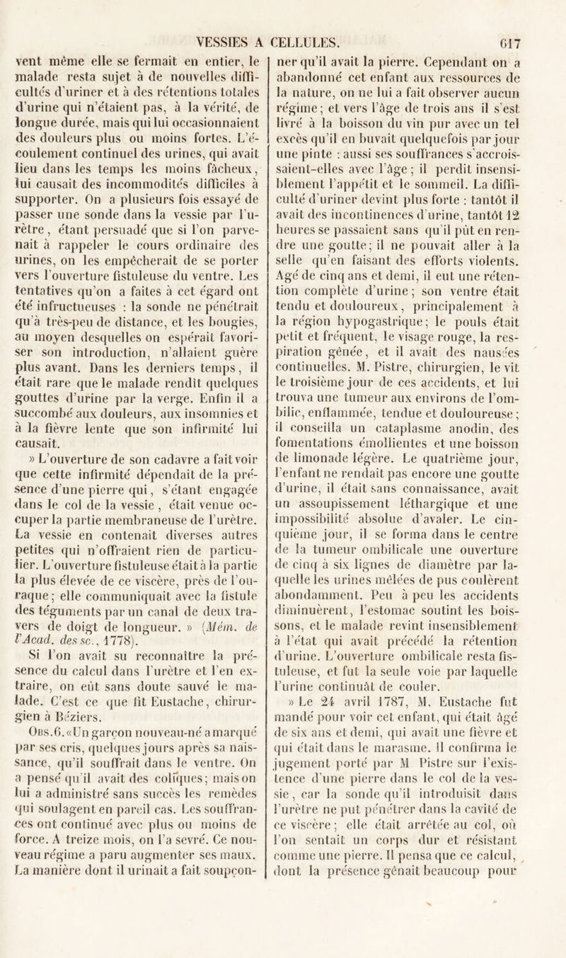 vent même elle se fermait en entier, le malade resta sujet à de nouvelles diffi- cultés d’uriner et à des rétentions totales d’urine qui n’étaient pas, à la vérité, de longue durée, mais qui lui occasionnaient des douleurs plus ou moins fortes. L’é- coulement continuel des urines, qui avait lieu dans les temps les moins fâcheux, lui causait des incommodités difficiles à supporter. On a plusieurs fois essayé de passer une sonde dans la vessie par l’u- rètre , étant persuadé que si l’on parve- nait à rappeler le cours ordinaire des urines, on les empêcherait de se porter vers l’ouverture ûstuleuse du ventre. Les tentatives qu’on a faites à cet égard ont été infructueuses : la sonde ne pénétrait qu’à très-peu de distance, et les bougies, au moyen desquelles on espérait favori- ser son introduction, n’allaient guère plus avant. Dans les derniers temps, il était rare que le malade rendit quelques gouttes d’urine par la verge. Enfin il a succombé aux douleurs, aux insomnies et à la fièvre lente que son infirmité lui causait. « L’ouverture de son cadavre a fait voir que cette infirmité dépendait de la pré- sence d’une pierre qui, s’étant engagée dans le col de la vessie , était venue oc- cuper la partie membraneuse de l’urètre. La vessie en contenait diverses autres petites qui n’offraient rien de particu- lier. L’ouverture fistuleuse était à la partie la plus élevée de ce viscère, près de i’ou- raque; elle communiquait avec la fistule des téguments par un canal de deux tra- vers de doigt de longueur. » (Mém. de rAcad, des sc., 1778). Si l’on avait su reconnaître la pré- sence du calcul dans l’urètre et l’en ex- traire, on eut sans doute sauvé le ma- lade. C’est ce que litEustache, chirur- gien à Béziers. Obs.6. «Un garçon nouveau-né a marqué par ses cris, quelques jours après sa nais- sance, qu’il souffrait dans le ventre. On a pensé qu’il avait des coliques; maison lui a administré sans succès les remèdes qui soulagent en pareil cas. Les souffran- ces ont continué avec plus ou moins de force. A treize mois, on l’a sevré. Ce nou- veau régime a paru augmenter ses maux. La manière dont il urinait a fait soupçon- ner qu’il avait la pierre. Cependant on a abandonné cet enfant aux ressources de la nature, on ne lui a fait observer aucun régime; et vers l’âge de trois ans il s’est livré à la boisson du vin pur avec un tel excès qu’il en buvait quelquefois par jour une pinte : aussi ses souffrances s’accrois- saient-elles avec l’âge ; il perdit insensi- blement l’appétit et le sommeil. La diffi- culté d’uriner devint plus forte : tantôt il avait des incontinences d’urine, tantôt 12 heures se passaient sans qu’il pût en ren- dre une goutte; il ne pouvait aller à la selle qu’en faisant des efforts violents. Agé de cinq ans et demi, il eut une réten- tion complète d’urine ; son ventre était tendu et douloureux, principalement à la région hypogastrique; le pouls était petit et fréquent, le visage rouge, la res- piration gênée, et il avait des nausées continuelles. M. Pistre, chirurgien, le vit le troisième jour de ces accidents, et lui trouva une tumeur aux environs de l’om- bilic, enflammée, tendue et douloureuse ; il conseilla un cataplasme anodin, des fomentations émollientes et une boisson de limonade légère. Le quatrième jour, l’enfant ne rendait pas encore une goutte d’urine, il était sans connaissance, avait un assoupissement léthargique et une impossibilité absolue d’avaler. Le cin- quième jour, il se forma dans le centre de la tumeur ombilicale une ouverture de cinq à six lignes de diamètre par la- quelle les urines mêlées de pus coulèrent abondamment. Peu à peu les accidents diminuèrent, l’estomac soutint les bois- sons, et le malade revint insensiblement à l’état qui avait précédé la rétention d’urine. L’ouverture ombilicale resta fis- tuleuse, et fut la seule voie par laquelle l’urine continuât de couler. » Le 24 avril 1787, M. Eustache fut mandé pour voir cet enfant, qui était âgé de six ans et demi, qui avait une fièvre et qui était dans le marasme, il confirma le jugement porté par M Pistre sur l’exis- tence d’une pierre dans le col de la ves- sie , car la sonde qu’il introduisit dans l’urètre ne put pénétrer dans la cavité de ce viscère ; elle était arrêtée au col, où l’on sentait un corps dur et résistant comme une pierre. !1 pensa que ce calcul, dont la présence gênait beaucoup pour