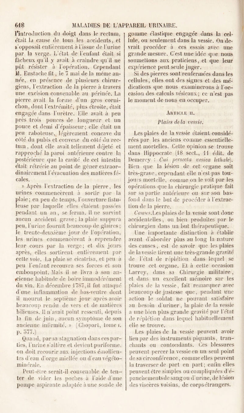 l’introduction du doigt dans le rectum, était la cause de tous les accidents, et s’opposait entièrement à l’issue de l’urine par la verge. L’état de l’enfant était si fâcheux qu’il y avait à craindre qu'il ne pût résister à l’opération. Cependant M. Eustache fit, le 7 mai de la même an- née, en présence de plusieurs chirur- giens, l’extraction de la pierre à travers une excision convenable au périnée. La pierre avait la forme d’un gros corni- chon, dont l’extrémité, plus étroite, était engagée dans l’urètre. Elle avait à peu près trois pouces de longueur et un pouce et demi d’épaisseur; elle était un peu raboteuse,, légèrement concave du côté du pubis et convexe du côté du rec- tum , dont elle avait tellement déjeté et rapproche la paroi antérieure contre la postérieure que la cavité de cet intestin était rétrécie au point de gêner extraor- dinairement l’évacuation des matières fé- cales. » Après l’extraction de la pierre, les urines commencèrent à sortir par la plaie ; en peu de temps, l’ouverture fistu- leuse par laquelle elles étaient passées pendant un an, se ferma. 11 ne survint aucun accident grave ; la plaie suppura peu, burine fournît beaucoup de glaires ; le trente-deuxième jour de l’opération, les urines commencèrent à reprendre leur cours par la verge ; et dix jours après, elles sortirent entièrement par celte voie. La plaie se cicatrisa, et peu à peu l’enfant recouvra ses forces et son embonpoint. Mais il se livra à son an- cienne habitude de boire immodérément du vin. En décembre 1787, il fut attaqué d'une inflammation de bas-ventre dont il mourut le septième jour après avoir beaucoup rendu de vers et de matières bilieuses. Il n’avait point ressenti, depuis la fin de juin, aucun symptôme de son ancienne infirmité. » (Chopart, tome i. p. 577.) Quand, par sa stagnation dans ces par- ties, l’urine s’altère et devient puriforme, on doit recourir aux injections émollien- tes d’eau d’orge miellée ou d'eau végéto- mi lier ale. Peut-être serait-il convenable de ten- ter de vider les poches à l’aide d’une pompe aspirante adaptée aune sonde de gomme élastique engagée dans la cel- lule, on seulement dans la vessie. On de- vrait procéder à ces essais avec une grande mesure. C’est une idée que nous soumettons aux praticiens, et que leur expérience peut seule juger. Si des pierres sont renfermées dans les cellules, elles ont des signes et des mé- dications que nous examinerons à l’oc- casion des calculs vésicaux ; ce n’est pas le moment de nous en occuper. Article ii. Plaies de la vessie. Les plaies de la vessie étaient considé- rées par les anciens comme essentielle- ment mortelles. Cette opinion se trouve dans Hippocrate (18 sect., 11 édit, de Demercy : Oui persecta vesica lethale). Bien que la lésion de cet organe soit très-grave, cependant elle n’est pas tou- jours mortelle, comme on le voit par les opérations que la chirurgie pratique fait sur sa partie antérieure ou sur son bas- fond dans le but de procéder à l’extrac- tion de la pierre. Causes.Les plaies de la vessie sont donc accidentelles, ou bien produites par le chirurgien dans un but thérapeutique. Une importante distinction à établir avant d’aborder plus au long la nature des causes, est de savoir que les plaies de la vessie tirent une très-grande gravité de l’état de réplétion dans lequel se trouve cet organe. Et à cette occasion Larrey, dans sa Chirurgie militaire, et dans un excellent mémoire sur les plaies de la vessie, fait remarquer avec beaucoup de justesse que, pendant une action le soldat ne pouvant satisfaire au besoin d’uriner, la plaie de la vessie a une bien plus grande gravité par l’état de réplétion dans lequel habituellement elle se trouve. Les plaies de la vessie peuvent avoir lieu par des instruments piquants, tran- chants ou contondants. Ces blessures peuvent percer la vessie en un seul point de sa circonférence, comme elles peuvent la traverser de part en part ; enfin elles peuvent être simples ou compliquées d’é- panchementsde sang ou d'urine, de lésion des viscères voisins, de corps étrangers.