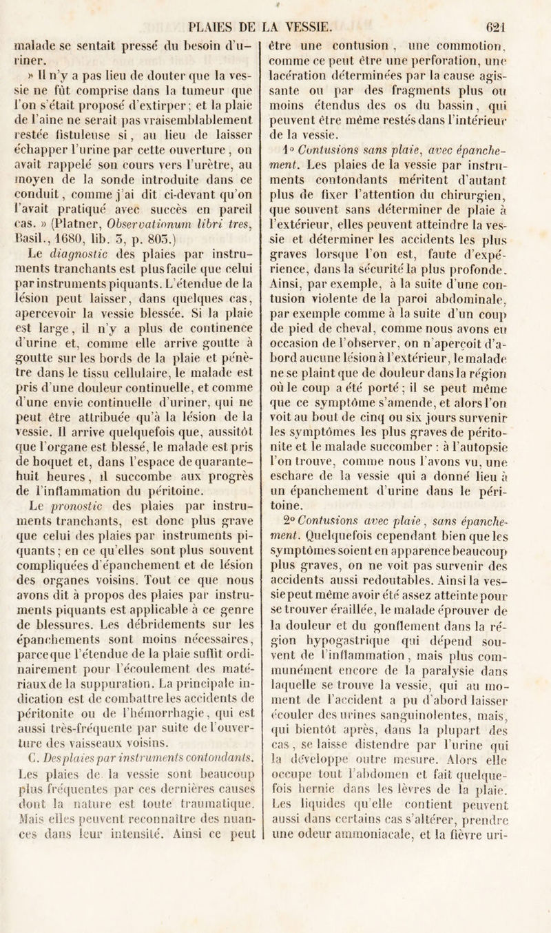 malade se sentait presse' du besoin d'u- riner. &gt;* Il n’y a pas lieu de douter que la ves- sie ne fût comprise dans la tumeur que l’on s'était proposé d’extirper; et la plaie de l’aine ne serait pas vraisemblablement restée fistuleuse si, au lieu de laisser échapper l’urine par cette ouverture , on avait rappelé son cours vers l’urètre, au moyen de la sonde introduite dans ce conduit, comme j’ai dit ci-devant qu’on l’avait pratiqué avec succès en pareil cas. » (Platner, Observationum libri très, Basil., 1680, lib. 5, p. 805.) Le diagnostic des plaies par instru- ments tranchants est plus facile que celui par instruments piquants. L’étendue de la lésion peut laisser, dans quelques cas, apercevoir la vessie blessée. Si la plaie est large, il n’y a plus de continence d’urine et, comme elle arrive goutte à goutte sur les bords de la plaie et pénè- tre dans le tissu cellulaire, le malade est pris d’une douleur continuelle, et comme d une envie continuelle d’uriner, qui ne peut être attribuée qu’à la lésion de la vessie. Il arrive quelquefois que, aussitôt cpie l’organe est blessé, le malade est pris de hoquet et, dans l’espace de quarante- huit heures, d succombe aux progrès de l'inflammation du péritoine. Le pronostic des plaies par instru- ments tranchants, est donc plus grave que celui des plaies par instruments pi- quants ; en ce qu’elles sont plus souvent compliquées d’épanchement et de lésion des organes voisins. Tout ce que nous ayons dit à propos des plaies par instru- ments piquants est applicable à ce genre de blessures. Les débridements sur les épanchements sont moins nécessaires, parce que l’étendue de la plaie suffit ordi- nairement pour l’écoulement des maté- riaux de la suppuration. La principale in- dication est de combattre les accidents de péritonite ou de l’hémorrhagie, qui est aussi très-fréquente par suite de l’ouver- ture des vaisseaux voisins. G. Des plaies par instruments contondants. Les plaies de la vessie sont beaucoup plus fréquentes par ces dernières causes dont la nature est toute traumatique. Mais elles peuvent reconnaître des nuan- ces dans leur intensité. Ainsi ce peut être une contusion , une commotion, comme ce peut être une perforation, une lacération déterminées par la cause agis- sante ou par des fragments plus ou moins étendus des os du bassin, qui peuvent être même restés dans l’intérieur de la vessie. 1° Contusions sans plaie, avec épanche- ment. Les plaies de la vessie par instru- ments contondants méritent d’autant plus de fixer l’attention du chirurgien, que souvent sans déterminer de plaie à l’extérieur, elles peuvent atteindre la ves- sie et déterminer les accidents les plus graves lorsque l’on est, faute d’expé- rience, dans la sécurité la plus profonde. Ainsi, par exemple, à la suite d’une con- tusion violente de la paroi abdominale, par exemple comme à la suite d’un coup de pied de cheval, comme nous avons eu occasion de l’observer, on n’aperçoit d’a- bord aucune lésion à l’extérieur, le malade ne se plaint que de douleur dans la région où le coup a été porté ; il se peut même que ce symptôme s’amende, et alors l’on voit au bout de cinq ou six jours survenir les symptômes les plus graves de périto- nite et le malade succomber : à l’autopsie l’on trouve, comme nous l’avons vu, une eschare de la vessie qui a donné lieu à un épanchement d’urine dans le péri- toine. 2° Contusions avec plaie , sans épanche- ment. Quelquefois cependant bien que les symptômes soient en apparence beaucoup plus graves, on ne voit pas survenir des accidents aussi redoutables. Ainsi la ves- sie peut même avoir été assez atteinte pour se trouver éraillée, le malade éprouver de la douleur et du gonflement dans la ré- gion hypogastrique qui dépend sou- vent de I inflammation , mais plus com- munément encore de la paralysie dans laquelle se trouve la vessie, qui au mo- ment de l’accident a pu d’abord laisser écouler des urines sanguinolentes, mais, qui bientôt après, dans la plupart des cas , se laisse distendre par l’urine qui la développe outre mesure. Alors elle occupe tout l’abdomen et fait quelque- fois hernie dans les lèvres de la plaie. Les liquides qu elle contient peuvent aussi dans certains cas s’altérer, prendre une odeur ammoniacale, et la fièvre uri-