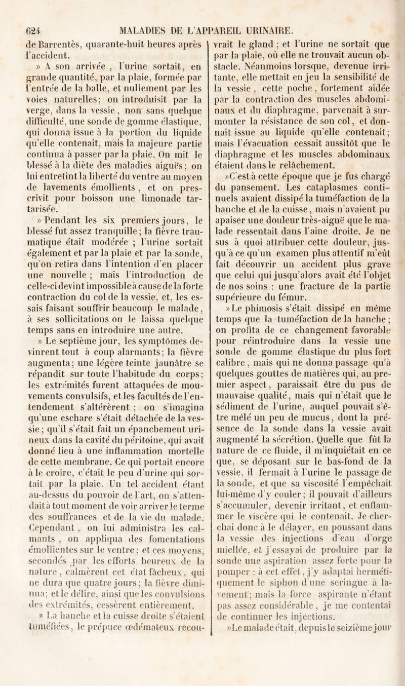 de Barrentès, quarante-huit heures après l’accident. » A son arrivée , Eurine sortait, en grande quantité', par la plaie, formée par Rentrée de la balle, et nullement par les voies naturelles; on introduisit par la verge, dans la vessie , non sans quelque difficulté, une sonde de gomme élastique, qui donna issue à la portion du liquide qu’elle contenait, mais la majeure partie continua à passer par la plaie. On mit le blessé à la diète des maladies aiguës; on lui entretint la liberté du ventre au moyen de lavements émollients , et on pres- crivit pour boisson une limonade tar- tarisée. » Pendant les six premiers jours, le blessé fut assez tranquille ; la fièvre trau- matique était modérée ; l urine sortait également et par la plaie et par la sonde, qu’on retira dans l’intention d’en placer une nouvelle ; mais l’introduction de celle-ci devint impossible à cause de la forte contraction du col de la vessie, et, les es- sais faisant souffrir beaucoup le malade, à ses sollicitations on le laissa quelque temps sans en introduire une autre. » Le septième jour, les symptômes de- vinrent tout à coup alarmants; la fièvre augmenta; une légère teinte jaunâtre se répandit sur toute l’habitude du corps; les extrémités furent attaquées de mou- vements convulsifs, et les facultés de l’en- tendement s’altérèrent ; on s’imagina qu’une eschare s’e'tait détachée de la ves- sie ; qu’il s’était fait un épanchement uri- neux dans la cavité du péritoine, qui avait donné lieu à une inflammation mortelle de cette membrane. Ce qui portait encore à le croire, c’était le peu d’urine qui sor- tait par la plaie. Un tel accident étant au-dessus du pouvoir de l’art, on s’atten- dait à tout moment de voir arriver le terme des souffrances et de la vie du malade. Cependant,, on lui administra les cal- mants , on appliqua des fomentations émollientes sur le ventre ; et ces moyens, secondés par les efforts heureux de la nature , calmèrent cet état fâcheux, qui ne dura que quatre jours; la fièvre dimi- nua; el le délire, ainsi que les convulsions des extrémités, cessèrent entièrement. » La hanche et la cuisse droite s’étaient tuméfiées, le prépuce oedémateux recou- vrait le gland ; et burine ne sortait que par la plaie, où elle ne trouvait aucun ob- stacle. Néanmoins lorsque, devenue irri- tante, elle mettait en jeu la sensibilité de la vessie , cette poche , fortement aidée par la contraction des muscles abdomi- naux et du diaphragme, parvenait à sur- monter la résistance de son col, et don- nait issue au liquide qu’elle contenait; mais l’évacuation cessait aussitôt que le diaphragme et les muscles abdominaux étaient dans le relâchement. »C‘està cette époque que je fus chargé du pansement. Les cataplasmes conti- nuels avaient dissipé la tuméfaction de la hanche et de la cuisse, mais n’avaient pu apaiser une douleur très-aiguë que le ma- lade ressentait dans l’aine droite. Je ne sus à quoi attribuer cette douleur, jus- qu’à ce qu’un examen plus attentif m’eût fait découvrir un accident plus grave que celui qui jusqu’alors avait été l’objet de nos soins : une fracture de la partie supérieure du fémur. » Le phimosis s’était dissipé en même temps que la tuméfaction de la hanche ; on profita de ce changement favorable pour réintroduire dans la vessie une sonde de gomme élastique du plus fort calibre , mais qui ne donna passage qu’à quelques gouttes de matières qui, au pre- mier aspect, paraissait être du pus de mauvaise qualité, mais qui n’était que le sédiment de burine, auquel pouvait s’ê- tre mêlé un peu de mucus, dont la pré- sence de la sonde dans la vessie avait augmenté la sécrétion. Quelle que fût la nature de ce fluide, il m’inquiétait en ce que, se déposant sur le bas-fond de la vessie, il fermait à burine le passage de la sonde, et que sa viscosité l’empêchait lui-même d’y couler; il pouvait d’ailleurs s’accumuler, devenir irritant, et enflam- mer le viscère qui le contenait. Je cher- chai donc à le délayer, en poussant dans la vessie des injections d’eau d’orge miellée, et j’essayai de produire par la sonde une aspiration assez forte pour la pomper : à cet effet, j’y adaptai herméti- quement le siphon d’une seringue à la- vement; mais la force aspirante n’étant pas assez considérable, je me contentai de continuer les injections. »Le malade était, depuisle seizième jour