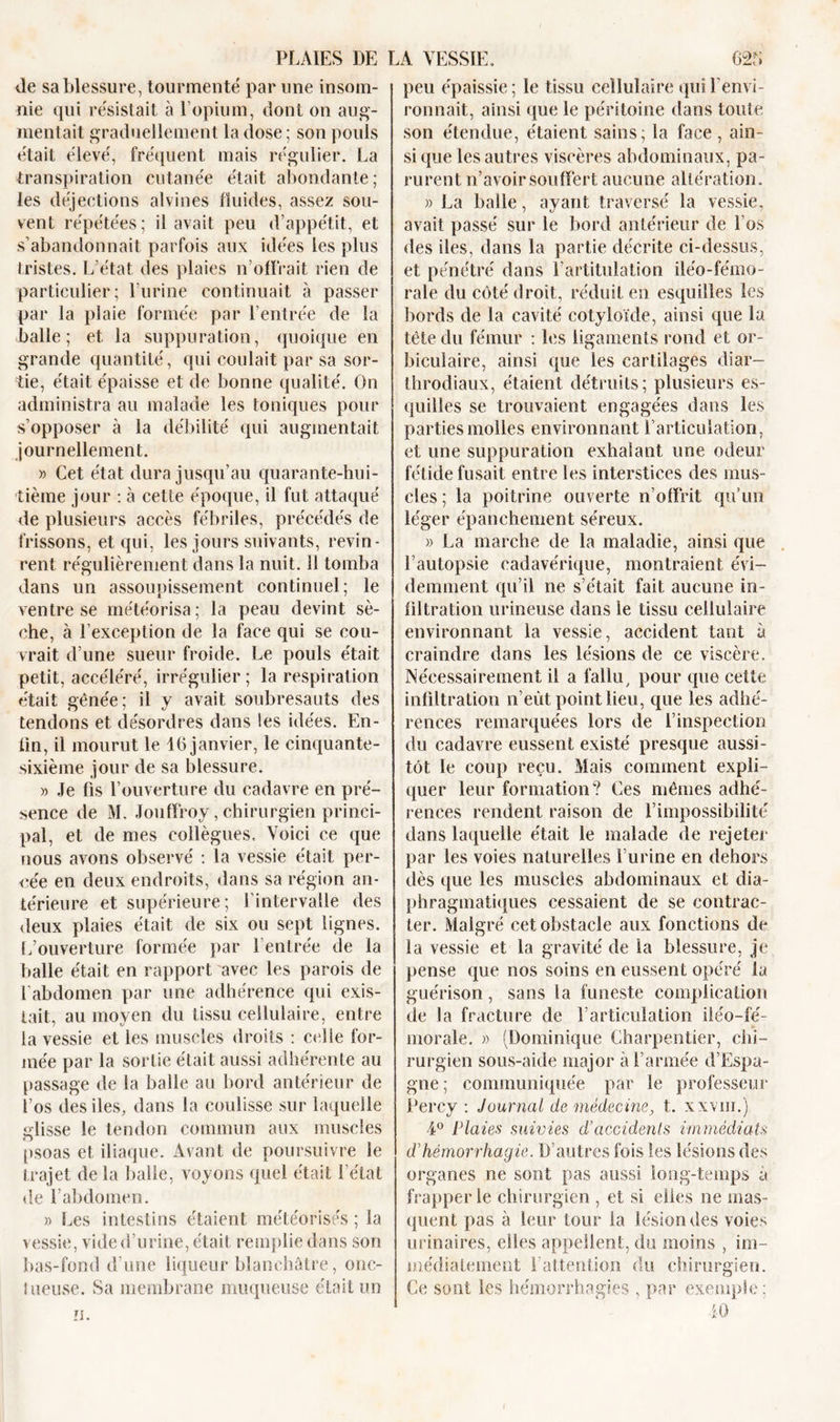 île sa blessure, tourmenté par une insom- nie qui résistait à l’opium, dont on aug- mentait graduellement la dose ; son pouls était élevé, fréquent mais régulier. La transpiration cutanée était abondante; les déjections alvines fluides, assez sou- vent répétées; il avait peu d’appétit, et s’abandonnait parfois aux idées les plus tristes. L’état des plaies n’offrait rien de particulier; l’urine continuait à passer par la plaie formée par l’entrée de la balle; et la suppuration, quoique en grande quantité, qui coulait par sa sor- tie, était épaisse et de bonne qualité. On administra au malade les toniques pour s’opposer à la débilité qui augmentait journellement. » Cet état dura jusqu’au quarante-hui- tième jour : à cette époque, il fut attaqué de plusieurs accès fébriles, précédés de frissons, et qui, les jours suivants, revin- rent régulièrement dans la nuit. 11 tomba dans un assoupissement continuel; le ventre se météorisa; la peau devint sè- che, à l’exception de la face qui se cou- vrait d’une sueur froide. Le pouls était petit, accéléré, irrégulier ; la respiration était gênée; il y avait soubresauts des tendons et désordres dans les idées. En- lin, il mourut le 16 janvier, le cinquante- sixième jour de sa blessure. » Je fis l’ouverture du cadavre en pré- sence de M. Jouffroy, chirurgien princi- pal, et de mes collègues. Voici ce que nous avons observé : la vessie était per- née en deux endroits, dans sa région an- térieure et supérieure; l’intervalle des deux plaies était de six ou sept lignes. L’ouverture formée par I entrée de la balle était en rapport avec les parois de l'abdomen par une adhérence qui exis- tait, au moyen du tissu cellulaire, entre la vessie et les muscles droits : celle for- mée par la sortie était aussi adhérente au passage de la balle au bord antérieur de l’os des des, dans la coulisse sur laquelle glisse le tendon commun aux muscles psoas et iliaque. Avant de poursuivre le trajet de la balle, voyons quel était l’état de l’abdomen. » Les intestins étaient météorisés ; la vessie, vide d’urine, était remplie dans son bas-fond d’une liqueur blanchâtre, onc- tueuse. Sa membrane muqueuse était un peu épaissie; le tissu cellulaire qui l'envi- ronnait, ainsi que le péritoine dans toute son étendue, étaient sains; la face , ain- si que les autres viscères abdominaux, pa- rurent n’avoir souffert aucune altération. « La balle, ayant traversé la vessie, avait passé sur le bord antérieur de l’os des des, dans la partie décrite ci-dessus, et pénétré dans l’artitnlation iiéo-fémo- rale du côté droit, réduit en esquilles les bords de la cavité cotyloïde, ainsi que la tête du fémur : les ligaments rond et or- biculaire, ainsi que les cartilages diar— throdiaux, étaient détruits; plusieurs es- quilles se trouvaient engagées dans les parties molles environnant l’articulation, et une suppuration exhalant une odeur fétide fusait entre les interstices des mus- cles ; la poitrine ouverte n’offrit qu’un léger épanchement séreux. » La marche de la maladie, ainsi que l’autopsie cadavérique, montraient évi- demment qu’il ne s’était fait aucune in- filtration urineuse dans le tissu cellulaire environnant la vessie, accident tant à craindre dans les lésions de ce viscère. Nécessairement il a fallu, pour que cette infiltration n’eùt point lieu, que les adhé- rences remarquées lors de l’inspection du cadavre eussent existé presque aussi- tôt le coup reçu. Mais comment expli- quer leur formation? Ces mêmes adhé- rences rendent raison de l’impossibilité dans laquelle était le malade de rejeter par les voies naturelles l’urine en dehors dès que les muscles abdominaux et dia- phragmatiques cessaient de se contrac- ter. Malgré cet obstacle aux fonctions de la vessie et la gravité de la blessure, je pense que nos soins en eussent opéré la guérison, sans la funeste complication de la fracture de l’articulation iléo—fé- morale. » (Dominique Charpentier, chi- rurgien sous-aide major à l’armée d’Espa- gne; communiquée par le professeur Percy : Journal de médecine, t. xxvm.) 4° Plaies suivies d’accidenls immédiats d’hémorrhagie. D’autres fois les lésions des organes ne sont pas aussi long-temps a frapper le chirurgien , et si elles ne mas- quent pas à leur tour la lésion des voies urinaires, elles appellent, du moins , im- médiatement l’attention du chirurgien. Ce sont les hémorrhagies , par exemple: iO zi.