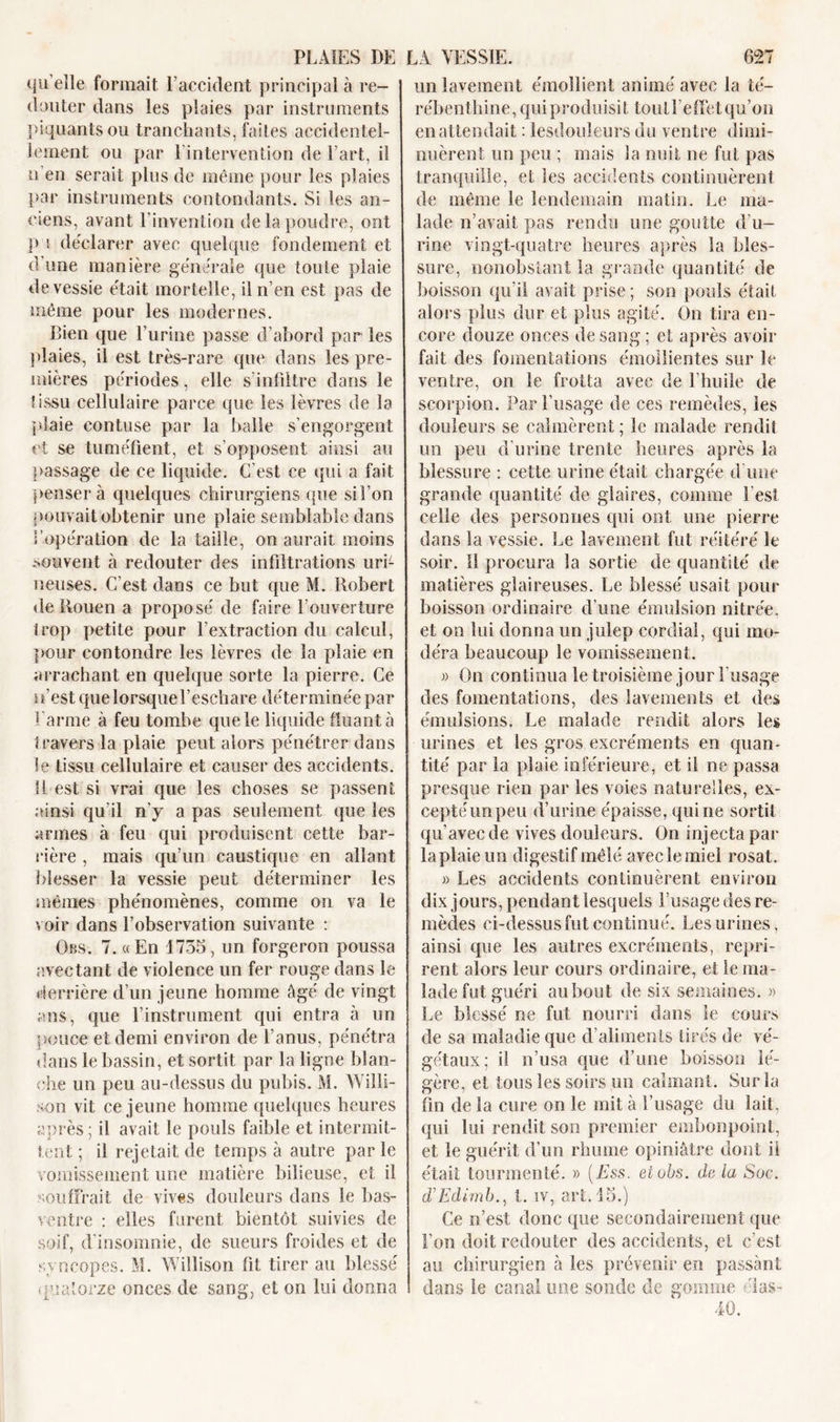 qu elle formait l’accident principal à re- douter dans les plaies par instruments piquants ou tranchants, faites accidentel- lement ou par l'intervention de l’art, i! u en serait plus de même pour les plaies par instruments contondants. Si les an- ciens, avant l’invention de la poudre, ont p s déclarer avec quelque fondement et d une manière générale que toute plaie de vessie était mortelle, il n’en est pas de même pour les modernes. Bien que l’urine passe d’abord par les plaies, il est très-rare que dans les pre- mières périodes, elle s’infiltre dans le tissu cellulaire parce que les lèvres de la plaie contuse par la balle s’engorgent et se tuméfient, et s’opposent ainsi au passage de ce liquide. C'est ce qui a fait penser à quelques chirurgiens que si l’on pouvait obtenir une plaie semblable dans î'opération de la taille, on aurait moins souvent à redouter des infiltrations uri- neuses. C’est dans ce but que M. Robert de Rouen a proposé de faire l’ouverture trop petite pour l'extraction du calcul, pour eontondre les lèvres de la plaie en arrachant en quelque sorte la pierre. Ce n’est quelorsquel’escliare déterminée par Larme à feu tombe que le liquide Ruant à travers la plaie peut alors pénétrer dans le tissu cellulaire et causer des accidents. 11 est si vrai que les choses se passent ainsi qu'il n'y a pas seulement que les armes à feu qui produisent cette bar- rière , mais qu’un caustique en allant blesser la vessie peut déterminer les mêmes phénomènes, comme on va le voir dans l’observation suivante : Ors. 7. «En 1735, un forgeron poussa avectant de violence un fer rouge dans le derrière d’un jeune homme âgé de vingt ans, que l’instrument qui entra à un pouce et demi environ de l’anus, pénétra dans le bassin, et sortit par la ligne blan- che un peu au-dessus du pubis. M. Wiîli- son vit ce jeune homme quelques heures après; il avait le pouls faible et intermit- tent ; il rejetait de temps à autre parle vomissement une matière bilieuse, et il souffrait de vives douleurs dans le bas- ventre : elles furent bientôt suivies de soif, d’insomnie, de sueurs froides et de syncopes. M. Wilîison fit tirer au blessé quatorze onces de sang, et on lui donna un lavement émollient animé avec la té- rébenthine, qui produisit tout l’effet qu’on en attendait : lesdouleurs du ventre dimi- nuèrent un peu ; mais la nuit ne fut pas tranquille, et les accidents continuèrent de même le lendemain malin. Le ma- lade n’avait pas rendu une goutte d’u- rine vingt-quatre heures après la bles- sure, nonobstant la grande quantité de boisson qu’il avait prise; son pouls était alors plus dur et plus agité. On tira en- core douze onces de sang ; et après avoir fait des fomentations émollientes sur le ventre, on le frotta avec de l’huile de scorpion. Par l’usage de ces remèdes, les douleurs se calmèrent ; le malade rendit un peu d’urine trente heures après la blessure : cette urine était chargée d'une grande quantité de glaires, comme Lest celle des personnes qui ont une pierre dans la vessie. Le lavement fut réitéré le soir. Il procura la sortie de quantité de matières glaireuses. Le blessé usait pour boisson ordinaire d’une émulsion nitrée. et on lui donna un julep cordial, qui mo- déra beaucoup le vomissement. » On continua le troisième jour l'usage des fomentations, des lavements et des émulsions. Le malade rendit alors les urines et les gros excréments en quan- tité par la plaie inférieure, et il ne passa presque rien par les voies naturelles, ex- ceptéunpeu d’urine épaisse, qui ne sortit qu’avec de vives douleurs. On injecta par laplaieun digestif mêlé avec le miel rosat. » Les accidents continuèrent environ dix jours, pendant lesquels l’usage des re- mèdes ci-dessus fut continué. Les urines, ainsi que les autres excréments, repri- rent alors leur cours ordinaire, et le ma- lade fut guéri au bout de six semaines. » Le blessé ne fut nourri dans le cours de sa maladie que d’aliments tirés de vé- gétaux; il n’usa que d’une boisson lé- gère, et tous les soirs on calmant. Sur la fin de la cure on le mit à l’usage du lait, qui lui rendit son premier embonpoint, et le guérit d’un rhume opiniâtre dont il était tourmenté. » (Ess. etobs. de la Soc. d’Edimb., t. iv, art. 15.) Ce n’est donc que secondairement que Ton doit redouter des accidents, et c’est au chirurgien à les prévenir en passant dans le canal une sonde de gomme élas- 40.