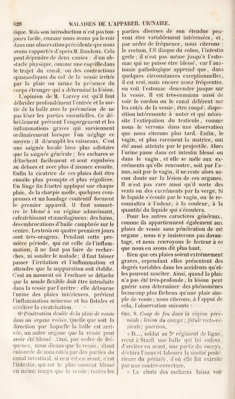 tique. Mais son introduction n’est pas tou- jours facile, comme nous avons pu le voir dans une observation precedente que nous avons rapportée d’après M.Baudens. Gela peut dépendre de deux causes : d’un ob- stacle physique, comme une esquille dans le trajet du canal, ou des contractions spasmodiques du col de la vessie irritée par la plaie ou même la présence du corps étranger qui a déterminé la lésion. L’opinion de M. Larrey est qu’il faut débrider profondément l’entrée et la sor- tie de la balle avec la précaution de ne pas léser les parties essentielles. Ce dé- bridement prévient l’engorgement et les inflammations graves qui surviennent ordinairement lorsque l’on néglige ce moyen ; il désemplit les vaisseaux. C’est une saignée locale bien plus salutaire que la saignée générale ; les eschares se détachent facilement et sont expulsées au dehors et avec plus d’aisance ensuite. Enfin la cicatrice de ces plaies doit être ensuite plus prompte et plus régulière. Un linge fin fénêtré appliqué sur chaque plaie, delà charpie molle, quelques com- presses et un bandage contentif forment le premier appareil. Il faut soumet- tre le blessé à un régime adoucissant, rafraîchissant etinucilagineux: des bains, desembrocations d’huile camphrée sur le ventre. Lestroisou quatre premiers jours sont très-orageux. Pendant cette pre- mière période, qui est celle de l’inflam- mation, il ne faut pas faire de recher- ches, ni sonder le malade; il faut laisser passer l’irritation et 1 inflammation et attendre que la suppuration soit établie. C’est au moment où l’eschare' se détache que la sonde flexible doit être introduite dans la vessie par l’urètre : elle détourne l’urine des plaies intérieures, prévient l’inflammation urineuse et les fistules et accélère la cicatrisation. 6° Pénétration double de la plaie de vessie dans un organe voisin. Quelle que soit la direction par laquelle la balle est arri- vée, un autre organe que la vessie peut avoir été blessé. Ainsi, par ordre de fré- quence, nous dirons que la vessie, étant entourée de tous côtés par des parties du canal intestinal, si ce n’est en avant, c’est l intestin, qui est le plus souvent blessé en même temps que la vessie ; toutes les parties diverses de son étendue peu- vent être variablement intéressées, et, par ordre de fréquence, nous citerons : le rectum, l’S iliaque du colon, l’intestin grêle; il n’est pas même jusqu’à l’esto- mac qui ne puisse être blessé, car l’ana- tomie pathologique apprend que, dans quelques circonstances exceptionnelles, il est vrai, mais encore assez fréquentes, on voit l’estomac descendre jusque sur la vessie. 11 est très-commun aussi de voir le cordon ou le canal déférent sur les côtés de la vessie, être coupé ; dispo- sition intéressante à noter et qui néces- site l’extirpation du testicule, comme nous le verrons dans une observation que nous citerons plus tard. Enfin, le vagin, et plus rarement la matrice, ont été aussi atteints par le projectile. Alors l’urine passe dans cet intestin blessé ou dans le vagin , et elle se mêle aux ex- créments qu’elle rencontre, soit par l’a- nus, soit par le vagin, il ne reste alors au- cun doute sur la lésion de ces organes. Il n’est pas rare aussi qu’il sorte des vents ou des excréments par la verge. Si le liquide s’écoule par le vagin, on le re- connaîtra à l’odeur, à la couleur, à la quantité du liquide qui s’écoulera. Pour les autres caractères généraux, comme ils appartiennent également aux plaies de vessie sans pénétration de cet organe , nous n’y insisterons pas davan- tage, et nous renvoyons le lecteur à cc que nous en avons dit plus haut. Bien que ces plaies soient extrêmement graves, cependant elles présentent des degrés variables dans les accidents qu’el- les peuvent susciter. Ainsi, quand la plaie n’a pas été très-profonde , la lésion peut guérir sans déterminer des phénomènes beaucoup plus fâcheux qu’une plaie sim- ple de vessie; nous citerons, à l’appui de cela, l’observation suivante : Obs. 8. Coup de feu dans la région péri- néale ; lésion du cocçyx ; fistule recto-vé- sicale; guérison. « D..., soldat au 5e régiment de ligne, reçut à Staoli une balle qui lui enleva, d’arrière en avant, une partie du coccyx, déchira F anus et laboura la moitié posté- rieure du périnée, d’où elle fut extraite par une contre-ouverture. » La chute des eschares laissa voir