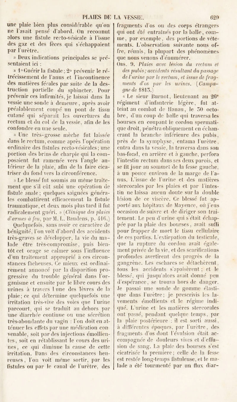 une plaie bien plus considérable qu’on ne l’avait pense' d’abord. On reconnut alors une fistule recto-vésicale à l’issue des gaz et des fèces qui s échappaient par l'urètre. » Deux indications principales se pré- sentaient ici : » 4° Guérir la fistule; 2° prévenir le ré- trécissement de l’anus et l’incontinence des matières fécales par suite de la des- truction partielle du sphincter. Pour prévenir ces infirmités, je laissai dans la vessie une sonde à demeure , après avoir préalablement coupé un pont de tissu cutané qui séparait les ouvertures du rectum et du col de la vessie, afin de les confondre en une seule. » Une très-grosse mèche fut laissée dans le rectum, comme après l’opération ordinaire des fistules recto-vésicales; une portion des brins de charpie qui la com- posaient fut ramenée vers l’angle an- térieur de la plaie, afin de la faire cica- triser du fond vers la circonférence. » Le blessé fut soumis au même traite- ment que s'il eût subi une opération de fistule anale ; quelques saignées généra- les combattirent efficacement la fistule traumatique, et deux mois plus tard il fut radicalement guéri. » (Clinique des plaies d'armes à feu, par M. L. Baudens, p. 416.) Quelquefois, sans avoir ce caractère de bénignité, l’on voit d’abord des accidents très-graves se développer, la vie du ma- lade être très-compromise, puis bien- tôt cet orage se calmer sous l’influence d’un traitement approprié à ces circon- stances fâcheuses. Ce mieux est ordinai- rement annoncé par la disparition pro- gressive du trouble général dans l’or- ganisme et ensuite par le libre cours des urines à travers 1 une des lèvres de la' plaie; ce qui détermine quelquefois une irritation très-vive des voies que l’urine parcourt, qui se traduit au dehors par une diarrhée continue ou une sécrétion très-abondante du vagin : l'on doit en at- ténuer les effets par une médication con venable, soit par des injections émollien- tes, soit en rétablissant le cours des uri- nes, ce qui diminue la cause de cette irritation. Dans des circonstances heu- reuses , l’on voit même sortir, par les fistules ou par le canal de l’urètre, des fragments d os ou des corps étrangers qui ont été entraînés par la balle, com- me, par exemple, des portions de vête- ments. L’observation suivante nous of- fre, réunis, la plupart des phénomènes que nous venons d’énumérer. Ors. 9. Plaies avec lésion du rectum et des pubis; accidents résultant du passage de l’urine par le rectum, et issue de frag- ments d'os par les urines. (Campa- gne de 1815.) « Le sieur Burnot, lieutenant au 26e régiment d’infanterie légère, fut at- teint au combat de Hanau, le 50 octo- bre, d’un coup de balle qui traversa les bourses en coupant le cordon spermati- que droit, pénétra obliquement en échan- crant la branche inférieure des pubis, près de la symphyse, entama l’urètre, entra dans la vessie, la traversa dans son bas-fond, en arrière et à gauche, perfora l’intestin rectum dans ses deux parois, et se fit jour au sommet de la fesse gauche, à un pouce environ de la marge de l’a- nus. L’issue de l’urine et des matières stercoraîes par les plaies et par i intes- tin ne laissa aucun doute sur la double lésion de ce viscère. Ce blessé fut ap- porté aux hôpitaux de Mayence, où j’eus occasion de suivre et de diriger son trai- tement. Le peu d’urine qui s’était échap- pée par la plaie des bourses, avait suffi pour frapper de mort le tissu cellulaire de ces parties. L'extirpation du testicule, que la rupture du cordon avait égale- ment privée de la vie, et des scarifications profondes avertirent des progrès de la gangrène. Les eschares se détachèrent, tous les accidents s’apaisèrent ; et h1 blessé, qui jusqu’alors avait donné peu d’espérance, se trouva hors de danger. Je passai une sonde de gomme élasti- que dans l’urètre; je prescrivis les la- vements émollients et le régime indi- qué. L’urine et les matières stercoraîes ont passé, pendant quelque temps, par la plaie postérieure : il est sorti aussi, à différentes époques, par l'urètre, des fragments d’os dont l’évulsion était ac- compagnée de douleurs vives et d’effu- sion de sang. La plaie des bourses s’est cicatrisée la première; celle de la fesse est restée long-temps fistuleuse, et le ma- lade a été tourmenté par un flux diar-