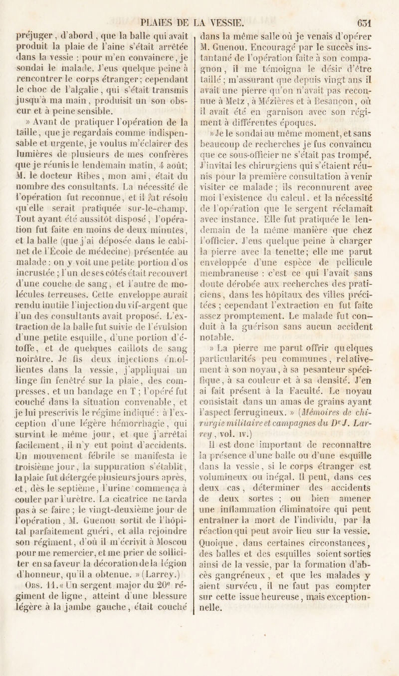 préjuger , d’abord , que la balle qui avait produit la plaie de l’aine s’était arrêtée dans la vessie : pour m’en convaincre, je sondai le malade. J’eus quelque peine à rencontrer le corps étranger; cependant le choc de l’algalie, qui s’était transmis jusqu’à ma main, produisit un son obs- cur et à peine sensible. » Avant de pratiquer l’opération de la taille, que je regardais comme indispen- sable et urgente, je voulus m’éclairer des lumières de plusieurs de mes confrères que je réunis le lendemain matin, 4 août; M. le docteur Ribes, mon ami, était du nombre des consultants, La nécessité de l’opération fut reconnue, et il fut résolu quelle serait pratiquée sur-le-champ. Tout ayant été aussitôt disposé , l’opéra- tion fut faite en moins de deux minutes, et la balle (que j’ai déposée dans le cabi- net de l’École de médecine) présentée au malade : on y voit une petite portion d’os incrustée ; l'un de ses côtés était recouvert d’une couche de sang, et l’autre de mo- lécules terreuses. Cette enveloppe aurait rendu inutile l'injection du vif-argent que l’un des consultants avait proposé. L’ex- traction de la balle fut suivie de l’évulsion d’une petite esquille, d'une portion d’é- toffe, et de quelques caillots de sang- noirâtre. Je fis deux injections émol- lientes dans la vessie, j’appliquai un linge fin fenêtre' sur la plaie, des com- presses, et un bandage en T ; l’opéré fut couché dans la situation convenable, et je lui prescrivis le régime indiqué : à l’ex- ception d’une légère hémorrhagie, qui survint le même jour, et que j’arrêtai facilement, il n’y eut point d’accidents. En mouvement fébrile se manifesta le troisième jour, la suppuration s’établit, la plaie fut détergée plusieurs jours après, et, dès le septième, l'urine commença à couler par l’urètre. La cicatrice ne tarda pas à se faire ; le vingt-deuxième jour de l’opération, M. Guenon sortit de l’hôpi- tal parfaitement guéri, et alla rejoindre son régiment, d’où il m’écrivit à Moscou pour me remercier, et me prier de sollici- ter en sa faveur la décoration de la légion d’honneur, qu’il a obtenue. » (Larrey.) Oi;s. 11.« Un sergent major du 20e ré- giment de ligne, atteint d une blessure légère à la jambe gauche, était couché dans la même salle où je venais d’opérer M. Guenon. Encouragé par le succès ins- tantané de l’opération faite à son compa- gnon , il me témoigna le désir d’être taillé ; m’assurant que depuis vingt ans il avait une pierre qu’on n’avait pas recon- nue à Metz , à Mézières et à Besancon, où il avait été en garnison avec son régi- ment à différentes époques. »Jele sondai au même moment, et sans beaucoup de recherches je fus convaincu que ce sous-officier ne s’était pas trompé. J’invitai les chirurgiens qui s’étaient réu- nis pour la première consultation avenir visiter ce malade ; ils reconnurent avee moi l’existence du calcul, et la nécessité de l’opération que le sergent réclamait avec instance. Elle fut pratiquée le len- demain de la même manière que chez l'officier. J’eus quelque peine à charger la pierre avec la tenette; elle me parut enveloppée d’une espèce de pellicule membraneuse : c’est ce qui l’avait sans doute dérobée aux recherches des prati- ciens , dans les hôpitaux des villes préci- tées ; cependant l’extraction en fut faite assez promptement. Le malade fut con- duit à la guérison sans aucun accident notable. » La pierre me parut offrir quelques particularités peu communes, relative- ment à son noyau, à sa pesanteur spéci- fique, à sa couleur et à sa densité. J’en ai fait présent à la Faculté. Le noyau consistait dans un amas de grains ayant l’aspect ferrugineux. » (Mémoires de chi- rurgie militaire et campagnes du DrJ. Lar- rey, vol. iv.) Il est donc important de reconnaître la présence d’une balle ou d’une esquille dans la vessie, si le corps étranger est volumineux ou inégal. Il peut, dans ces deux cas, déterminer des accidents de deux sortes ; on bien amener une inflammation éliminatoire qui peut entraîner la mort de l’individu, par la réaction qui peut avoir lieu sur la vessie. Quoique, dans certaines circonstances, des balles et des esquilles soient sorties ainsi de la vessie, par la formation d’ab- cès gangréneux , et que les malades y aient survécu, il ne faut pas compter sur cette issue heureuse, mais exception- nelle.