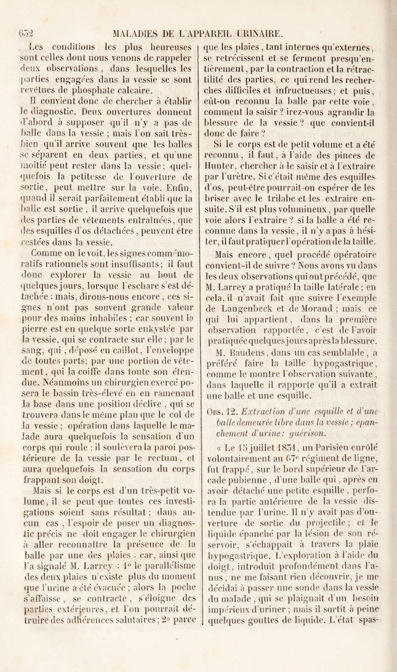 Les conditions les plus heureuses sont celles dont nous venons de rappeler deux observations , dans lesquelles les parties engagées dans la vessie se sont revêtues de phosphate calcaire. Il convient donc de chercher à établir le diagnostic. Deux ouvertures donnent d’abord à supposer qu'il n’y a pas de balle dans la vessie ; mais Ton sait très- bien qu’il arrive souvent que les balles se séparent en deux parties, et qu’une moitié peut rester dans la vessie; quel- quefois la petitesse de 1 ouverture de sortie, peut mettre sur la voie. Enfin, quand il serait parfaitement établi que la Italie est sortie , il arrive quelquefois que des parties de vêtements entraînées, que des esquilles d os détachées , peuvent être restées dans la vessie. Gomme on le voit, les signes commémo- ratifs rationnels sont insuffisants; il faut donc explorer la vessie au bout de quelques jours, lorsque l'eschare s’est dé- tachée : mais, dirons-nous encore , ces si- gnes n’ont pas souvent grande valeur pour des mains inhabiles ; car souvent la pierre est en quelque sorte enkystée par la vessie, qui se contracte sur elle ; par le sang, qui , déposé en caillot, l’enveloppe de toutes parts; par une portion de vête- ment, qui la coiffe dans toute son éten- due. Néanmoins un chirurgien exercé po- sera le bassin très-élevé en en ramenant la base dans une position déclive , qui se trouvera dans le même plan que le col de la vessie ; opération dans laquelle le ma- lade aura quelquefois la sensation d’un corps qui roule : il soulèvera la paroi pos- térieure de la vessie par le rectum, et aura quelquefois la sensation du corps frappant son doigt. Mais si le corps est d’un très-petit vo- lume , il se peut que toutes ces investi- gations soient sans résultat ; dans au- cun cas , l’espoir de poser un diagnos- tic précis ne doit engager le chirurgien à aller reconnaître la présence de la balle par une des plaies . car, ainsi que l’a signalé M. Larrey : 1° le parallélisme des deux plaies n'existe plus du moment que l’urine a été évacuée ; alors la poche s’affaisse, se contracte, s’éloigne des parties extérieures, et l'on pourrait dé- truire des adhérences salutaires ; 2° parce que les plaies , tant internes qu’externes, se rétrécissent et se ferment presqu’en- tièrement, par la contraction et la rétrac- tilité des parties, ce qui rend les recher- ches difficiles et infructueuses; et puis, eût-on reconnu la balle par cette voie, comment la saisir? irez-vous agrandir la blessure de la vessie ? que convient-il donc de faire ? Si le corps est de petit volume et a été reconnu, il faut, à l’aide des pinces de Hunter, chercher à le saisir et à Lextraire par l’urètre. Si c'était même des esquilles d’os, peut-être pourrait-on espérer de les briser avec le trilabe et les extraire en- suite. S’il est plus volumineux, par quelle voie alors l’extraire ? si la balle a été re- connue dans la vessie, il n’y a pas à hési- ter, ilfautpratiquerl'opérationdela taille. Mais encore, quel procédé opératoire convient-il de suivre ? Nous avons vu dans les deux observations qui ont précédé, que M. Larrey a pratiqué la taille latérale ; en cela, il n’avait fait que suivre l’exemple de Langenbeck et de Morand ; mais ce qui lui appartient, dans la première observation rapportée, c’est de l’avoir pratiquée quelques jours après la blessure. M. Baudens, dans un cas semblable , a préféré faire la taille hypogastrique, comme le montre l’observation suivante, dans laquelle il rapporte qu'il a extrait une balle et une esquille. Ors. 12. Extraction d'une esquille et d'une balle demeurée libre dans la vessie ; épan- chement d'urine: guérison. « Le 15 juillet 1851, un Parisien enrôlé volontairement au 67e régiment de ligne, fut frappé, sur le bord supérieur de 1 ar- cade pubienne , d’une balle qui, après en avoir détaché une petite esquille , perfo- ra la partie antérieure de la vessie dis- tendue par l’urine. 11 n’y avait pas d’ou- verture de sortie du projectile ; et le liquide épanché par la lésion de son ré- servoir, s’échappait à travers la plaie hypogastrique. L exploration à Laide du doigt, introduit profondément dans l’a- nus , ne me faisant rien découvrir, je me décidai à passer une sonde dans la vessie du malade , qui se plaignait d'un besoin impérieux d’uriner ; mais il sortit à peine quelques gouttes de liquide. L’état spas-