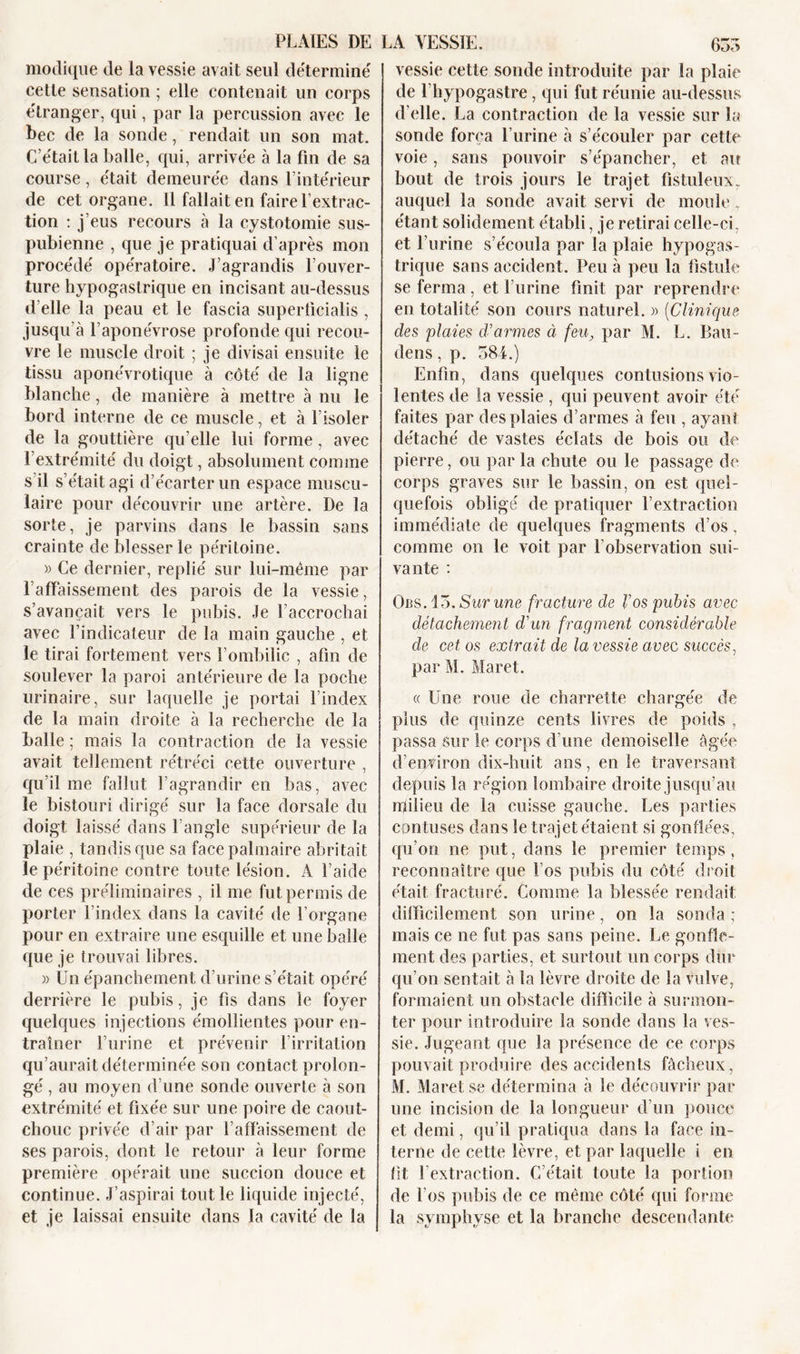 modique de la vessie avait seul déterminé cette sensation ; elle contenait un corps étranger, qui, par la percussion avec le bec de la sonde, rendait un son mat. C’était la balle, qui, arrivée à la fin de sa course, était demeurée dans l’intérieur de cet organe. Il fallait en faire l’extrac- tion : j’eus recours à la cystotomie sus- pubienne , que je pratiquai d’après mon procédé opératoire. J’agrandis l’ouver- ture hypogastrique en incisant au-dessus d'elle la peau et le fascia superlicialis , jusqu’à l’aponévrose profonde qui recou- vre le muscle droit ; je divisai ensuite le tissu aponévrotique à côté de la ligne blanche, de manière à mettre à nu le bord interne de ce muscle, et à l’isoler de la gouttière qu elle lui forme, avec l’extrémité du doigt, absolument comme s’il s’était agi d’écarter un espace muscu- laire pour découvrir une artère. De la sorte, je parvins dans le bassin sans crainte de blesser le péritoine. » Ce dernier, replié sur lui-même par l’affaissement des parois de la vessie, s’avançait vers le pubis. Je l’accrochai avec l’indicateur de la main gauche , et le tirai fortement vers l’ombilic , afin de soulever la paroi antérieure de la poche urinaire, sur laquelle je portai l’index de la main droite à la recherche de la balle ; mais la contraction de la vessie avait tellement rétréci cette ouverture , qu’il me fallut l’agrandir en bas, avec le bistouri dirigé sur la face dorsale du doigt laissé dans l’angle supérieur de la plaie , tandis que sa face palmaire abritait le péritoine contre toute lésion. À l’aide de ces préliminaires , il me fut permis de porter l’index dans la cavité de l’organe pour en extraire une esquille et une balle que je trouvai libres. » Un épanchement d’urine s’était opéré derrière le pubis, je fis dans le foyer quelques injections émollientes pour en- traîner l’urine et prévenir l’irritation qu’aurait déterminée son contact prolon- gé , au moyen d’une sonde ouverte à son extrémité et fixée sur une poire de caout- chouc privée d’air par l’affaissement de ses parois, dont le retour à leur forme première opérait une succion douce et continue. J’aspirai tout le liquide injecté, et je laissai ensuite dans la cavité de la vessie cette sonde introduite par la plaie de fhypogastre , qui fut réunie au-dessus d’elle. La contraction de la vessie sur la sonde força l’urine à s’écouler par cette voie, sans pouvoir s’épancher, et au bout de trois jours le trajet fistuleux, auquel la sonde avait servi de moule, étant solidement établi, je retirai celle-ci, et l’urine s’écoula par la plaie hypogas- trique sans accident. Peu à peu la fistule se ferma , et l’urine finit par reprendre en totalité son cours naturel. » (Clinique des 'plaies d’armes à feu, par M. L. Bau- dens, p. 584.) Enfin, dans quelques contusions vio- lentes de la vessie , qui peuvent avoir été faites par des plaies d’armes à feu , ayant détaché de vastes éclats de bois ou de pierre, ou par la chute ou le passage de corps graves sur le bassin, on est quel- quefois obligé de pratiquer l’extraction immédiate de quelques fragments d’os, comme on le voit par l’observation sui- vante : Obs. 15. Sur une fracture de Vos pubis avec détachement d’un fragment considérable de cet os extrait de la vessie avec succès, par M. Maret. « Une roue de charrette chargée de plus de quinze cents livres de poids , passa sur le corps d’une demoiselle âgée d’environ dix-huit ans, en le traversant depuis la région lombaire droite jusqu’au nfilieu de la cuisse gauche. Les parties contuses dans le trajet étaient si gonflées, qu’on ne put, dans le premier temps, reconnaître que Los pubis du côté droit était fracturé. Comme la blessée rendait difficilement son urine, on la sonda; mais ce ne fut pas sans peine. Le gonfle- ment des parties, et surtout un corps dur qu’on sentait à la lèvre droite de la vulve, formaient un obstacle difficile à surmon- ter pour introduire la sonde dans la ves- sie. Jugeant que la présence de ce corps pouvait produire des accidents fâcheux, M. Maret se détermina à le découvrir par une incision de la longueur d’un pouce et demi, qu’il pratiqua dans la face in- terne de cette lèvre, et par laquelle i en fît l’extraction. C’était toute la portion de l’os pubis de ce même côté qui forme la symphyse et la branche descendante