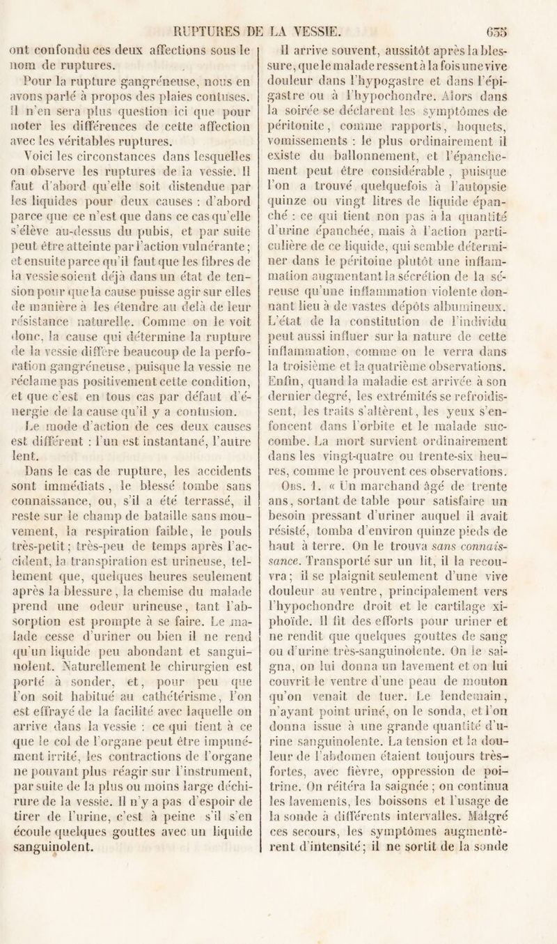 ont confondu ces deux affections sous le nom de ruptures. Pour la rupture gangreneuse, nous en avons parlé à propos des plaies contuses. R n'en sera plus question ici que pour noter les différences de cette affection avec les véritables ruptures. Voici les circonstances dans lesquelles on observe les ruptures de la vessie. Il faut d’abord qu'elle soit distendue par les liquides pour deux causes : d’abord parce que ce n’est que dans ce cas qu’elle s’élève au-dessus du pubis, et par suite peut être atteinte par l’action vulnérante ; et ensuite parce qu’il faut que les fibres de la vessie soient déjà dans un état de ten- sion pour que la cause puisse agir sur elles de manière à les étendre au delà de leur résistance naturelle. Comme on le voit donc, la cause qui détermine la rupture de la vessie diffère beaucoup de la perfo- ration gangréneuse, puisque la vessie ne réclame pas positivement cette condition, et que c’est en tous cas par défaut d’é- nergie de la cause qu’il y a contusion. Le mode d’action de ces deux causes est différent : l’un est instantané, l’autre lent. Dans le cas de rupture, les accidents sont immédiats , le blessé tombe sans connaissance, ou, s’il a été terrassé, il reste sur le champ de bataille sans mou- vement, la respiration faible, le pouls très-petit ; très-peu de temps après l’ac- cident, la transpiration est urineuse, tel- lement que, quelques heures seulement après la blessure , la chemise du malade prend une odeur urineuse, tant l’ab- sorption est prompte à se faire. Le ma- lade cesse d’uriner ou bien il ne rend qu’un liquide peu abondant et sangui- nolent. Naturellement le chirurgien est porté à sonder, et, pour peu que l’on soit habitué au cathétérisme, l’on est effrayé de la facilité avec laquelle on arrive dans la vessie : ce qui tient à ce que le col de 1 organe peut être impuné- ment irrité, les contractions de l’organe ne pouvant plus réagir sur l’instrument, par suite de la plus ou moins large déchi- rure de la vessie. 13 n’y a pas d’espoir de tirer de l’urine, c’est à peine s’il s’en écoule quelques gouttes avec un liquide sanguinolent. 11 arrive souvent, aussitôt après la bles- sure, que le malade ressent à la fois une vive douleur dans l’hypogastre et dans l’épi- gastre ou à Fhypochondre. Alors dans la soirée se déclarent les symptômes de péritonite, comme rapports, hoquets, vomissements : le plus ordinairement il existe du ballonnement, et l’épanche- ment peut être considérable , puisque l’on a trouvé quelquefois à l’autopsie quinze ou vingt litres de liquide épan- ché : ce qui tient non pas à la quantité d’urine épanchée, mais à Faction parti- culière de ce liquide, qui semble détermi- ner dans le péritoine plutôt une inflam- mation augmentant la sécrétion de la sé- reuse qu’une inflammation violente don- nant lieu à de vastes dépôts albumineux. L’état de la constitution de l’individu peut aussi influer sur la nature de cette inflammation, comme on le verra dans la troisième et la quatrième observations. Enfin, quand la maladie est arrivée à son dernier degré, les extrémités se refroidis- sent, les traits s’altèrent, les yeux s’en- foncent dans l’orbite et le malade suc- combe. La mort survient ordinairement dans les vingt-quatre ou trente-six heu- res, comme le prouvent ces observations. Ors. i. « Un marchand âgé de trente ans, sortant de table pour satisfaire un besoin pressant d’uriner auquel il avait résisté, tomba d’environ quinze pieds de haut à terre. On le trouva sans connais- sance. Transporté sur un lit, il la recou- vra; il se plaignit seulement d’une vive douleur au ventre, principalement vers Fhypochondre droit et le cartilage xi- phoïde. Il fit des efforts pour uriner et ne rendit que quelques gouttes de sang ou d’urine très-sanguinolente. On le sai- gna, on lui donna un lavement et on lui couvrit le ventre d’une peau de mouton qu’on venait de tuer. Le lendemain, n’ayant point uriné, on le sonda, et Fou donna issue à une grande quantité d’u- rine sanguinolente. La tension et la dou- leur de l’abdomen étaient toujours très- fortes, avec fièvre, oppression de poi- trine. On réitéra la saignée ; on continua les lavements, les boissons et l’usage de la soude à différents intervalles. Malgré ces secours, les symptômes augmentè- rent d’intensité; il ne sortit de la sonde