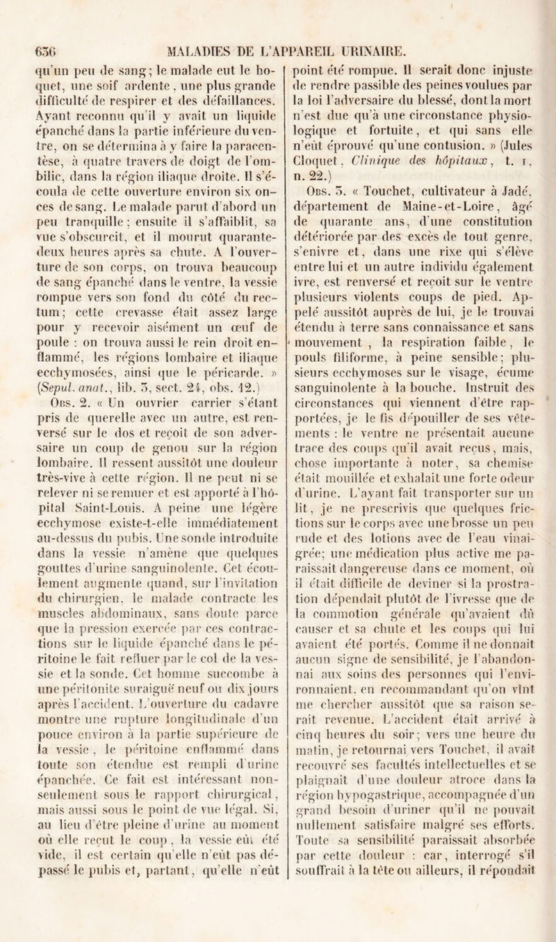 qu’on peu de sang; le malade eut le ho- quet, une soif ardente . une plus grande difficulté de respirer et des défaillances. Ayant reconnu qu'il y avait un liquide épanché dans la partie inférieure du ven- tre, on se détermina à y faire la paracen- tèse, à quatre travers de doigt de l’om- bilic, dans la région iliaque droite. 11 s’é- coula de cette ouverture environ six on- ces de sang. Le malade parut d’abord un peu tranquille ; ensuite il s’affaiblit, sa vue s’obscurcit, et il mourut quarante- deux heures après sa chute. A l’ouver- ture de son corps, on trouva beaucoup de sang épanché dans le ventre, la vessie rompue vers son fond du côté du rec- tum; cette crevasse était assez large pour y recevoir aisément un œuf de poule : on trouva aussi le rein droit en- flammé, les régions lombaire et iliaque eechymosées, ainsi que le péricarde. » [Sepul. anat., lib. 5, sect. 2-1, obs. 12.) Obs. 2. « Un ouvrier carrier s’étant pris de querelle avec un autre, est ren- versé sur le dos et reçoit de son adver- saire un coup de genou sur la région lombaire. Il ressent aussitôt une douleur très-vive à cette région. U ne peut ni se relever ni se remuer et est apporté à l’hô- pital Saint-Louis. À peine une légère ecchymose existe-t-elle immédiatement au-dessus du pubis. Une sonde introduite dans la vessie n’amène que quelques gouttes d’urine sanguinolente. Cet écou- lement augmente quand, sur l’invitation du chirurgien, le malade contracte les muscles abdominaux, sans doute parce que la pression exercée par ces contrac- tions sur le liquide épanché dans le pé- ritoine le fait refluer par le col de la ves- sie et la sonde. Cet homme succombe à une péritonite suraiguë neuf ou dix jours après l'accident. L’ouverture du cadavre montre une rupture longitudinale d’un pouce environ à la partie supérieure de la vessie , le péritoine enflammé dans toute son étendue est rempli d’urine épanchée. Ce fait est intéressant non- seulement sous le rapport chirurgical, mais aussi sous le point de vue légal. Si, au lieu d’être pleine d’urine au moment où elle reçut le coup, la vessie eiu été vide, il est certain qu elle n’eût pas dé- passé le pubis et, partant, qu’elle n'eût point été rompue. 11 serait donc injuste de rendre passible des peines voulues par la loi l’adversaire du blessé, dont la mort n’est due qu’à une circonstance physio- logique et fortuite, et qui sans elle n’eût éprouvé qu’une contusion. » (Jules Cloque!, Clinique des hôpitaux, t. i, n. 22.) Obs. 5. « Touchet, cultivateur à Jadé, département de Maine-et-Loire, âgé de quarante ans, d’une constitution détériorée par des excès de tout genre, s’enivre et, dans une rixe qui s’élève entre lui et un autre individu également &lt;i ivre, est renversé et reçoit sur le ventre plusieurs violents coups de pied. Ap- pelé aussitôt auprès de lui, je le trouvai étendu à terre sans connaissance et sans * mouvement , la respiration faible, le pouls filiforme, à peine sensible; plu- sieurs ecchymoses sur le visage, écume sanguinolente à la bouche. Instruit des circonstances qui viennent d’être rap- portées, je le fis dépouiller de ses vête- ments : le ventre ne présentait aucune trace des coups qu’il avait reçus, mais, chose importante à noter, sa chemise était mouillée et exhalait une forte odeur d’urine. L’ayant fait transporter sur un lit, je ne prescrivis que quelques fric- tions sur le corps avec une brosse un peu rude et des lotions avec de l’eau vinai- grée; une médication plus active me pa- raissait dangereuse dans ce moment, où il était difficile de deviner si la prostra- tion dépendait plutôt de l’ivresse que de la commotion générale qu’avaient dû causer et sa chute et les coups qui lui avaient été portés. Comme il ne donnait aucun signe de sensibilité, je l’abandon- nai aux soins des personnes qui l’envi- ronnaient. en recommandant qu’on vînt me chercher aussitôt que sa raison se- rait revenue. L’accident était arrivé à cinq heures du soir; vers une heure du matin, je retournai vers Touchet, il avait recouvré ses facultés intellectuelles et se plaignait d’une douleur atroce dans la région hypogastrique, accompagnée d’un grand besoin d’uriner qu’il ne pouvait nullement satisfaire malgré ses efforts. Toute sa sensibilité paraissait absorbée par cette douleur : car, interrogé s’il souffrait à la tète ou ailleurs, il répondait