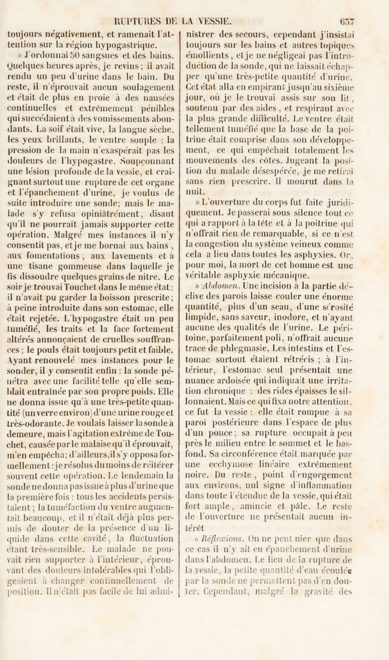 toujours négativement, et ramenait l’at- tention sur la région hypogastrique. » J’ordonnai 50 sangsues et des bains. Quelques heures après, je revins ; il avait rendu un peu d’urine dans le bain. Du reste, il n’éprouvait aucun soulagement et était de plus en proie à des nausées continuelles et extrêmement pénibles qui succédaient à des vomissements abon- dants. La soif était vive, la langue sèche, les yeux brillants, le ventre souple : la pression de la main n’exaspérait pas les douleurs de l’hypogastre. Soupçonnant une lésion profonde de la vessie, et crai- gnant surtout une rupture de cet organe et l’épanchement d’urine, je voulus de suite introduire une sonde; mais le ma- lade s’y refusa opiniàtrément, disant qu’il ne pourrait jamais supporter cette opération. Malgré mes instances il n’y consentit pas, et je me bornai aux bains , aux fomentations , aux lavements et à une tisane gommeuse dans laquelle je lis dissoudre quelques grains de nitre. Le soir je trouvai Touchet dans le même état : il n’avait pu garder la boisson prescrite ; à peine introduite dans son estomac, elle était rejetée. L’hypogastre était un peu tuméfié, les traits et la face fortement altérés annonçaient de cruelles soufiran- ees ; le pouls était toujours petit et faible. Ayant renouvelé mes instances pour le sonder, il y consentit enfin : la sonde pé- nétra avec une facilité telle qu elle sem- blait entraînée par son propre poids. Elle ne donna issue qu’à une très-petite quan- tité (un verre environ) d’une urine rouge et très-odorante. Je voulais laisser lasonde à demeure, mais l’agitation extrême de Tou- chet, causée par le malaise qu il éprouvait, m’en empêcha; d’ailleurs,il s’y opposa for- mellement : je résolus du moins de réitérer souvent cette opération. Le lendemain la sonde ne donna pas issue à plus d’urine que la première fois : tous les accidents persis- taient ; la tuméfaction du ventre augmen- tait beaucoup, et il n’était déjà plus per- mis de douter de la présence d un li- quide dans cette cavité, la fluctuation étant très-sensible. Le malade ne pou- vait rien supporter à l’intérieur, éprou- vant des douleurs intolérables qui l’obli- geaient à changer continuellement de position. Il n’était pas facile de lui admi- nistrer des secours, cependant j’insistai toujours sur les bains et autres topiques émollients, et je ne négligeai pas l’intro- duction de la sonde, qui ne laissait échap- per qu’une très-petite quantité d’urine. Cet état alla en empirant jusqu’au sixième jour, où je le trouvai assis sur son lit, soutenu par des aides, et respirant avec la plus grande difficulté. Le ventre était tellement tuméfié que la base de la poi- trine était comprise dans son développe- ment, ce qui empêchait totalement les mouvements des côtes. Jugeant la posi- tion du malade désespérée, je me retirai sans rien prescrire. 11 mourut dans ta nuit. » L’ouverture du corps fut faite juridi- quement. Je passerai sous silence tout ce qui a rapport à la tête et à la poitrine qui n'offrait rien de remarquable, si ce n’est la congestion du système veineux comme cela a lieu dans toutes les asphyxies. Or, pour moi, la mort de cet homme est une véritable asphyxie mécanique. » Abdomen. Une incision à la partie dé- clive des parois laisse couler une énorme quantité, plus d’un seau, d’une sérosité limpide, sans saveur, inodore, et n’ayant aucune des qualités de l’urine. Le péri- toine, parfaitement poli, n’offrait aucune trace de phlegmasie. Les intestins et l’es- tomac surtout étaient rétrécis ; à l’in- térieur, l’estomac seul présentait une nuance ardoisée qui indiquait une irrita- tion chronique : des rides épaisses le sil- lonnaient. Mais ce qui fixa notre attention, ce fut la vessie : elle était rompue à sa paroi postérieure dans l’espace de plus d’un pouce; sa rupture occupait à peu près le milieu entre le sommet et le bas- fond. Sa circonférence était marquée par une ecchymose linéaire extrêmement noire. Du reste , point d’engorgement aux environs, nui signe d’inflammation dans toute l’étendue de la vessie, qui était fort ample, amincie et pâle. Le reste de l’ouverture ne présentait aucun in- térêt » Réflexions. On ne peut nier que dans ce cas il n’y ail eu épanchement d’urine dans l’abdomen. Le lieu de la rupture de la vessie, la petite quantité d’eau écoulée par la sonde ne permettent pas d’en dou- ter. Cependant, malgré la gravité des