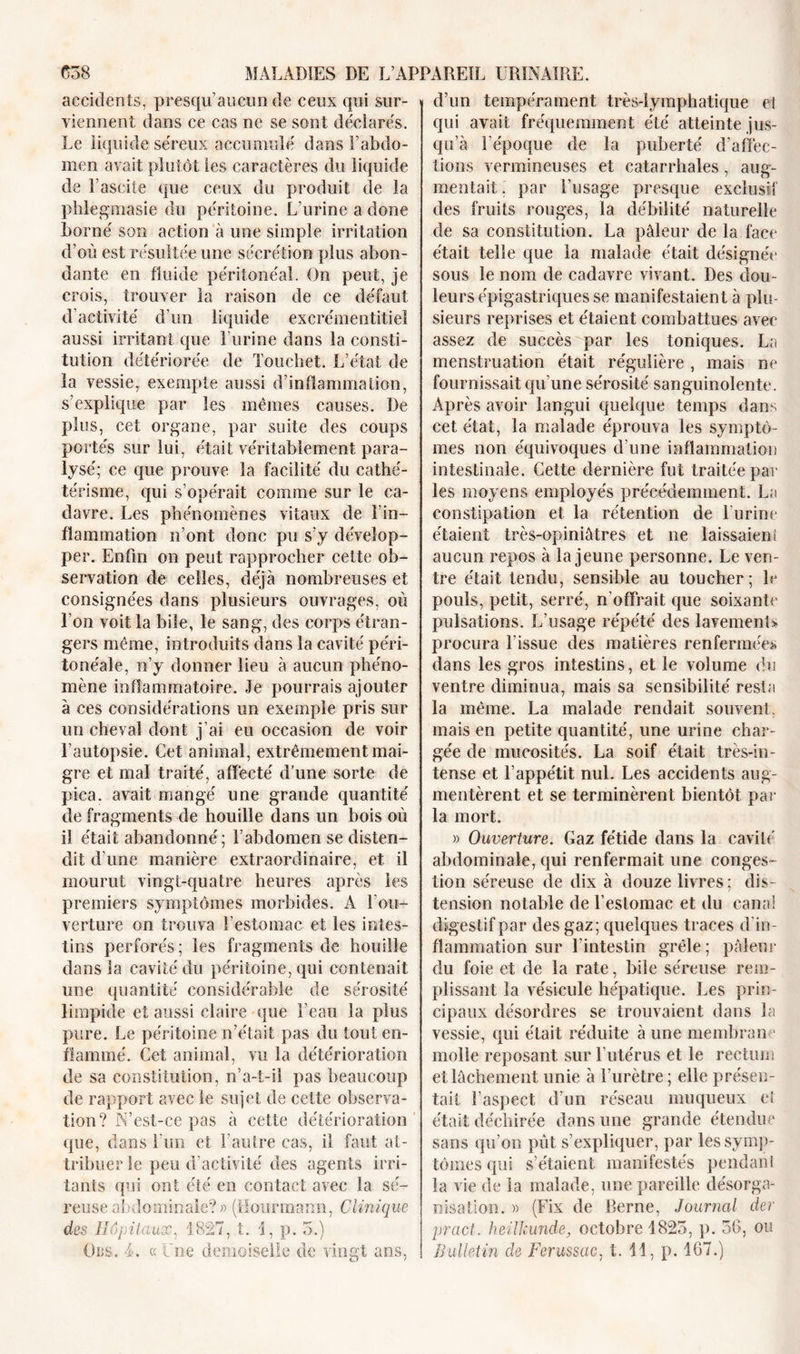 accidents, presqu’aucun de ceux qui sur- viennent dans ce cas ne se sont déclarés. Le liquide séreux accumulé dans l’abdo- men avait plutôt les caractères du liquide de l’ascite que ceux du produit de la phlegmasie du péritoine. L’urine a done borné son action à une simple irritation d’où est résultée une sécrétion plus abon- dante en fluide péritonéal. On peut, je crois, trouver la raison de ce défaut d’activité d’un liquide excrémentitiel aussi irritant que l’urine dans la consti- tution détériorée de Touchet. L’état de la vessie, exempte aussi d’inflammation, s’explique par les mêmes causes. De plus, cet organe, par suite des coups portés sur lui, était véritablement para- lysé; ce que prouve la facilité du cathé- térisme, qui s’opérait comme sur le ca- davre. Les phénomènes vitaux de l’in- flammation n’ont donc pu s’y dévelop- per. Enfin on peut rapprocher cette ob- servation de celles, déjà nombreuses et consignées dans plusieurs ouvrages, où l’on voit la bile, le sang, des corps étran- gers même, introduits dans la cavité péri- tonéale, n’y donner lieu à aucun phéno- mène inflammatoire. Je pourrais ajouter à ces considérations un exemple pris sur un cheval dont j’ai eu occasion de voir l’autopsie. Cet animal, extrêmement mai- gre et mal traité, affecté d’une sorte de pica. avait mangé une grande quantité de fragments de houille dans un bois où il était abandonné; l’abdomen se disten- dit d'une manière extraordinaire, et il mourut vingt-quatre heures après les premiers symptômes morbides. A l’ou- verture on trouva l’estomac et les intes- tins perforés ; les fragments de houille dans la cavité du péritoine, qui contenait une quantité considérable de sérosité limpide et aussi claire que l’eau la plus pure. Le péritoine n’était pas du tout en- flammé. Cet animal, vu la détérioration de sa constitution, n’a-t-il pas beaucoup de rapport avec le sujet de cette observa- tion? N’est-ce pas à cette détérioration que, dans l’un et l’autre cas, il faut at- tribuer le peu d’activité des agents irri- tants qui ont été en contact avec la sé- reuse abdominale?» (Hourmarm, Clinique des Hôpitaux, 1827, t. 1, p. 5.) d’un tempérament très-lymphatique el qui avait fréquemment été atteinte jus- qu’à l'époque de la puberté d’affec- tions vermineuses et catarrhales, aug- mentait. par l’usage presque exclusif des fruits rouges, la débilité naturelle de sa constitution. La pâleur de la face était telle que la malade était désignée sous le nom de cadavre vivant. Des dou- leurs épigastriques se manifestaient à plu- sieurs reprises et étaient combattues avec assez de succès par les toniques. La menstruation était régulière , mais ne fournissait qu’une sérosité sanguinolente. Après avoir langui quelque temps dans cet état, la malade éprouva les symptô- mes non équivoques d'une inflammatiou intestinale. Cette dernière fut traitée par les moyens employés précédemment. La constipation et la rétention de l urine étaient très-opiniâtres et ne laissaient aucun repos à la jeune personne. Le ven- tre était tendu, sensible au toucher; le pouls, petit, serré, n’offrait que soixante pulsations. L’usage répété des lavements procura l'issue des matières renfermées dans les gros intestins, et le volume du ventre diminua, mais sa sensibilité resta la même. La malade rendait souvent, mais en petite quantité, une urine char- gée de mucosités. La soif était très-in- tense et 1 appétit nul. Les accidents aug- mentèrent et se terminèrent bientôt par la mort. » Ouverture. Gaz fétide dans la cavité abdominale, qui renfermait une conges- tion séreuse de dix à douze livres; dis- tension notable de l’estomac et du canal digestif par des gaz; quelques traces d'in- flammation sur l’intestin grêle; pâleur du foie et de la rate, bile séreuse rem- plissant la vésicule hépatique. Les prin- cipaux désordres se trouvaient dans la vessie, qui était réduite à une membrane molle reposant sur l’utérus et le rectum et lâchement unie à l’urètre; elle présen- tait l’aspect d’un réseau muqueux el était déchirée dans une grande étendue sans qu’on pût s’expliquer, par les symp- tômes qui s’étaient manifestés pendant la vie de la malade, une pareille désorga- nisation. » (Fix de Berne, Journal der pract. heilkunde, octobre 1825, p. 56, ou