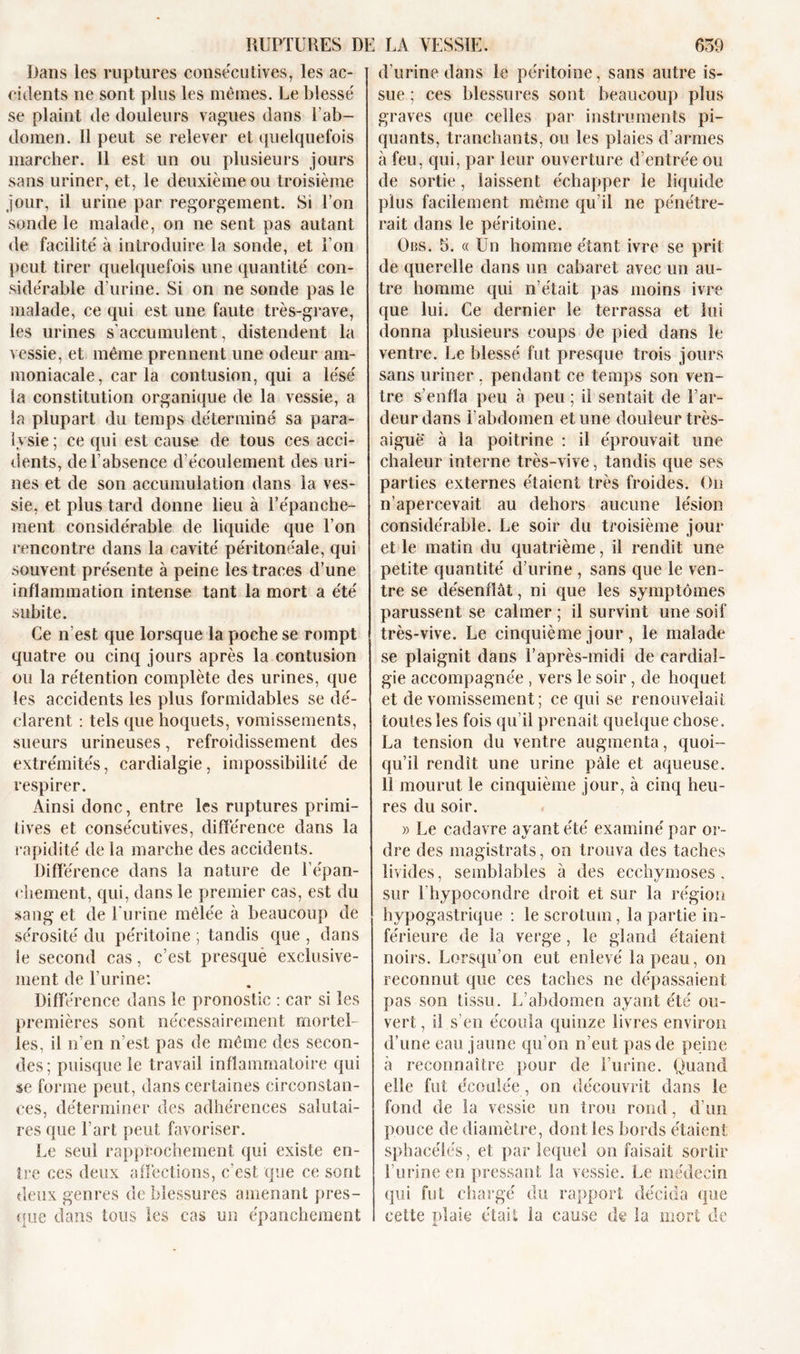 Dans les ruptures consécutives, les ac- cidents ne sont plus les memes. Le blessé se plaint de douleurs vagues dans l’ab- domen. Il peut se relever et quelquefois marcher. 11 est un ou plusieurs jours sans uriner, et, le deuxième ou troisième jour, il urine par regorgement. Si l’on sonde le malade, on ne sent pas autant de facilité à introduire la sonde, et Ton peut tirer quelquefois une quantité con- sidérable d’urine. Si on ne sonde pas le malade, ce qui est une faute très-grave, les urines s'accumulent, distendent la vessie, et même prennent une odeur am- moniacale, caria contusion, qui a lésé la constitution organique de la vessie, a Sa plupart du temps déterminé sa para- lysie; ce qui est cause de tous ces acci- dents, de l’absence d’écoulement des uri- nes et de son accumulation dans la ves- sie, et plus tard donne lieu à l’épanche- ment considérable de liquide que l’on rencontre dans la cavité péritonéale, qui souvent présente à peine les traces d’une inflammation intense tant la mort a été subite. Ce n’est que lorsque la poche se rompt quatre ou cinq jours après la contusion ou la rétention complète des urines, que les accidents les plus formidables se dé- clarent : tels que hoquets, vomissements, sueurs urineuses, refroidissement des extrémités, cardialgie, impossibilité de respirer. Ainsi donc, entre les ruptures primi- tives et consécutives, différence dans la rapidité de la marche des accidents. Différence dans la nature de l'épan- chement, qui, dans le premier cas, est du sang et de burine mêlée à beaucoup de sérosité du péritoine ; tandis que , dans le second cas, c’est presquè exclusive- ment de l’urine: Différence dans le pronostic : car si les premières sont nécessairement mortel- les, il n’en n’est pas de même des secon- des; puisque le travail inflammatoire qui se forme peut, dans certaines circonstan- ces, déterminer des adhérences salutai- res que l’art peut favoriser. Le seul rapprochement qui existe en- tre ces deux affections, c’est que ce sont deux genres de blessures amenant pres- que dans tous les cas un épanchement d'urine dans le péritoine, sans autre is- sue ; ces blessures sont beaucoup plus graves que celles par instruments pi- quants, tranchants, ou les plaies d’armes à feu, qui, par leur ouverture d’entrée ou de sortie, laissent échapper le liquide plus facilement même qu’il ne pénétre- rait dans le péritoine. Obs. h. « Un homme étant ivre se prit de querelle dans un cabaret avec un au- tre homme qui n’était pas moins ivre que lui. Ce dernier le terrassa et lui donna plusieurs coups de pied dans le ventre. Le blessé fut presque trois jours sans uriner , pendant ce temps son ven- tre s’enfla peu à peu ; il sentait de l’ar- deur dans l’abdomen et une douleur très- aiguë à la poitrine : il éprouvait une chaleur interne très-vive, tandis que ses parties externes étaient très froides. On n’apercevait au dehors aucune lésion considérable. Le soir du troisième jour et le matin du quatrième, il rendit une petite quantité d’urine , sans que le ven- tre se désenflât, ni que les symptômes parussent se calmer ; il survint une soif très-vive. Le cinquième jour, le malade se plaignit dans l’après-midi de cardial- gie accompagnée , vers le soir, de hoquet et de vomissement; ce qui se renouvelait toutes les fois qu’il prenait quelque chose. La tension du ventre augmenta, quoi- qu’il rendit une urine pâle et aqueuse. 11 mourut le cinquième jour, à cinq heu- res du soir. » Le cadavre ayant été examiné par or- dre des magistrats, on trouva des taches livides, semblables à des ecchymoses, sur l'hypocondre droit et sur la région hypogastrique : le scrotum, la partie in- férieure de la verge, le gland étaient noirs. Lorsqu’on eut enlevé la peau, on reconnut que ces taches ne dépassaient pas son tissu. L’abdomen ayant été ou- vert , il s’en écoula quinze livres environ d’une eau jaune qu’on n’eut pas de peine à reconnaître pour de l’urine. Quand elle fut écoulée , on découvrit dans le fond de la vessie un trou rond, d’un pouce de diamètre, dont les bords étaient sphacélés, et par lequel on faisait sortir burine en pressant la vessie. Le médecin qui fut chargé du rapport décida que celte plaie était la cause de la mort de jj.