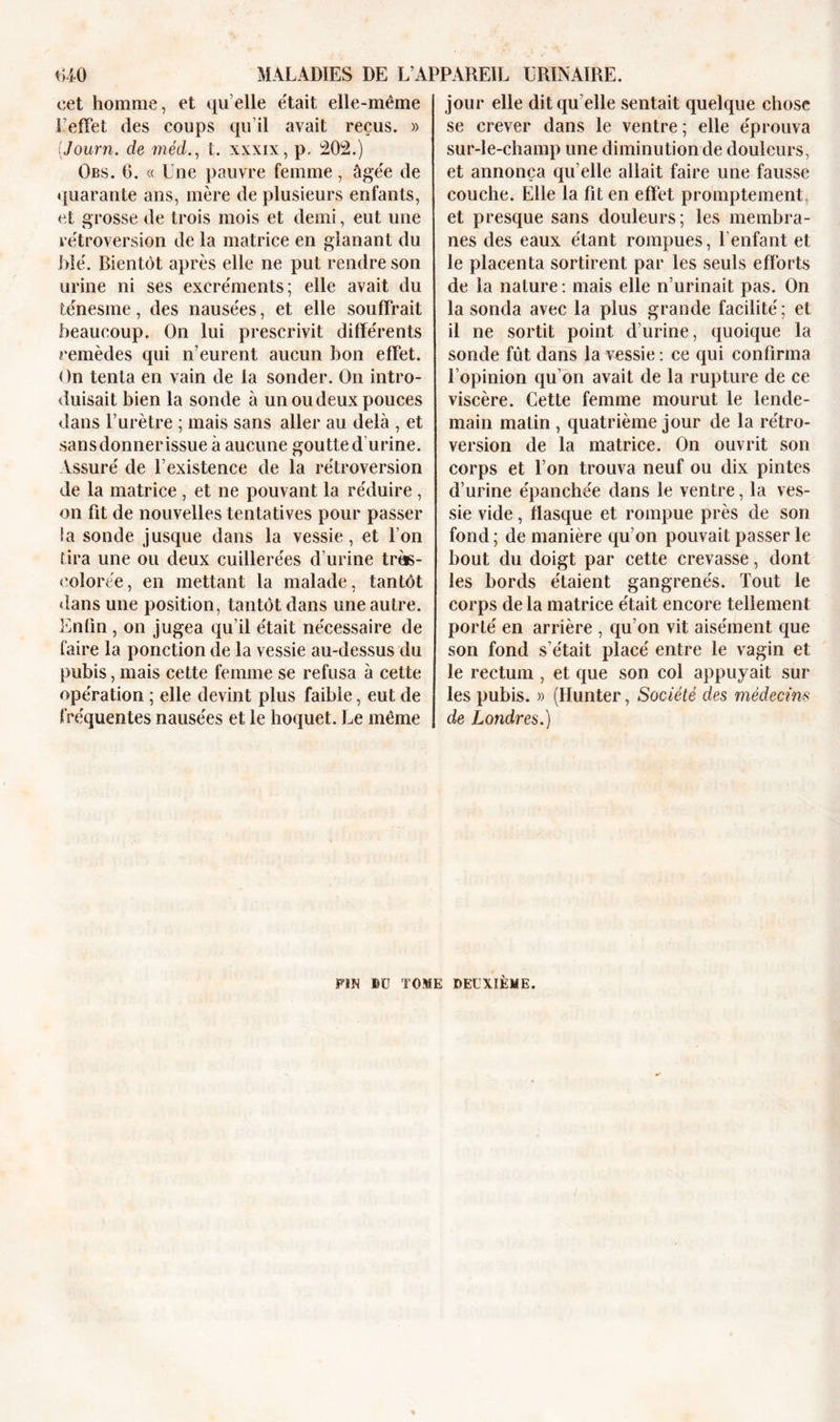 cet homme, et quelle était elle-même l’effet des coups qu’il avait reçus. » (Journ. cle méd., t. xxxix, p, 202.) Obs. 0. « Une pauvre femme, âgée de quarante ans, mère de plusieurs enfants, et grosse de trois mois et demi, eut une rétroversion de la matrice en glanant du blé. Bientôt après elle ne put rendre son urine ni ses excréments; elle avait du ténesme, des nausées, et elle souffrait beaucoup. On lui prescrivit différents remèdes qui n’eurent aucun bon effet. On tenta en vain de la sonder. On intro- duisait bien la sonde à un ou deux pouces dans l’urètre ; mais sans aller au delà , et sansdonnerissue à aucune goutte d urine. Assuré de l’existence de la rétroversion de la matrice , et ne pouvant la réduire , on fit de nouvelles tentatives pour passer la sonde jusque dans la vessie, et l’on tira une ou deux cuillerées d’urine très- colorée, en mettant la malade, tantôt «tans une position, tantôt dans une autre. Enfin , on jugea qu’il était nécessaire de faire la ponction de la vessie au-dessus du pubis, mais cette femme se refusa à cette opération ; elle devint plus faible, eut de fréquentes nausées et le hoquet. Le même jour elle dit qu’elle sentait quelque chose se crever dans le ventre ; elle éprouva sur-le-champ une diminution de douleurs, et annonça qu’elle allait faire une fausse couche. Elle la fit en effet promptement et presque sans douleurs; les membra- nes des eaux étant rompues, l’enfant et le placenta sortirent par les seuls efforts de la nature: mais elle n’urinait pas. On la sonda avec la plus grande facilité ; et il ne sortit point d’urine, quoique la sonde fût dans la vessie : ce qui confirma l’opinion qu’on avait de la rupture de ce viscère. Cette femme mourut le lende- main matin , quatrième jour de la rétro- version de la matrice. On ouvrit son corps et l’on trouva neuf ou dix pintes d’urine épanchée dans le ventre, la ves- sie vide, flasque et rompue près de son fond ; de manière qu’on pouvait passer le bout du doigt par cette crevasse, dont les bords étaient gangrenés. Tout le corps de la matrice était encore tellement porté en arrière , qu’on vit aisément que son fond s’était placé entre le vagin et le rectum , et que son col appuyait sur les pubis. » (Hunter, Société des médecins de Londres.) FÏN BU TOME DEUXIÈME.