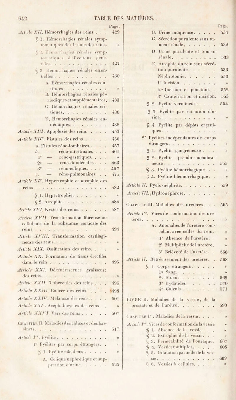 Page. Article XII. Hémorrhagies des reins . . . 422 1. Hémorrhagies rénales symp- tomatiques des lésions des reins. » S 2. H■'morrhagies rénales symp- tomatiques d’af.ectious géné- rales 427 Ç. 3. Hémorrhagies rénales essen- tielles 430 A. Hémorrhagies rénales con- tinues » B. Hémorrhagies rénales pé- riodiques et supplémentaires. 433 C. Hémorrhagies rénales cri- tiques. 436 1). Hémorrhagies rénales en- démiques 438 Article XIII. Apoplexie des reins .... 453 Article XIIV. Fistules des reins 456 a. Fistules réno-lombaires 457 b. — réno-intestinales . . . 461 1° — réno-gastriques. ... » 2a — réno-duodénales . . . 463 3° — réno-coliques 467 c. — réno-pulmonaires. . . 475 Article XV. Hypertrophie et atrophie des reins 482 § 1. Hypertrophie » § 2. Atrophie 484 Article XVI. Kystes des reins 487 Article XVII. Transformation fibreuse ou celluleuse de la substance corticale des reins . 494 Article XVIII. Transformation cartilagi- neuse des rems. » Article XIX. Ossification des reins. ... » Article XX. Formation de tissus érectiles dans le rein 495 Article XXL Dégénérescence graisseuse des reins » Article XXII. Tubercules des reins . . . 496 Article XXIII. Cancer des reins '498 Article XXIV. Mélanose des reins 501 Article XXV. Acéphalocystes des reins . . » Article XXVI. Vers des reins 507 Chapitre II. Maladies des calices et des bas- sinets 517 Article Ier. Pyélite » 10 Pyél ites par corps étrangers. . » § 1. Pyclite caiculeuse » A. Colique néphrétique et sup- B. Urine muqueuse. .... Page. 530 C. Sécrétion purulente sans tu- meur rénale 532 D. Urine purulente et tumeur rénale . . 533 E. Atrophie du rein sans sécré- tion purulente 536 Néphrotomie 550 1° Incision » 2° Incision et ponction. . 552 3° Cautérisation et incision. 553 § 2. Pyélite vermineuse. . . . 554 g 3. Pyélite par rétention d’u- rine » $ 4. Pyélite par dépôts organi- ques » 2° Pyélites indépendantes de corps étrangers » § 1. Pyélite gangréneuse ... » § 2. Pyélite pseudo - membra- neuse 555 § 3. Pyélite hémorrhagique. . . » § 4. Pyélite blennorrhagique. . » Article II. Pyélo-néphrite 559 Article III. .Hydronéphrose » Chapitre 111. Maladies des uretères. . . 565 Article I'1. Vices de conformation des ure- tères » A. Anomalies de l’uretère coïn- cidant avec celles du rein. » 1° Absence de l’uretère. . » 2° Multiplicité de l’uretère. » 3° Brièveté de l’uretère. . 566 Article II. Rétrécissement des uretères. . 568 § 1. Corps étrangers » 1° Sang » 2° Mucus 569 3° Hydatides 570 4° Calculs 571 LIVRE II. Maladies de la vessie, de la prostate et de l’urètre 593 Chapitre 1er. Maladies de la vessie. ... » Article Ier. Vices de conformation de la vessie » § 1. Absence de la vessie. . . » § 2. Extrophie de la vessie. . . » § 3. Perméabilité de l’ouraque. 607 § 4. Vessies multiples 608 § 5. Dilatation partielle delà ves- sie 609