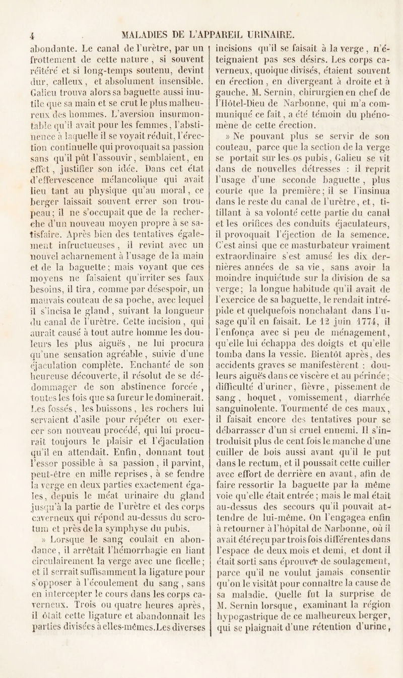 abondante. Le canal de l’urètre, par un frottement de cette nature , si souvent réitéré et si long-temps soutenu, devint dur, calleux , et absolument insensible. Galien trouva alors sa baguette aussi inu- tile que sa main et se crut le plus malheu- reux des hommes. L’aversion insurmon- table qu’il avait pour les femmes, l’absti- nence à laquelle il se voyait réduit, l’érec- tion continuelle qui provoquait sa passion sans qu’il pût l’assouvir, semblaient, en effet, justifier son idée. Dans cet état d'effervescence mélancolique qui avait lieu tant au physique qu’au moral, ce berger laissait souvent errer son trou- peau ; il ne s’occupait que de la recher- che d’un nouveau moyen propre à se sa- tisfaire. Après bien des tentatives égale- ment infructueuses , il revint avec un nouvel acharnement à l’usage de la main et de la baguette; mais voyant que ces moyens ne faisaient qu'irriter ses faux besoins, il tira, comme par désespoir, un mauvais couteau de sa poche, avec lequel il s'incisa le gland, suivant la longueur du canal de l’urètre. Cette incision, qui aurait causé à tout autre homme les dou- leurs les plus aiguës, ne lui procura qu’une sensation agréable, suivie d’une éjaculation complète. Enchanté de son heureuse découverte, il résolut de se dé- dommager de son abstinence forcée , toutes les lois que sa fureur le dominerait. Les fossés, les buissons , les rochers lui servaient d’asile pour répéter ou exer- cer son nouveau procédé, qui lui procu- rait toujours le plaisir et l’éjaculation qu’il en attendait. Enfin, donnant tout l’essor possible à sa passion , il parvint, peut-être en mille reprises, à se fendre la verge en deux parties exactement éga- les, depuis le méat urinaire du gland jusqu’à la partie de l’urètre et des corps caverneux qui répond au-dessus du scro- tum et près de la symphyse du pubis. » Lorsque le sang coulait en abon- dance, il arrêtait l’hémorrhagie en liant circulairernent la verge avec une ficelle ; et il serrait suffisamment la ligature pour s’opposer à l’écoulement du sang , sans en intercepter le cours dans les corps ca- verneux. Trois ou quatre heures après, il ôfait cette ligature et abandonnait les parties divisées à elles-mêmes.Les diverses incisions qu’il se faisait à la verge , n’é- teignaient pas ses désirs. Les corps ca- verneux, quoique divisés, étaient souvent en érection, en divergeant à droite et à gauche. M. Sernin, chirurgien en chef de l’IIôtel-Dieu de Narbonne, qui m’a com- muniqué ce fait, a été témoin du phéno- mène de cette érection. » Ne pouvant plus se servir de son couteau, parce que la section de la verge se portait sur les os pubis, Galieu sévit dans de nouvelles détresses : il reprit l’usage d’une seconde baguette , plus courte que la première; il se l’insinua dans le reste du canal de l’urètre, et, ti- tillant à sa volonté cette partie du canal et les orifices des conduits éjaculateurs, il provoquait l’éjection de la semence. C’est ainsi que ce masturbateur vraiment extraordinaire s’est amusé les dix der- nières années de sa vie, sans avoir la moindre inquiétude sur la division de sa verge; la longue habitude qu’il avait de l’exercice de sa baguette, le rendait intré- pide et quelquefois nonchalant dans l'u- sage qu’il en faisait. Le 12 juin 1774, il l’enfonça avec si peu de ménagement, qu’elle lui échappa des doigts et qu’elle tomba dans la vessie. Bientôt après, des accidents graves se manifestèrent : dou- leurs aiguës dans ce viscère et au périnée ; difficulté d’uriner, fièvre, pissement de sang , hoquet, vomissement, diarrhée sanguinolente. Tourmenté de ces maux, il faisait encore des tentatives pour se débarrasser d’un si cruel ennemi. Il s’in- troduisit plus de cent fois le manche d’une cuiller de bois aussi avant qu’il le put dans le rectum, et il poussait cette cuiller avec effort de derrière en avant, afin de faire ressortir la baguette par la même voie qu’elle était entrée ; mais le mal était au-dessus des secours qu’il pouvait at- tendre de lui-même. On l’engagea enfin à retourner à l’hôpital de Narbonne, où il avait étéreçu par trois fois différentes dans l’espace de deux mois et demi, et dont il était sorti sans éprouveV de soulagement, parce qu’il ne voulut jamais consentir qu’on le visitât pour connaître la cause de sa maladie. Quelle fut la surprise de M. Sernin lorsque, examinant la région hypogastrique de ce malheureux berger, qui se plaignait d’une rétention d’urine,