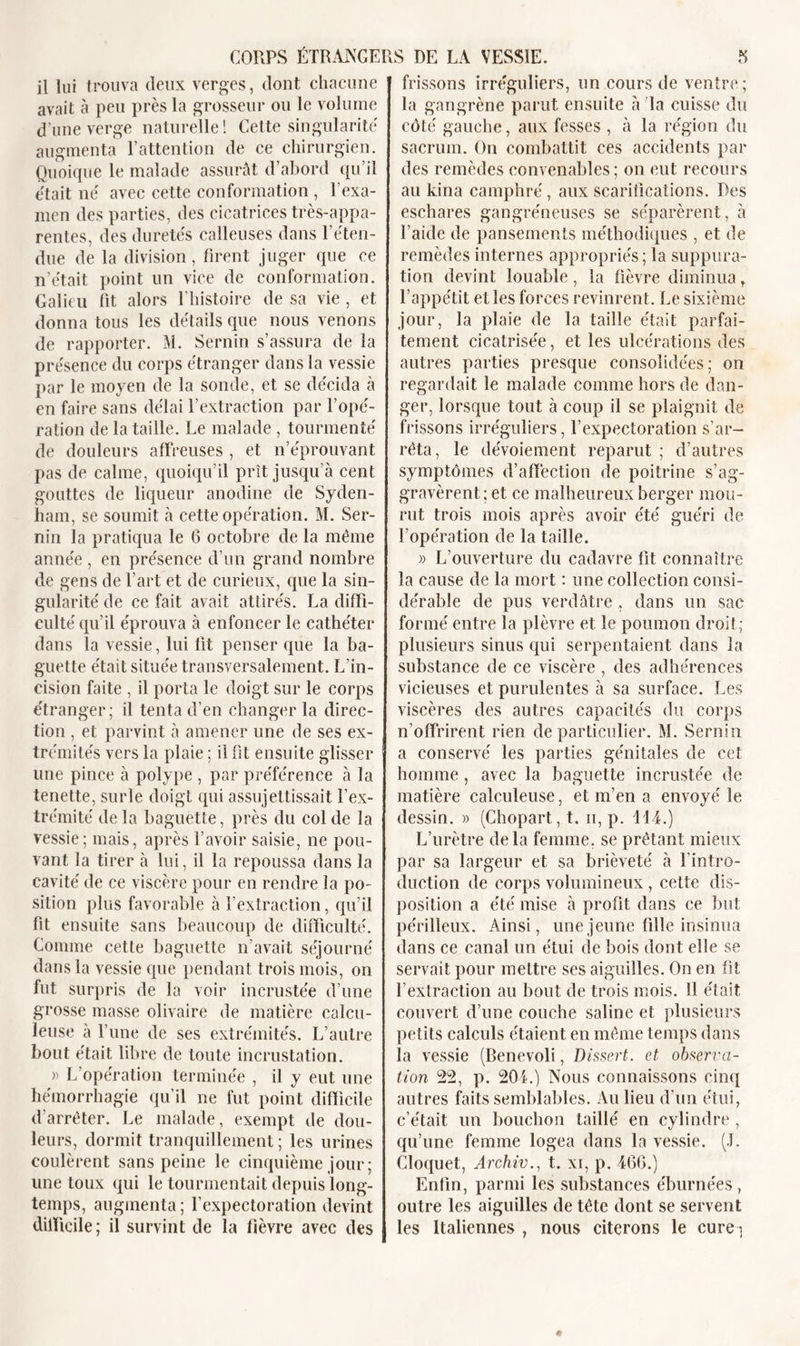 il lui trouva deux verges, dont chacune avait à peu près la grosseur ou le volume d’une verge naturelle! Cette singularité augmenta l’attention de ce chirurgien. Quoique le malade assurât d’abord qu’il était né avec cette conformation , l’exa- men des parties, des cicatrices très-appa- rentes, des duretés calleuses dans reten- due de la division, firent juger que ce n’était point un vice de conformation. Galieu fit alors l'histoire de sa vie , et donna tous les détails que nous venons de rapporter. M. Sernin s’assura de la présence du corps étranger dans la vessie par le moyen de la sonde, et se décida à en faire sans délai l’extraction par l’opé- ration de la taille. Le malade , tourmenté de douleurs affreuses , et n’éprouvant pas de calme, quoiqu’il prît jusqu’à cent gouttes de liqueur anodine de Syden- ham, se soumit à cette opération. M. Ser- nin la pratiqua le 6 octobre de la même année, en présence d’un grand nombre de gens de l’art et de curieux, que la sin- gularité de ce fait avait attirés. La diffi- culté qu’il éprouva à enfoncer le cathéter dans la vessie, lui lit penser que la ba- guette était située transversalement. L’in- cision faite , il porta le doigt sur le corps étranger; il tenta d’en changer la direc- tion , et parvint à amener une de ses ex- trémités vers la plaie ; il fit ensuite glisser une pince à polype , par préférence à la tenette, sur le doigt qui assujettissait l’ex- trémité de la baguette, près du col de la vessie; mais, après l’avoir saisie, ne pou- vant la tirer à lui, il la repoussa dans la cavité de ce viscère pour en rendre la po- sition plus favorable à l’extraction, qu’il fit ensuite sans beaucoup de difficulté. Comme cette baguette n’avait séjourné dans la vessie que pendant trois mois, on fut surpris de la voir incrustée d’une grosse masse olivaire de matière calcu- leuse à l’une de ses extrémités. L’autre bout était libre de toute incrustation. » L’opération terminée , il y eut une hémorrhagie qu’il ne fut point difficile d'arrêter. Le malade, exempt de dou- leurs, dormit tranquillement; les urines coulèrent sans peine le cinquième jour; une toux qui le tourmentait depuis long- temps, augmenta ; l’expectoration devint difficile; il survint de la fièvre avec des frissons irréguliers, un cours de ventre; la gangrène parut ensuite à Ta cuisse du côté gauche, aux fesses , à la région du sacrum. On combattit ces accidents par des remèdes convenables ; on eut recours au kina camphré, aux scarifications. Des eschares gangréneuses se séparèrent, à l’aide de pansements méthodiques , et de remèdes internes appropriés ; la suppura- tion devint louable, la fièvre diminua, l’appétit et les forces revinrent. Le sixième jour, la plaie de la taille était parfai- tement cicatrisée, et les ulcérations des autres parties presque consolidées; on regardait le malade comme hors de dan- ger, lorsque tout à coup il se plaignit de frissons irréguliers, l’expectoration s’ar- rêta, le dévoiement reparut ; d’autres symptômes d’affection de poitrine s’ag- gravèrent; et ce malheureux berger mou- rut trois mois après avoir été guéri de l’opération de la taille. )) L’ouverture du cadavre fit connaître la cause de la mort : une collection consi- dérable de pus verdâtre, dans un sac formé entre la plèvre et le poumon droit; plusieurs sinus qui serpentaient dans la substance de ce viscère , des adhérences vicieuses et purulentes à sa surface. Les viscères des autres capacités du corps n’offrirent rien de particulier. M. Sernin a conservé les parties génitales de eet homme, avec la baguette incrustée de matière calculeuse, et m’en a envoyé le dessin. » (Chopart, t. u, p. 114.) L’urètre delà femme, se prêtant mieux par sa largeur et sa brièveté à l’intro- duction de corps volumineux , cette dis- position a été mise à profit dans ce but périlleux. Ainsi, une jeune fille insinua dans ce canal un étui de bois dont elle se servait pour mettre ses aiguilles. On en fit l’extraction au bout de trois mois. Il était couvert d’une couche saline et plusieurs petits calculs étaient en même temps dans la vessie (Benevoli, Dissert, et observa- tion 22, p. 201.) Nous connaissons cinq autres faits semblables. Au lieu d’un étui, c’était un bouchon taillé en cylindre , qu’une femme logea dans la vessie. (J. Cloquet, Archiv., t. xi, p. 46G.) Enfin, parmi les substances éburnées, outre les aiguilles de tête dont se servent les Italiennes , nous citerons le cure ;