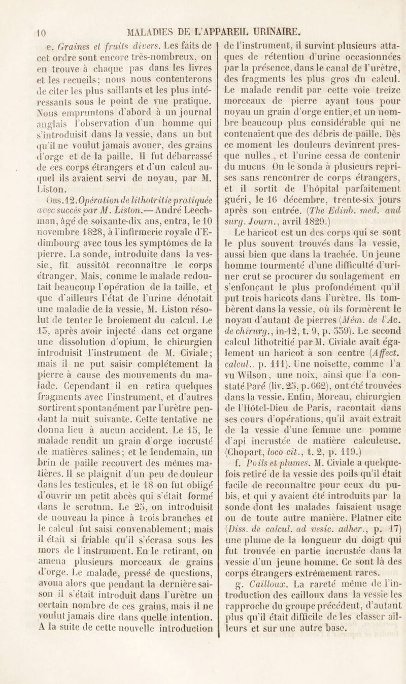 e. Graines et fruits divers. Les faits de cet ordre sont encore très-nombreux, on en trouve à chaque pas dans les livres et les recueils ; nous nous contenterons de citer les plus saillants et les plus inté- ressants sous le point de vue pratique. Nous empruntons d’abord à un journal anglais F observation d’un homme qui s’introduisit dans la vessie, dans un but qu’il ne voulut jamais avouer, des grains d’orge et de la paille, il fut débarrassé de ces corps étrangers et d’un calcul au- quel ils avaient servi de noyau, par M. Liston. Obs.12. Opération de lithotritie pratiquée avec succès par M. Liston.— André Leech- man, âgé de soixante-dix ans, entra, le 10 novembre 1828, à l’infirmerie royale d’E- dimbourg avec tous les symptômes de la pierre. La sonde, introduite dans la ves- sie, fit aussitôt reconnaître le corps étranger. Mais, comme le malade redou- tait beaucoup l’opération de la taille, et que d’ailleurs l’état de l’urine dénotait une maladie de la vessie, M. Liston réso- lut de tenter le broiement du calcul. Le 15, après avoir injecté dans cet organe une dissolution d’opium, le chirurgien introduisit l’instrument de M. Civiale; mais il ne put saisir complètement la pierre à cause des mouvements du ma- lade. Cependant il en retira quelques fragments avec l’instrument, et d’autres sortirent spontanément par l’urètre pen- dant la nuit suivante. Cette tentative ne donna lieu à aucun accident. Le 15, le malade rendit un grain d'orge incrusté de matières salines; et le lendemain, un brin de paille recouvert des mêmes ma- tières. 11 se plaignit d’un peu de douleur dans les testicules, et le 18 on fut obligé d’ouvrir un petit abcès qui s’était formé dans le scrotum. Le 25, on introduisit de nouveau la pince à trois branches et le calcul fut saisi convenablement; mais il était si friable qu’il s’écrasa sous les mors de 1 instrument. En le retirant, on amena plusieurs morceaux de grains d’orge. Le malade, pressé de questions, avoua alors que pendant la dernière sai- son il s’était introduit dans l’urètre un certain nombre de ces grains, mais il ne voulut jamais dire dans quelle intention. A la suite de cette nouvelle introduction de l’instrument, il survint plusieurs atta- ques de rétention d’urine occasionnées par la présence, dans le canal de l’urètre, des fragments les plus gros du calcul. Le malade rendit par cette voie treize morceaux de pierre ayant tous pour noyau un grain d’orge entier, et un nom- bre beaucoup plus considérable qui ne contenaient que des débris de paille. Dès ce moment les douleurs devinrent pres- que milles , et l’urine cessa de contenir du mucus On le sonda à plusieurs repri- ses sans rencontrer de corps étrangers, et il sortit de l’hôpital parfaitement guéri, le 16 décembre, trente-six jours après son entrée. (The Edinb. med. and surg. Journ., avril 1829.) Le haricot est un des corps qui se sont le plus souvent trouvés dans la vessie, aussi bien que dans la trachée. Un jeune homme tourmenté d’une difficulté d’uri- ner crut se procurer du soulagement en s’enfonçant le plus profondément qu’il put trois haricots dans l’urètre. Ils tom- bèrent dans la vessie, où ils formèrent le noyau d’autant de pierres (.Mém. de ÏAc. de chirurg., in-12, t. 9, p. 559). Le second calcul lithotritié par M. Civiale avait éga- lement un haricot à son centre (Affect. calcul., p. 111). Une noisette, comme Fa vu Wilson, une noix, ainsi que Fa con- staté Paré (liv. 25, p. 662), ont été trouvées dans la vessie. Enfin, Moreau, chirurgien de l’Hôtel-Dieu de Paris, racontait dans ses cours d’opérations, qu’il avait extrait de la vessie d’une femme une pomme d’api incrustée de matière calculeuse. (Chopart, loco cit., t. 2, p. 119.) f. Poils et plumes. M. Civiale a quelque- fois retiré de la vessie des poils qu’il était facile de reconnaître pour ceux du pu- bis, et qui y avaient été introduits par la sonde dont les malades faisaient usage ou de toute autre manière. Platner cite (Diss. de calcul, ad vesic. adher., p. 17) une plume de la longueur du doigt qui fut trouvée en partie incrustée dans la vessie d'un jeune homme. Ce sont là des corps étrangers extrêmement rares. g. Cailloux. La rareté même de l'in- troduction des cailloux dans la vessie les rapproche du groupe précédent, d’autant plus qu’il était difficile de les classer ail- leurs et sur une autre base.