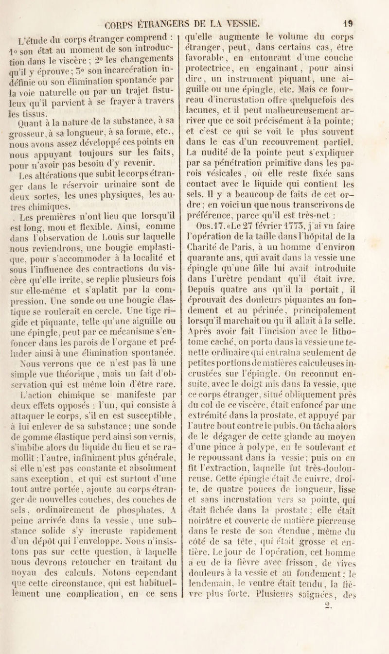L’étude du corps étranger comprend : 1 o son état au moment de son introduc- tion dans le viscère ; 2° les changements qu'il y éprouve ; 5° son incarcération in- définie ou son élimination spontanée par la voie naturelle ou par un trajet fistu- leux qu’il parvient à se frayer à travers les tissus. Quant à la nature de la substance, a sa grosseur,à sa longueur, à sa forme, etc., nous avons assez développé ces points en nous appuyant toujours sur les faits, pour n avoir pas besoin d y revenir. Les altérations que subit le corps étran- ger dans le réservoir urinaire sont de deux sortes, les unes physiques, les au- tres chimiques. . Les premières n’ont lieu que lorsqu’il est long, mou et flexible. Ainsi, comme dans l’observation de Louis sur laquelle nous reviendrons, une bougie emplasti- que, pour s’accommoder à la localité et sous l’influence des contractions du vis- cère qu’elle irrite, se replie plusieurs fois sur elle-même et s aplatit par la com- pression. Lue sonde ou une bougie élas- tique se roulerait en cercle. Une tige ri- gide et piquante, telle qu’une aiguille ou une épingle, peut par ce mécanisme s’en- foncer dans les parois de l’organe et pré- luder ainsi à une élimination spontanée. Nous verrons (pie ce n’est pas là une simple vue théorique , mais un fait d ob- servation qui est même loin d’être rare. L’action chimique se manifeste par deux effets opposés : l’un, qui consiste à attaquer le corps, s'il en est susceptible, à lui enlever de sa substance ; une sonde de gomme élastique perd ainsi son vernis, s’imbibe alors du liquide du lieu et se ra- mollit : l’autre, infiniment plus générale, si elle n’est pas constante et absolument sans exception , et qui est surtout d’une tout autre portée, ajoute au corps étran- ger de nouvelles couches, des couches de sels, ordinairement de phosphates. A peine arrivée dans la vessie , une sub- stance solide s’y incruste rapidement d'un dépôt qui l’enveloppe. Nous n’insis- tons pas sur cette question, à laquelle nous devrons retoucher en traitant du noyau des calculs. Notons cependant que cette circonstance, qui est habituel- lement une complication, en ce sens qu’elle augmente le volume du corps étranger, peut, dans certains cas, être favorable, en entourant d’une couche protectrice, en engainant, pour ainsi dire, un instrument piquant, une ai- guille ou une épingle, etc. Mais ce four- reau d’incrustation offre quelquefois des lacunes, et il peut malheureusement ar- river que ce soit précisément à la pointe; et c’est ce qui se voit le plus souvent dans le cas d’un recouvrement partiel. La nudité de la pointe peut s’expliquer par sa pénétration primitive dans les pa- rois vésicales , où elle reste fixée sans contact avec le liquide qui contient les sels. 11 y a beaucoup de faits de cet or- dre ; en voici un que nous transcrivons de préférence, parce qu’il est très-net : OBS.17.«Le 27 février 1775, j’ai vu faire l'opération de la taille dans l’hôpital de la Charité de Paris, à un homme d’environ quarante ans, qui avait dans la vessie une épingle qu’une fille lui avait introduite dans l’urètre pendant qu’il était ivre. Depuis quatre ans qu’il la portait, il éprouvait des douleurs piquantes au fon- dement et au périnée, principalement lorsqu’il marchait ou qu’il allait à la selle. Après avoir fait l'incision avec le litho- tome caché, on porta dans la vessie une te- netle ordinaire qui entraîna seulement de petites portions de matières caiouleuses in- crustées sur l’épingle. On reconnut en- suite, avec le doigt mis dans la vessie, que ce corps étranger, situé obliquement près du col de ce viscère, était enfoncé par une extrémité dans la prostate, et appuyé par l’autre bout contre le pubis. On tâcha alors de le dégager de cette glande au moyen d’une pince à polype, en le soulevant et le repoussant dans la vessie; puis on en fit l’extraction, laquelle fut très-doulou- reuse. Cette épingle était de cuivre, droi- te, de quatre pouces de longueur, lisse et sans incrustation vers sa pointe, qui était fichée dans la prostate ; elle était noirâtre et couverte de matière pierreuse dans le reste de son étendue, même du côté de sa tête, qui (Tait grosse et en- tière. Le jour de lopération, cet homme a eu de la fièvre avec frisson, de vives douleurs à la vessie et au fondement; le lendemain, le ventre était tendu, la fiè- vre plus forte. Plusieurs saignées, des G&gt;