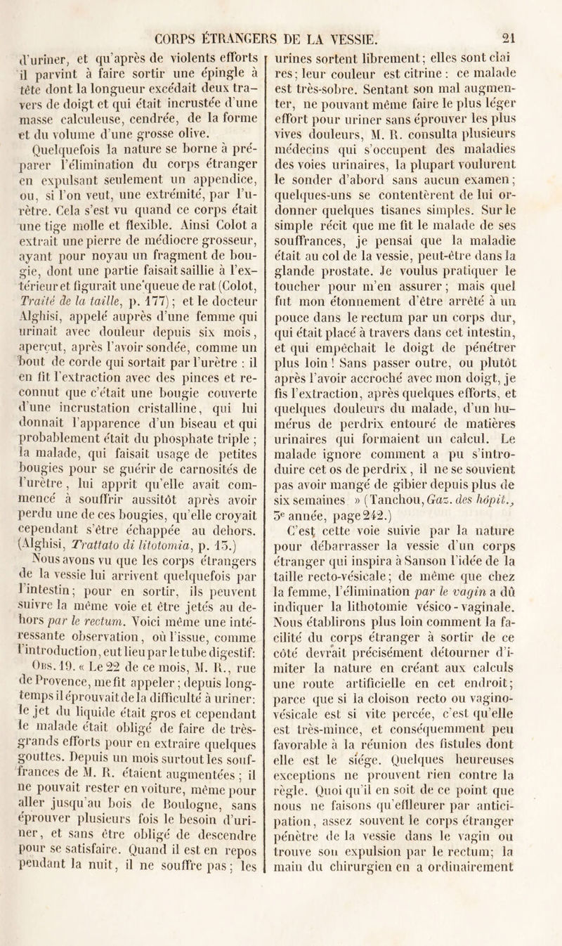 d’uriner, et qu’après de violents efforts il parvint à faire sortir une épingle à tête dont la longueur excédait deux tra- vers de doigt et qui était incrustée d’une masse calculeuse, cendrée, de la forme et du volume d’une grosse olive. Quelquefois la nature se borne à pré- parer P élimination du corps étranger en expulsant seulement un appendice, ou, si l’on veut, une extrémité, par l’u- rètre. Cela s’est vu quand ce corps était une tige molle et flexible. Ainsi Colot a extrait une pierre de médiocre grosseur, ayant pour noyau un fragment de bou- gie, dont une partie faisait saillie à l’ex- térieur et figurait une'queue de rat (Colot, Traite de la taille, p. 177) ; et le docteur Alghisi, appelé auprès d’une femme qui urinait avec douleur depuis six mois, aperçut, après l’avoir sondée, comme un bout de corde qui sortait par l’urètre : il en lit l’extraction avec des pinces et re- connut que c’était une bougie couverte d’une incrustation cristalline, qui lui donnait l'apparence d’un biseau et qui probablement était du phosphate triple ; la malade, qui faisait usage de petites bougies pour se guérir de carnosités de l’urètre , lui apprit qu’elle avait com- mencé à souffrir aussitôt après avoir perdu une de ces bougies, qu’elle croyait cependant s’être échappée au dehors. (Alghisi, Trattato di litotomia, p. 13.) Nous avons vu que les corps étrangers de la vessie lui arrivent quelquefois par 1 intestin; pour en sortir, ils peuvent suivre la même voie et être jetés au de- hors par le rectum. Voici même une inté- ressante observation, où l’issue, comme l’introduction, eut lieu par le tube digestif: Ors. 19. « Le 22 de ce mois, M. R., rue de Provence, me fit appeler ; depuis long- temps il éprouvait de la difficulté à uriner : le jet du liquide était gros et cependant le malade était obligé de faire de très- grands efforts pour eu extraire quelques gouttes. Depuis un mois surtout les souf- frances de M. R. étaient augmentées ; il ne pouvait rester en voiture, même pour aller jusqu’au bois de Boulogne, sans éprouver plusieurs fois le besoin d’uri- ner , et sans être obligé de descendre pour se satisfaire. Quand il est en repos pendant la nuit, il ne souffre pas; les urines sortent librement ; elles sont clai res ; leur couleur est citrine : ce malade est très-sobre. Sentant son mal augmen- ter, ne pouvant même faire le plus léger effort pour uriner sans éprouver les plus vives douleurs, IM. R. consulta plusieurs médecins qui s’occupent des maladies des voies urinaires, la plupart voulurent le sonder d’abord sans aucun examen ; quelques-uns se contentèrent de lui or- donner quelques tisanes simples. Sur le simple récit que me fit le malade de ses souffrances, je pensai que la maladie était au col de la vessie, peut-être dans îa glande prostate. Je voulus pratiquer le toucher pour m’en assurer ; mais quel fut mon étonnement d’être arrêté à un pouce dans le rectum par un corps dur, qui était placé à travers dans cet intestin, et qui empêchait le doigt de pénétrer plus loin ! Sans passer outre, ou plutôt après l’avoir accroché avec mon doigt, je fis l’extraction, après quelques efforts, et quelques douleurs du malade, d’un hu- mérus de perdrix entouré de matières urinaires qui formaient un calcul. Le malade ignore comment a pu s’intro- duire cet os de perdrix, il ne se souvient pas avoir mangé de gibier depuis plus de six semaines » (Tanchou, Gaz. des hôpii., 3e année, page 242.) C’est cette voie suivie par la nature pour débarrasser la vessie d’un corps étranger qui inspira à Sanson l’idée de la taille recto-vésicale ; de même que chez la femme, l’élimination par le vagin a dû indiquer la lithotomie vésico- vaginale. Nous établirons plus loin comment la fa- cilité du corps étranger à sortir de ce côté devrait précisément détourner d’i- miter la nature en créant aux calculs une route artificielle en cet endroit; parce que si la cloison recto ou vagino- vésicale est si vite percée, c’est qu’elle est très-mince, et conséquemment peu favorable à la réunion des fistules dont elle est le siège. Quelques heureuses exceptions ne prouvent rien contre la règle. Quoi qu’il en soit de ce point que nous ne faisons qu’eflleurer par antici- pation , assez souvent le corps étranger pénètre de la vessie dans le vagin ou trouve sou expulsion par le rectum; la main du chirurgien en a ordinairement