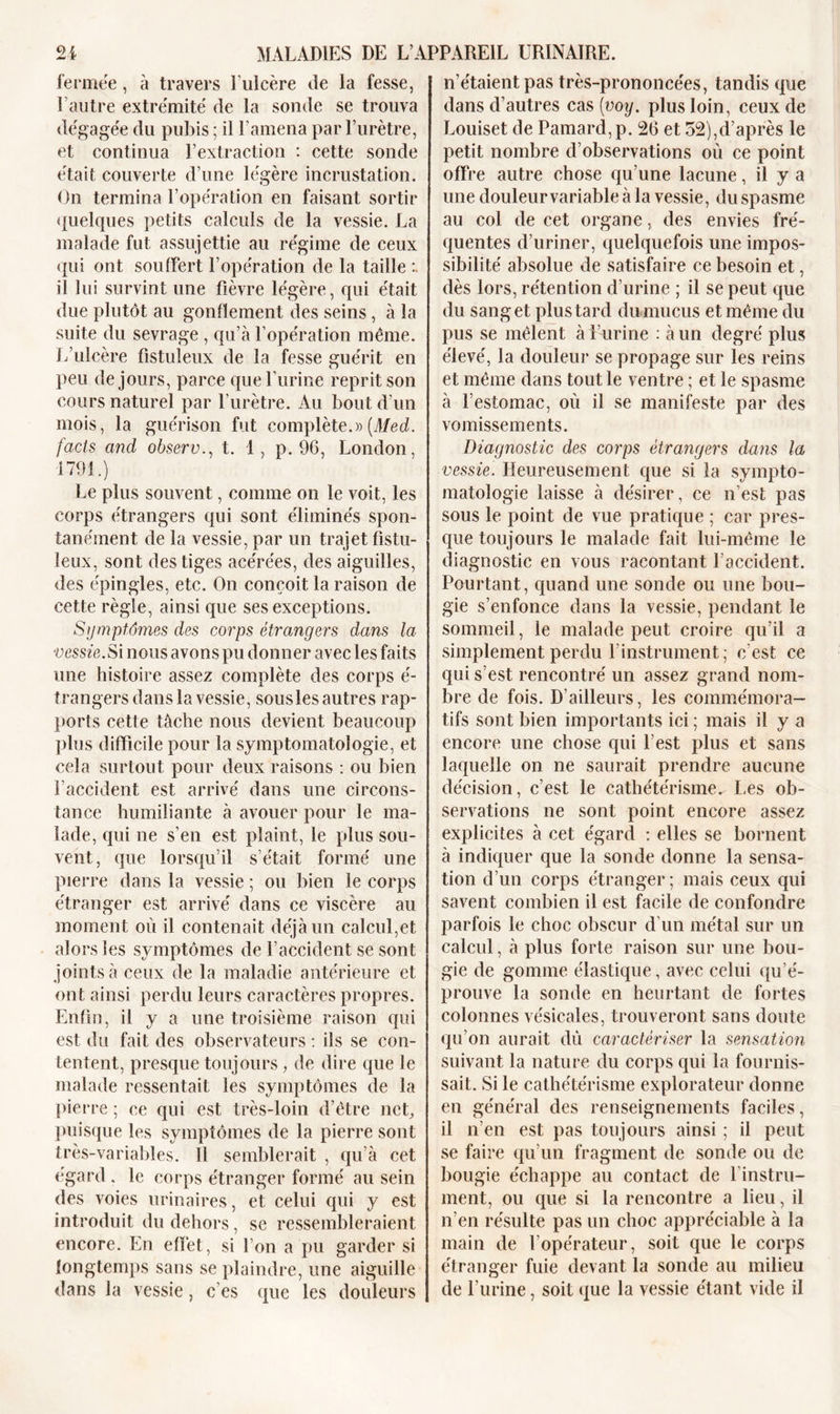 fermée, à travers l’ulcère de la fesse, l’autre extrémité de la sonde se trouva dégagée du pubis ; il l'amena par l’urètre, et continua l’extraction : cette sonde était couverte d’une légère incrustation. On termina l’opération en faisant sortir quelques petits calculs de la vessie. La malade fut assujettie au régime de ceux qui ont souffert l’opération de la taille il lui survint une fièvre légère, qui était due plutôt au gonflement des seins, à la suite du sevrage , qu’à l’opération même. L’ulcère fistuleux de la fesse guérit en peu de jours, parce que l’urine reprit son cours naturel par l’urètre. Au bout d’un mois, la guérison fut complète.»{Med. facls and observ., t. 1, p. 96, London, 1791.) Le plus souvent, comme on le voit, les corps étrangers qui sont éliminés spon- tanément de la vessie, par un trajet fistu- leux, sont des tiges acérées, des aiguilles, des épingles, etc. On conçoit la raison de cette règle, ainsi que ses exceptions. Symptômes des corps étrangers dans la vessie. Si nous avons pu donner avec les faits une histoire assez complète des corps é- f rangers dans la vessie, sous les autres rap- ports cette tâche nous devient beaucoup plus difficile pour la symptomatologie, et cela surtout pour deux raisons : ou bien l’accident est arrivé dans une circons- tance humiliante à avouer pour le ma- lade, qui ne s’en est plaint, le plus sou- vent, que lorsqu’il s’était formé une pierre dans la vessie ; ou bien le corps étranger est arrivé dans ce viscère au moment où il contenait déjà un calcul,et alors les symptômes de l’accident se sont joints à ceux de la maladie antérieure et ont ainsi perdu leurs caractères propres. Enfin, il y a une troisième raison qui est du fait des observateurs : ils se con- tentent, presque toujours, de dire que le malade ressentait les symptômes de la pierre ; ce qui est très-loin d’être nef puisque les symptômes de la pierre sont très-variables. Il semblerait , qu’à cet égard . le corps étranger formé au sein des voies urinaires, et celui qui y est introduit du dehors, se ressembleraient encore. En effet, si l’on a pu garder si longtemps sans se plaindre, une aiguille dans la vessie, c es que les douleurs n’étaient pas très-prononcées, tandis que dans d’autres cas [voy. plus loin, ceux de Louiset de Pamard, p. 26 et 52),d’après le petit nombre d’observations où ce point offre autre chose qu’une lacune, il y a une douleur variable à la vessie, du spasme au col de cet organe, des envies fré- quentes d’uriner, quelquefois une impos- sibilité absolue de satisfaire ce besoin et, dès lors, rétention d’urine ; il se peut que du sang et plus tard du mucus et même du pus se mêlent à l’urine : à un degré plus élevé, la douleur se propage sur les reins et même dans tout le ventre ; et le spasme à l’estomac, où il se manifeste par des vomissements. Diagnostic des corps étrangers dans la vessie. Heureusement que si la sympto- matologie laisse à désirer, ce n’est pas sous le point de vue pratique ; car pres- que toujours le malade fait lui-même le diagnostic en vous racontant l’accident. Pourtant, quand une sonde ou une bou- gie s’enfonce dans la vessie, pendant le sommeil, le malade peut croire qu’il a simplement perdu Y instrument; c’est ce qui s’est rencontré un assez grand nom- bre de fois. D’ailleurs, les commémora- tifs sont bien importants ici ; mais il y a encore une chose qui l’est plus et sans laquelle on ne saurait prendre aucune décision, c’est le cathétérisme. Les ob- servations ne sont point encore assez explicites à cet égard : elles se bornent à indiquer que la sonde donne la sensa- tion d’un corps étranger; mais ceux qui savent combien il est facile de confondre parfois le choc obscur d’un métal sur un calcul, à plus forte raison sur une bou- gie de gomme élastique, avec celui qu’é- prouve la sonde en heurtant de fortes colonnes vésicales, trouveront sans doute qu’on aurait dû caractériser la sensation suivant la nature du corps qui la fournis- sait. Si le cathétérisme explorateur donne en général des renseignements faciles, il n’en est pas toujours ainsi ; il peut se faire qu’un fragment de sonde ou de bougie échappe au contact de l’instru- ment, ou que si la rencontre a lieu, il n’en résulte pas un choc appréciable à la main de l’opérateur, soit que le corps étranger fuie devant la sonde au milieu de l’urine, soit que la vessie étant vide il
