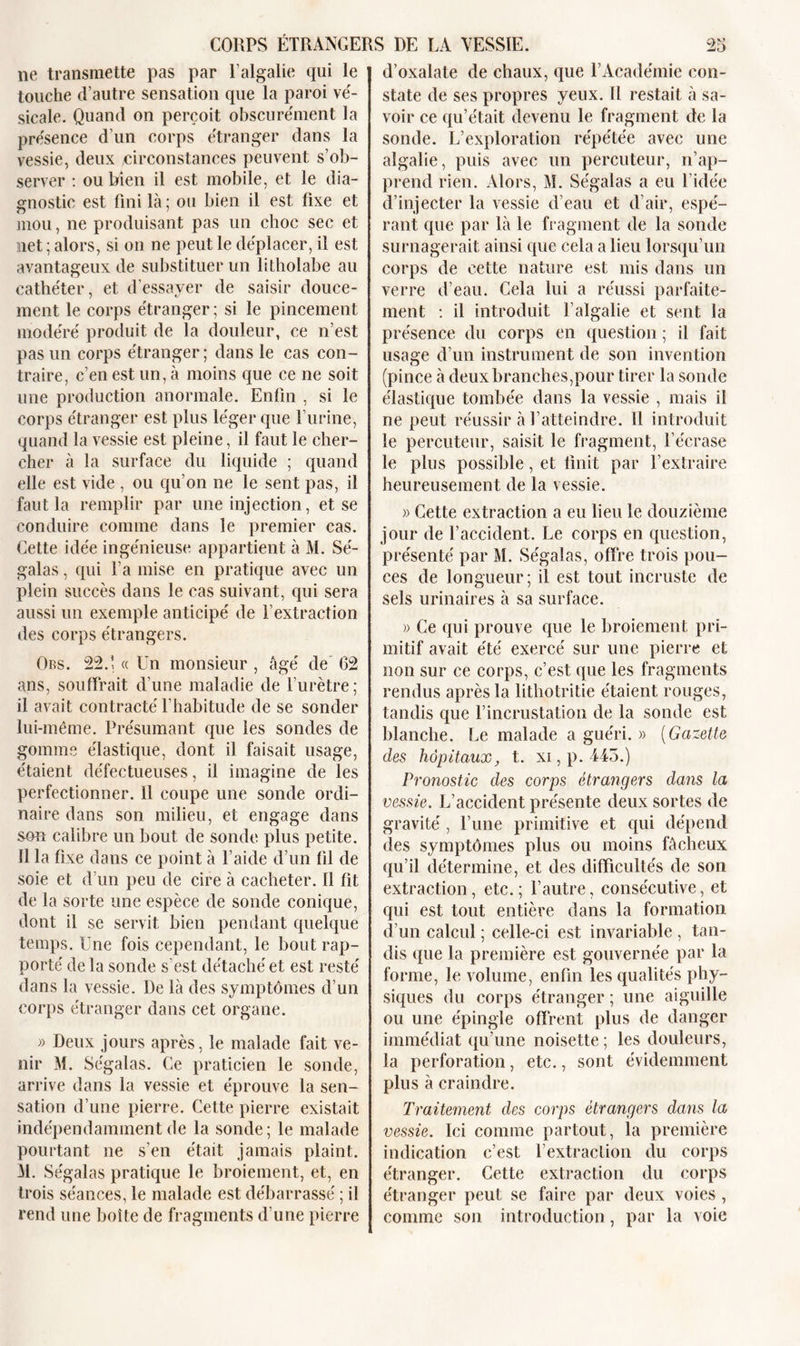 ne transmette pas par l’algalie qui le touche d’autre sensation que la paroi vé- sicale. Quand on perçoit obscurément la présence d’un corps étranger dans la vessie, deux circonstances peuvent s’ob- server : ou bien il est mobile, et le dia- gnostic est fini là ; ou bien il est fixe et mou, ne produisant pas un choc sec et net ; alors, si on ne peut le déplacer, il est avantageux de substituer un litholabe au cathéter, et d’essayer de saisir douce- ment le corps étranger; si le pincement modéré produit de la douleur, ce n’est pas un corps étranger ; dans le cas con- traire, c’en est un, à moins que ce ne soit une production anormale. Enfin , si le corps étranger est plus léger que l’urine, quand la vessie est pleine, il faut le cher- cher à la surface du liquide ; quand elle est vide , ou qu’on ne le sent pas, il faut la remplir par une injection, et se conduire comme dans le premier cas. Cette idée ingénieuse appartient à M. Sé- galas, qui l’a mise en pratique avec un plein succès dans le cas suivant, qui sera aussi un exemple anticipé de l’extraction des corps étrangers. Ors. 225 « Un monsieur , âgé de 62 ans, souffrait d’une maladie de l’urètre; il avait contracté l’habitude de se sonder lui-même. Présumant que les sondes de gomme élastique, dont il faisait usage, étaient défectueuses, il imagine de les perfectionner, il coupe une sonde ordi- naire dans son milieu, et engage dans son calibre un bout de sonde plus petite. Il la fixe dans ce point à l’aide d’un fil de soie et d’un peu de cire à cacheter. 11 fit de la sorte une espèce de sonde conique, dont il se servit bien pendant quelque temps. Une fois cependant, le bout rap- porté de la sonde s'est détaché et est resté dans la vessie. De là des symptômes d’un corps étranger dans cet organe. » Deux jours après, le malade fait ve- nir M. Ségalas. Ce praticien le sonde, arrive dans la vessie et éprouve la sen- sation d’une pierre. Cette pierre existait indépendamment de la sonde; le malade pourtant ne s’en était jamais plaint. M. Ségalas pratique le broiement, et, en trois séances, le malade est débarrassé ; il rend une boîte de fragments d’une pierre d’oxalate de chaux, que l’Académie con- state de ses propres yeux. Il restait à sa- voir ce qu’était devenu le fragment de la sonde. L’exploration répétée avec une algalie, puis avec un percuteur, n’ap- prend rien. Alors, M. Ségalas a eu l’idée d’injecter la vessie d’eau et d’air, espé- rant que par là le fragment de la sonde surnagerait ainsi que cela a lieu lorsqu’un corps de cette nature est mis dans un verre d’eau. Cela lui a réussi parfaite- ment : il introduit l’algalie et sent la présence du corps en question ; il fait usage d’un instrument de son invention (pince à deux branches,pour tirer la sonde élastique tombée dans la vessie , mais il ne peut réussir à l’atteindre. Il introduit le percuteur, saisit le fragment, l’écrase le plus possible, et finit par l’extraire heureusement de la vessie. » Cette extraction a eu lieu le douzième jour de l’accident. Le corps en question, présenté par M. Ségalas, offre trois pou- ces de longueur; il est tout incruste de sels urinaires à sa surface. » Ce qui prouve que le broiement pri- mitif avait été exercé sur une pierre et non sur ce corps, c’est que les fragments rendus après la lithotritie étaient rouges, tandis que l’incrustation de la sonde est blanche. Le malade a guéri. » (Gazette des hôpitaux, t. xi,p. 445.) Pronostic des corps étrangers dans la vessie. L’accident présente deux sortes de gravité, l’une primitive et qui dépend des symptômes plus ou moins fâcheux qu’il détermine, et des difficultés de son extraction, etc.; l’autre, consécutive, et qui est tout entière dans la formation d’un calcul ; celle-ci est invariable , tan- dis que la première est gouvernée par la forme, le volume, enfin les qualités phy- siques du corps étranger ; une aiguille ou une épingle offrent plus de danger immédiat qu’une noisette ; les douleurs, la perforation, etc., sont évidemment plus à craindre. Traitement des corps étrangers dans la vessie. Ici comme partout, la première indication c’est l’extraction du corps étranger. Cette extraction du corps étranger peut se faire par deux voies , comme son introduction, par la voie