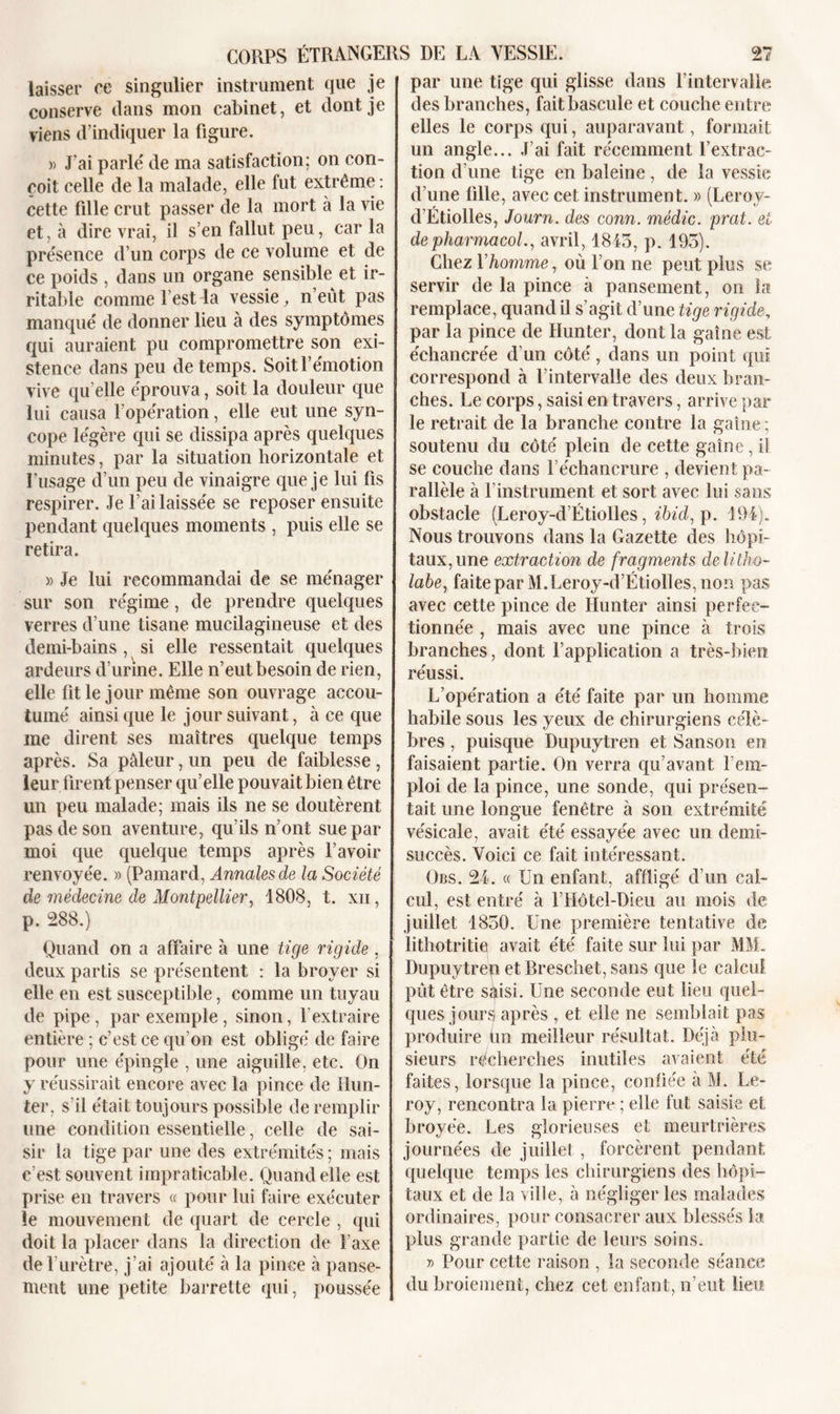 laisser ce singulier instrument que je conserve dans mon cabinet, et dont je viens d’indiquer la figure. » J’ai parle' de ma satisfaction; on con- çoit celle de la malade, elle fut extrême : cette fille crut passer de la mort à la vie et, à dire vrai, il s’en fallut peu, car la pre'sence d’un corps de ce volume et de ce poids , dans un organe sensible et ir- ritable comme l’est la vessie, n’eût pas manqué de donner lieu à des symptômes qui auraient pu compromettre son exi- stence dans peu de temps. Soit l’émotion vive qu elle éprouva, soit la douleur que lui causa l’opération, elle eut une syn- cope légère qui se dissipa après quelques minutes, par la situation horizontale et l’usage d’un peu de vinaigre que je lui fis respirer. Je l’ai laissée se reposer ensuite pendant quelques moments , puis elle se retira. » Je lui recommandai de se ménager sur son régime, de prendre quelques verres d’une tisane mucilagineuse et des demi-bains, si elle ressentait quelques ardeurs d’urine. Elle n’eut besoin de rien, elle fit le jour même son ouvrage accou- tumé ainsi que le jour suivant, à ce que me dirent ses maîtres quelque temps après. Sa pâleur, un peu de faiblesse, leur firent penser qu’elle pouvait bien être un peu malade; mais ils ne se doutèrent pas de son aventure, qu’ils n’ont sue par moi que quelque temps après l’avoir renvoyée. » (Pamard, Annales de la Société de médecine de Montpellier, 1808, t. xii, p. 288.) Quand on a affaire à une tige rigide, deux partis se présentent : la broyer si elle en est susceptible, comme un tuyau de pipe, par exemple, sinon, l’extraire entière ; c’est ce qu’on est obligé de faire pour une épingle , une aiguille, etc. On y réussirait encore avec la pince de Hun- ter, s’il était toujours possible de remplir une condition essentielle, celle de sai- sir la tige par une des extrémités ; mais c’est souvent impraticable. Quand elle est prise en travers « pour lui faire exécuter le mouvement de quart de cercle , qui doit la placer dans la direction de l’axe de l’urètre, j’ai ajouté à la pince à panse- ment une petite barrette qui, poussée par une tige qui glisse dans l’intervalle des branches, fait bascule et couche entre elles le corps qui, auparavant, formait un angle... J’ai fait récemment l’extrac- tion d’une tige en baleine, de la vessie d’une fille, avec cet instrument. » (Leroy- d’Étiolles, Journ. des conn. médic. prat. et de pharmacoL, avril, 1845, p. 195). Chez l’homme, où l’on ne peut plus se servir de la pince à pansement, on la remplace, quand il s’agit d’une tige rigide, par la pince de Hunter, dont la gaine est échancrée d’un côté, dans un point qui correspond à f intervalle des deux bran- ches. Le corps, saisi en travers, arrive par le retrait de la branche contre la gaine ; soutenu du côté plein de cette gaine, il se couche dans l’échancrure , devient pa- rallèle à l’instrument et sort avec lui sans obstacle (Leroy-d’Étiolles, ibid, p. 194). Nous trouvons dans la Gazette des hôpi- taux, une extraction de fragments delitho- labe, faite par M. Leroy-d’Étiolles, non pas avec cette pince de Ilunter ainsi perfec- tionnée , mais avec une pince à trois branches, dont l’application a très-bien réussi. L’opération a été faite par un homme habile sous les yeux de chirurgiens célè- bres , puisque Dupuytren et Sanson en faisaient partie. On verra qu’avant l’em- ploi de la pince, une sonde, qui présen- tait une longue fenêtre à son extrémité vésicale, avait été essayée avec un demi- succès. Voici ce fait intéressant. Obs. 24. « Un enfant, affligé d’un cal- cul, est entré à l’Hôtel-Dieu au mois de juillet 1850. Une première tentative de lithotritie avait été faite sur lui par MM. Dupuytrep et Breschet, sans que le calcul pût être sâisi. Une seconde eut lieu quel- ques joursj après , et elle ne semblait pas produire un meilleur résultat. Déjà plu- sieurs recherches inutiles avaient été faites, lorsque la pince, confiée à M. Le- roy, rencontra la pierre ; elle fut saisie et broyée. Les glorieuses et meurtrières journées de juillet, forcèrent pendant quelque temps les chirurgiens des hôpi- taux et de la ville, à négliger les malades ordinaires, pour consacrer aux blessés la plus grande partie de leurs soins. » Pour cette raison , la seconde séance du broiement, chez cet enfant, n’eut heu.