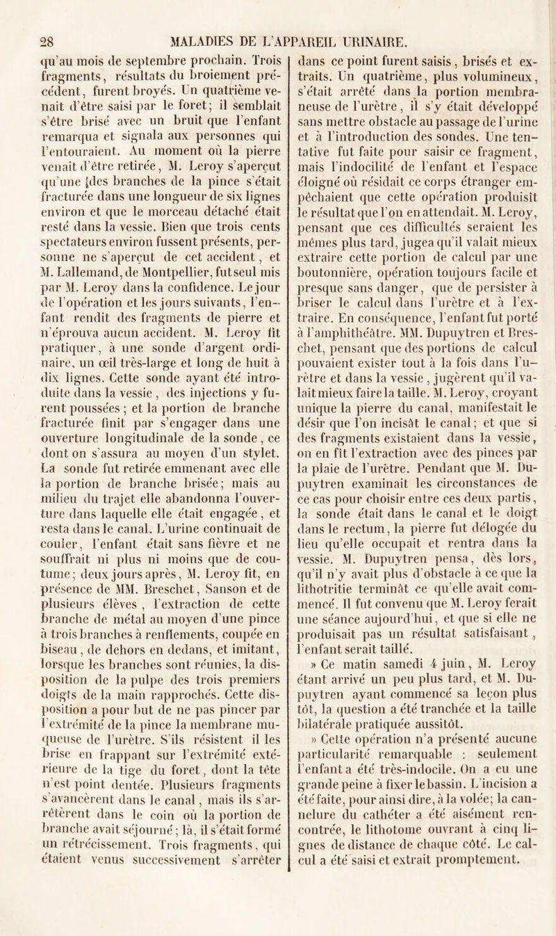 qu’au mois de septembre prochain. Trois fragments, résultats du broiement pré- cédent, furent broyés. Un quatrième ve- nait d’être saisi par le foret ; il semblait s’être brisé avec un bruit que l’enfant remarqua et signala aux personnes qui l’entouraient. Au moment où la pierre venait d’être retirée, M. Leroy s’aperçut qu’une [des branches de la pince s’était fracturée dans une longueur de six lignes environ et que le morceau détaché était resté dans la vessie. Rien que trois cents spectateurs environ fussent présents, per- sonne ne s’aperçut de cet accident, et M. Lallemand, de Montpellier, fut seul mis par M. Leroy dans la confidence. Le jour de l’opération et les jours suivants, l’en- fant rendit des fragments de pierre et n’éprouva aucun accident. M. Leroy fit pratiquer, à une sonde d’argent ordi- naire, un œil très-large et long de huit à dix lignes. Cette sonde ayant été intro- duite dans la vessie , des injections y fu- rent poussées ; et la portion de branche fracturée finit par s’engager dans une ouverture longitudinale de la sonde , ce dont on s’assura au moyen d’un stylet. La sonde fut retirée emmenant avec elle la portion de branche brisée ; mais au milieu du trajet elle abandonna l’ouver- ture dans laquelle elle était engagée, et resta dans le canal. L’urine continuait de couler, l’enfant était sans fièvre et ne souffrait ni plus ni moins que de cou- tume; deux jours après, M. Leroy fit, en présence de MM. Breschet, Sanson et de plusieurs élèves , l’extraction de cette branche de métal au moyen d’une pince à trois branches à renflements, coupée en biseau , de dehors en dedans, et imitant, lorsque les branches sont réunies, la dis- position de la pulpe des trois premiers doigts de la main rapprochés. Cette dis- position a pour but de ne pas pincer par U extrémité de la pince la membrane mu- queuse de l’urètre. S’ils résistent il les brise en frappant sur l’extrémité exté- rieure de la tige du foret, dont la tête n’est point dentée. Plusieurs fragments s’avancèrent dans le canal, mais ils s’ar- rêtèrent dans le coin où la portion de branche avait séjourné ; là, il s’était formé un rétrécissement. Trois fragments, qui étaient venus successivement s’arrêter dans ce point furent saisis , brisés et ex- traits. Un quatrième, plus volumineux, s’était arrêté dans la portion membra- neuse de l’urètre, il s’y était développé sans mettre obstacle au passage de l’urine et à l’introduction des sondes. Une ten- tative fut faite pour saisir ce fragment, mais l’indocilité de l’enfant et l’espace éloigné où résidait ce corps étranger em- pêchaient que cette opération produisît le résultat que l’on en attendait. M. Leroy, pensant que ces difficultés seraient les mêmes plus tard, jugea qu’il valait mieux extraire cette portion de calcul par une boutonnière, opération toujours facile et presque sans danger, cpie de persister à briser le calcul dans l’urètre et à T ex- traire. En conséquence, l’enfant fut porté à l’amphithéâtre. MM. Dupuytren et Bres- chet, pensant que des portions de calcul pouvaient exister tout à la fois dans l’u- rètre et dans la vessie , jugèrent qu’il va- lait mieux faire la taille. M. Leroy, croyant unique la pierre du canal, manifestait le désir que l’on incisât le canal; et que si des fragments existaient dans la vessie, on en fît l’extraction avec des pinces par la plaie de l’urètre. Pendant que M. Du- puytren examinait les circonstances de ce cas pour choisir entre ces deux partis, la sonde était dans le canal et le doigt dans le rectum, la pierre fut délogée du lieu qu’elle occupait et rentra dans la vessie. M. Dupuytren pensa, dès lors, qu’il n’y avait plus d’obstacle à ce que la lithotritie terminât ce qu elle avait com- mencé. Il fut convenu que M. Leroy ferait une séance aujourd’hui, et que si elle ne produisait pas un résultat satisfaisant,, l’enfant serait taillé. » Ce matin samedi 4 juin, M. Leroy étant arrivé un peu plus tard, et M. Du- puytren ayant commencé sa leçon plus tôt, la question a été tranchée et la taille bilatérale pratiquée aussitôt. » Cette opération n’a présenté aucune particularité remarquable : seulement l’enfanta été très-indocile. On a eu une grande peine à fixer le bassin. L incision a été faite, pour ainsi dire, à la volée; la can- nelure du cathéter a été aisément ren- contrée, le lithotome ouvrant à cinq li- gnes de distance de chaque côté. Le cal- cul a été saisi et extrait promptement.