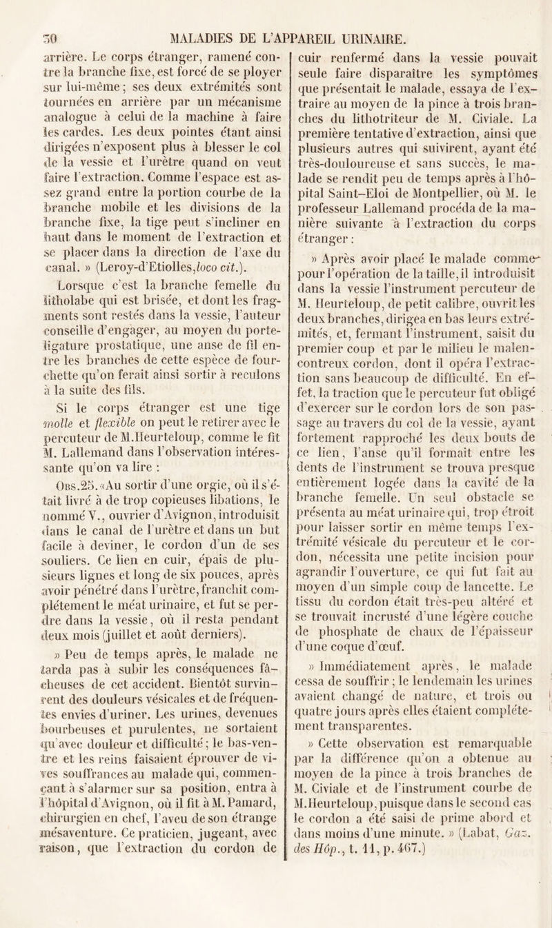 arrière. Le corps étranger, ramené con- tre îa branche fixe, est forcé de se ployer sur lui-même ; ses deux extrémités sont tournées en arrière par un mécanisme analogue à celui de la machine à faire les cardes. Les deux pointes étant ainsi dirigées n’exposent plus à blesser le col de la vessie et l’urètre quand on veut faire Lextraction. Comme l’espace est as- sez grand entre la portion courbe de la branche mobile et les divisions de la branche fixe, la tige peut s’incliner en haut dans le moment de l’extraction et se placer dans la direction de l’axe du canal. » (Leroy-d’Etiolles,loco cit.). Lorsque c’est la branche femelle du lîtholabe qui est brisée, et dont les frag- ments sont restés dans la vessie, l’auteur conseille d’engager, au moyen du porte- ligature prostatique, une anse de fil en- tre les branches de cette espèce de four- chette qu’on ferait ainsi sortir à reculons à la suite des fils. Si le corps étranger est une tige molle et flexible on peut le retirer avec le percuteur de M.Heurteloup, comme le fit M. Lallemand dans l’observation intéres- sante qu’on va lire : Obs.25. «Au sortir d’une orgie, ou il s’é- tait livré à de trop copieuses libations, le nommé Y., ouvrier d’Avignon, introduisit dans le canal de l’urètre et dans un but facile à deviner, le cordon d’un de ses souliers. Ce lien en cuir, épais de plu- sieurs lignes et long de six pouces, après avoir pénétré dans l’urètre, franchit com- plètement le méat urinaire, et fut se per- dre dans la vessie, où il resta pendant deux mois (juillet et août derniers). 7) Peu de temps après, le malade ne tarda pas à subir les conséquences fâ- cheuses de cet accident. Bientôt survin- rent des douleurs vésicales et de fréquen- tes envies d’uriner. Les urines, devenues bourbeuses et purulentes, ne sortaient qu’avec douleur et difficulté; le bas-ven- tre et les reins faisaient éprouver de vi- ves souffrances au malade qui, commen- çant à s’alarmer sur sa position, entra à I hôpital d Avignon, où il fit àM.Pamard, chirurgien en chef, l’aveu de son étrange mésaventure. Ce praticien, jugeant, avec raison, que l’extraction du cordon de cuir renfermé dans la vessie pouvait seule faire disparaître les symptômes que présentait le malade, essaya de l’ex- traire au moyen de la pince à trois bran- ches du lithotriteur de M. Civiale. La première tentative d’extraction, ainsi que plusieurs autres qui suivirent, ayant été très-douloureuse et sans succès, le ma- lade se rendit peu de temps après à l'hô- pital Saint-Eloi de Montpellier, où M. le professeur Lallemand procéda de la ma- nière suivante à l’extraction du corps étranger : » Après avoir placé le malade comme pour l’opération de la taille, il introduisit dans la vessie l’instrument percuteur de M. Heurteloup, de petit calibre, ouvrit les deux branches, dirigea en bas leurs extré- mités, et, fermant l’instrument, saisit du premier coup et par le milieu le malen- contreux cordon, dont il opéra l’extrac- tion sans beaucoup de difficulté. En ef- fet, la traction que le percuteur fut obligé d’exercer sur le cordon lors de son pas- sage au travers du col de la vessie, ayant fortement rapproché les deux bouts de ce lien, l’anse qu’il formait entre les dents de l’instrument se trouva presque entièrement logée dans la cavité de 1a branche femelle. Un seul obstacle se présenta au méat urinaire qui, trop étroit pour laisser sortir en même temps l'ex- trémité vésicale du percuteur et le cor- don, nécessita une petite incision pour agrandir l’ouverture, ce qui fut fait au moyen d’un simple coup de lancette. Le tissu du cordon était très-peu altéré et se trouvait incrusté d’une légère couche de phosphate de chaux de l’épaisseur d’une coque d’œuf. » Immédiatement après, le malade cessa de souffrir ; le lendemain les urines avaient changé de nature, et trois ou quatre jours après elles étaient complète- ment transparentes. » Celte observation est remarquable par la différence qu’on a obtenue au moyen de la pince à trois branches de M. Civiale et de l’instrument courbe de M.Heurteloup, puisque dans le second cas le cordon a été saisi de prime abord et dans moins d’une minute. « (Rabat, Gaz. des IIôp., t. 11, p. 467.)