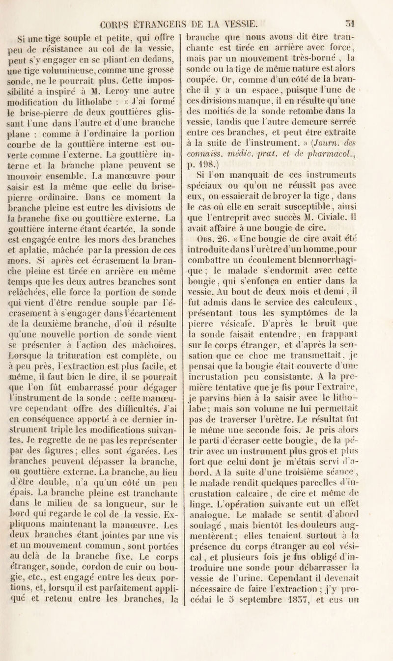 Si une tige souple et petite, qui offre peu de résistance au col de la vessie, peut s’y engager en se pliant en dedans, une tige volumineuse, comme une grosse sonde, ne le pourrait plus. Cette impos- sibilité a inspiré à M. Leroy une autre modification du litholabe : « J'ai formé le brise-pierre de deux gouttières glis- sant l’une dans l’autre et d’une branche plane : comme à l’ordinaire la portion courbe de la gouttière interne est ou- verte comme 1 externe. La gouttière in- terne et la branche plane peuvent se mouvoir ensemble. La manœuvre pour saisir est la meme que celle du brise- pierre ordinaire. Dans ce moment la branche pleine est entre les divisions de la branche fixe ou gouttière externe. La gouttière interne étant écartée, la sonde est engagée entre les mors des branches et aplatie, mâchée par la pression de ces mors. Si après cet écrasement la bran- che pleine est tirée en arrière en même temps que les deux autres branches sont relâchées, elle force la portion de sonde qui vient d’être rendue souple par l’é- crasement à s’engager dans l’écartement de la deuxième branche, d’où il résulte qu’une nouvelle portion de sonde vient se présenter à faction des mâchoires. Lorsque la trituration est complète, ou à peu près, l’extraction est plus facile, et même, il faut bien le dire, il se pourrait que l’on fût embarrassé pour dégager l’instrument de la sonde : cette manœu- vre cependant offre des difficultés. J’ai en conséquence apporté à ce dernier in- strument triple les modifications suivan- tes. Je regrette de ne pas les représenter par des figures ; elles sont égarées. Les branches peuvent dépasser la branche, ou gouttière externe. La branche, au lieu d’être double, n’a qu’un côté un peu épais. La branche pleine est tranchante dans le milieu de sa longueur, sur le bord qui regarde le col de la vessie. Ex- pliquons maintenant la manœuvre. Les deux branches étant jointes par une vis et un mouvement commun , sont portées au delà de la branche fixe. Le corps étranger, sonde, cordon de cuir ou bou- gie, etc., est engagé entre les deux por- tions, et, lorsqu’il est parfaitement appli- qué et retenu entre les branches, la branche que nous avons dit être tran- chante est tirée en arrière avec force, mais par un mouvement très-borné , la sonde ou la tige de même nature est alors coupée. Or, comme d’un côté de la bran- che il y a un espace, puisque l’une de ces divisions manque, il en résulte qu’une des moitiés de la sonde retombe dans la vessie, tandis que l’autre demeure serrée entre ces branches, et peut être extraite à la suite de l’instrument. » (Journ. des connaiss. médic. prat. et de pharmacol., p. 198.) Si l'on manquait de ces instruments spéciaux ou qu’on ne réussît pas avec eux, on essaierait de broyer la tige, dans le cas où elle en serait susceptible, ainsi que l’entreprit avec succès M. Civiale. Il avait affaire à une bougie de cire. Ors. 26. «Une bougie de cire avait été introduite dans l’urètre d’un homme,pour combattre un écoulement blennorrhagi- que ; le malade s’endormit avec cette bougie, qui s’enfonça en entier dans la vessie. Au bout de deux mois et demi , il fut admis dans le service des calculeux, présentant tous les symptômes de la pierre vésicale. D’après le bruit que la sonde faisait entendre, en frappant sur le corps étranger, et d’après la sen- sation que ce choc me transmettait, je pensai que la bougie était couverte d’une incrustation peu consistante. A la pre- mière tentative que je fis pour l’extraire, je parvins bien à la saisir avec le litho- labe ; mais son volume ne lui permettait pas de traverser l’urètre. Le résultat fut le même une seconde fois. Je pris alors le parti d’écraser cette bougie, de la pé- trir avec un instrument plus gros et plus fort que celui dont je m’étais servi d’a- bord. A la suite d’une troisième séance , le malade rendit quelques parcelles d’in- crustation calcaire, de cire et même de linge. L’opération suivante eut un effet analogue. Le malade se sentit d’abord soulagé , mais bientôt les douleurs aug- mentèrent ; elles tenaient surtout à la présence du corps étranger au col vési- cal , et plusieurs fois je fus obligé d in- troduire une sonde pour débarrasser la vessie de l’urine. Cependant il devenait nécessaire de faire fextraction ; j’y pro- cédai le o septembre 1837, et eus un