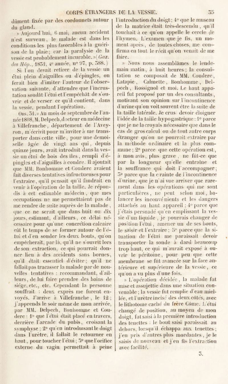 dûment fixée par des cordonnets autour du gland. » Aujourd’hui, 6 mai, aucun accident n’est survenu, le malade est dans les conditions les plus favorables à la guéri- son de la plaie; car la paralysie de la vessie est probablement incurable. »( Gaz. des Hop., 1831, 4e année, n° 97, p. 388. ) Si Ton devait retirer de la vessie un étui plein d aiguilles ou d’épingles, on ferait bien d’imiter l’auteur de l’obser- vation suivante, d'attendre que T incrus- tation soudât l’étui et l’empêchât de s’ou- vrir et de verser ce qu’il contient, dans la vessie, pendant l'opération. Obs. 51. « Au mois de septembre de l’an- née 1808, M. Delpech,docteur en médecine à Villefranche, département de l’Avey- ron, m’écrivit pour m’invitera me trans- porter dans cette ville, pour une demoi- selle âgée de vingt ans qui, depuis quinze jours , avait introduit dans la ves- sie un étui de bois des îles , rempli d’é- pingles et d’aiguilles à coudre, il ajoutait que MM. Bonhomme et Couderc avaient fait diverses tentatives infructueuses pour l’extraire, qu’il pensait qu’il faudrait en venir à l’opération de la taille. Je répon- dis à cet estimable médecin , que mes occupations ne me permettaient pas de me rendre de suite auprès de la malade , que ce ne serait que dans huit ou dix jours, estimant, d’ailleurs, ce délai né- cessaire pour qu’une concrétion calcaire eût le temps de se former autour de l’é- tui et d’en souder les deux bouts, qu’on empêcherait, par là, qu’il ne s’ouvrît lors de son extraction, ce qui pourrait don- ner lieu à des accidents sans bornes, qu’il était essentiel d’éviter ; qu’il ne fallait pas tracasser la malade par de nou- velles tentatives : recommandant, d’ail- leurs, de lui faire prendre des bains de siège, etc., etc. Cependant la personne souffrait : deux exprès me furent en- voyés. J’arrive à Villefranche , le 12 ; j'apprends le soir même de mon arrivée, par MM. Delpech, Bonhomme et Cou- derc : 1° que l’étui était placé en travers, derrière l’arcade du pubis, croisant la symphyse ; 2° qu’en introduisant le doigt dans l’urètre, il fallait le retourner en haut, pour toucher l’étui ; 3° que l’orifice externe du vagin permettait à peine l’introduction du doigt; 4° que le museau de la matrice était très-descendu , qu’il touchait à ce qu’on appelle le cercle de l’hymen. L’examen que je fis, un mo- ment après , de toutes choses, me con- firma en tout le récit qu’on venait de me faire. » Nous nous assemblâmes le lende- main matin, à huit heures ; la consul- tation se composait de MM. Couderc, Latapie , Calmette , Bonhomme , Del- pech , Rossignol et moi. Le haut appa- reil fut proposé par un des consultants , motivan t son opinion sur T incontinence d’urine qu’on voit souvent être la suite de la taille latérale. Je crus devoir éloigner l’idée de la taille hypogastrique : 1° parce que je ne la croyais nécessaire que dans le cas de gros calcul ou de tout autre corps étranger qu’on ne pourrait extraire par la méthode ordinaire et la plus com- mune ; 2° parce que cette opération est, à mon avis, plus grave , ne fût-ce que par la longueur qu elle entraîne et la souffrance qui doit l'accompagner; 3° parce que la crainte de l'incontinence d’urine, que je n’ai vue arriver que rare- ment dans les opérations qui me sont particulières , ne peut selon moi, ba- lancer les inconvénients et les dangers attachés au haut appareil ; 4° parce que j’étais persuadé qu’en emplissant la ves- sie d’un liquide , je pourrais changer de position l’étui, amener un de ses bouts, le saisir et l’extraire ; 5° parce que la si- tuation de l’étui me paraissait devoir transporter la sonde à dard beaucoup trop haut, ce qui m’aurait exposé à ou- vrir le péritoine, pour peu que cette membrane se fût avancée sur la face an- térieure et supérieure de la vessie, ce qu’on a vu plus d’une fois. » L’opération décidée, la malade fut mise et assujettie dans une situation con- venable ; la vessie fut remplie d’eau miel- lée, et l’urètre incisé des deux côtés, avec le lithotome caché du frère Cûme. L’étui changé de position, au moyen de mon doigt, fut saisi à la première introduction des teuettes : le bout saisi paraissait au dehors, lorsqu’il échappa aux teuettes; j’en pris d’autres plus mordantes , je le saisis de nouveau et j'en fis l’extraction avec facilité.