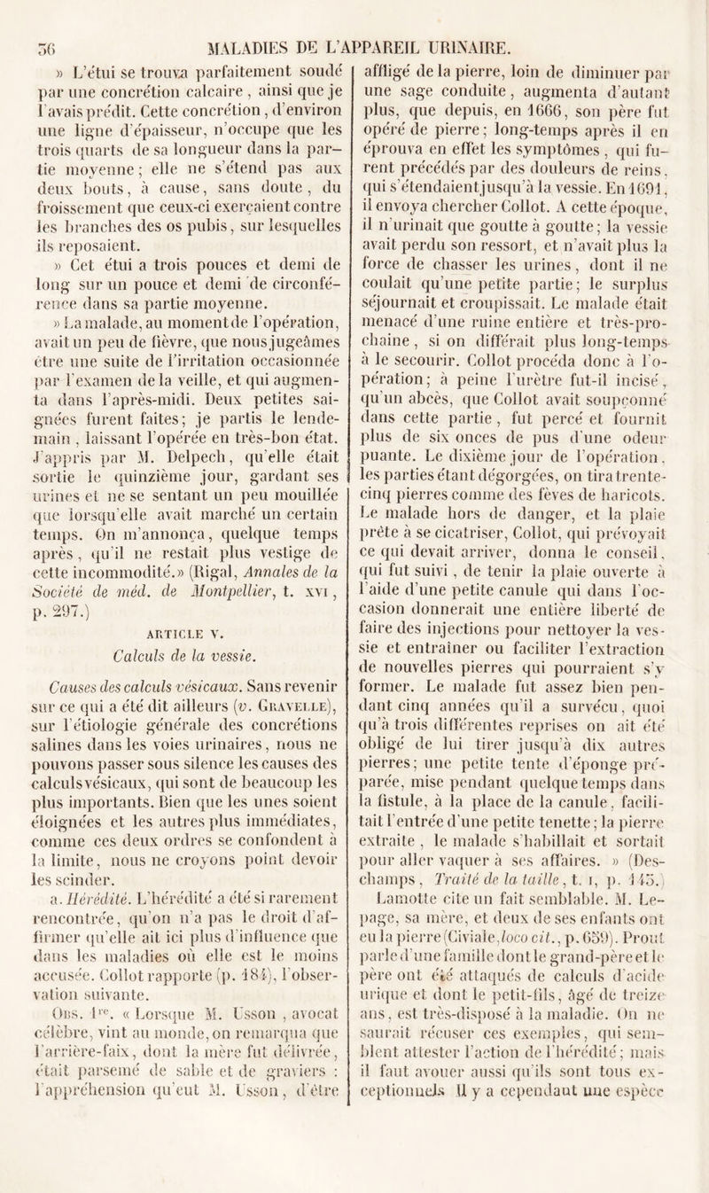 )&gt; L’étui se trouva parfaitement soudé par une concrétion calcaire , ainsi cpie je l'avais prédit. Cette concrétion, d’environ une ligne d’épaisseur, n’occupe que les trois quarts de sa longueur dans la par- tie moyenne; elle ne s’étend pas aux deux bouts, à cause, sans doute , du froissement que ceux-ci exerçaient contre les branches des os pubis, sur lesquelles ils reposaient. « Cet étui a trois pouces et demi de long sur un pouce et demi de circonfé- rence dans sa partie moyenne. » La malade, au momentde l’opération, avait un peu de lièvre, que nous jugeâmes être une suite de l’irritation occasionnée par l'examen delà veille, et qui augmen- ta dans l’après-midi. Deux petites sai- gnées furent faites; je partis le lende- main , laissant l’opérée en très-bon état. J’appris par M. Delpech, qu’elle était sortie le quinzième jour, gardant ses urines et ne se sentant un peu mouillée que lorsqu’elle avait marché un certain temps. On m’annonça, quelque temps après , qu’il ne restait plus vestige de cette incommodité.» (Rigal, Annales de la Société de méd. de Montpellier, t. xvi, p. 297.) ARTICLE V. Calculs de la vessie. Causes des calculs vésicaux. Sans revenir sur ce qui a été dit ailleurs (v. Gravelle), sur l’étiologie générale des concrétions salines dans les voies urinaires, nous ne pouvons passer sous silence les causes des calculsvésicaux, qui sont de beaucoup les plus importants. Bien que les unes soient éloignées et les autres plus immédiates, comme ces deux ordres se confondent à la limite, nous ne croyons point devoir les scinder. a. Hérédité. L’hérédité a été si rarement affligé delà pierre, loin de diminuer par une sage conduite, augmenta d’autant plus, que depuis, en 1666, son père fut opéré de pierre ; long-temps après il en éprouva en effet les symptômes , qui fu- rent précédés par des douleurs de reins, qui s’étendaientjusqu’à la vessie. En 1691. il envoya chercher Collot. A cette époque, il n’urinait que goutte à goutte ; la vessie avait perdu son ressort, et n’avait plus la force de chasser les urines, dont il ne coulait qu’une petite partie ; le surplus séjournait et croupissait. Le malade était menacé d’une ruine entière et très-pro- chaine , si on différait plus long-temps à le secourir. Collot procéda donc à l'o- pération; à peine l’urètre fut-il incisé r qu un abcès, que Collot avait soupçonné dans cette partie , fut percé et fournit plus de six onces de pus d’une odeur puante. Le dixième jour de l’opération, les parties étant dégorgées, on tira trente- cinq pierres comme des fèves de haricots. Le malade hors de danger, et la plaie prête à se cicatriser, Collot, qui prévoyait ce qui devait arriver, donna le conseil, qui fut suivi, de tenir la plaie ouverte à Laide d’une petite canule qui dans l’oc- casion donnerait une entière liberté de faire des injections pour nettoyer la ves- sie et entraîner ou faciliter l’extraction de nouvelles pierres qui pourraient s’v former. Le malade fut assez bien pen- dant cinq années qu’il a survécu, quoi qu’à trois différentes reprises on ait été obligé de lui tirer jusqu’à dix autres pierres; une petite tente d’éponge pré- parée, mise pendant quelque temps dans la fistule, à la place de la canule, facili- tait l’entrée d’une petite tenette ; la pierre extraite , le malade s’habillait et sortait pour aller vaquer à ses affaires. » (Des- champs , Traité de la taille , t. i, p. 145.) Lamotte cite un fait semblable. M. Le- rencontrée, qu’on n’a pas le droit d’af- firmer qu’elle ait ici plus d’influence que dans les maladies où elle est le moins accusée. Collot rapporte (p. J 84), l’obser- vation suivante. Ors. lre. « Lorsque M. Usson , avocat célèbre, vint au monde, on remarqua que l'arrière-faix, dont la mère fut délivrée, était parsemé de sable et de graviers : Lappréhension qu’eut M. Usson, d’être page, sa mère, et deux de ses enfants ont eu la pierre (Civiale,loco cit., p. 659). Prout parle d’une famille dont le grand-père et le père ont été attaqués de calculs d’acide urique et dont le petit-fils, âgé de treize ans, est très-disposé à la maladie. On ne saurait récuser ces exemples, qui sem- blent attester Faction de l’hérédité; mais il faut avouer aussi qu’ils sont tous ex- eeptionueJLs 11 y a cependant une espèce