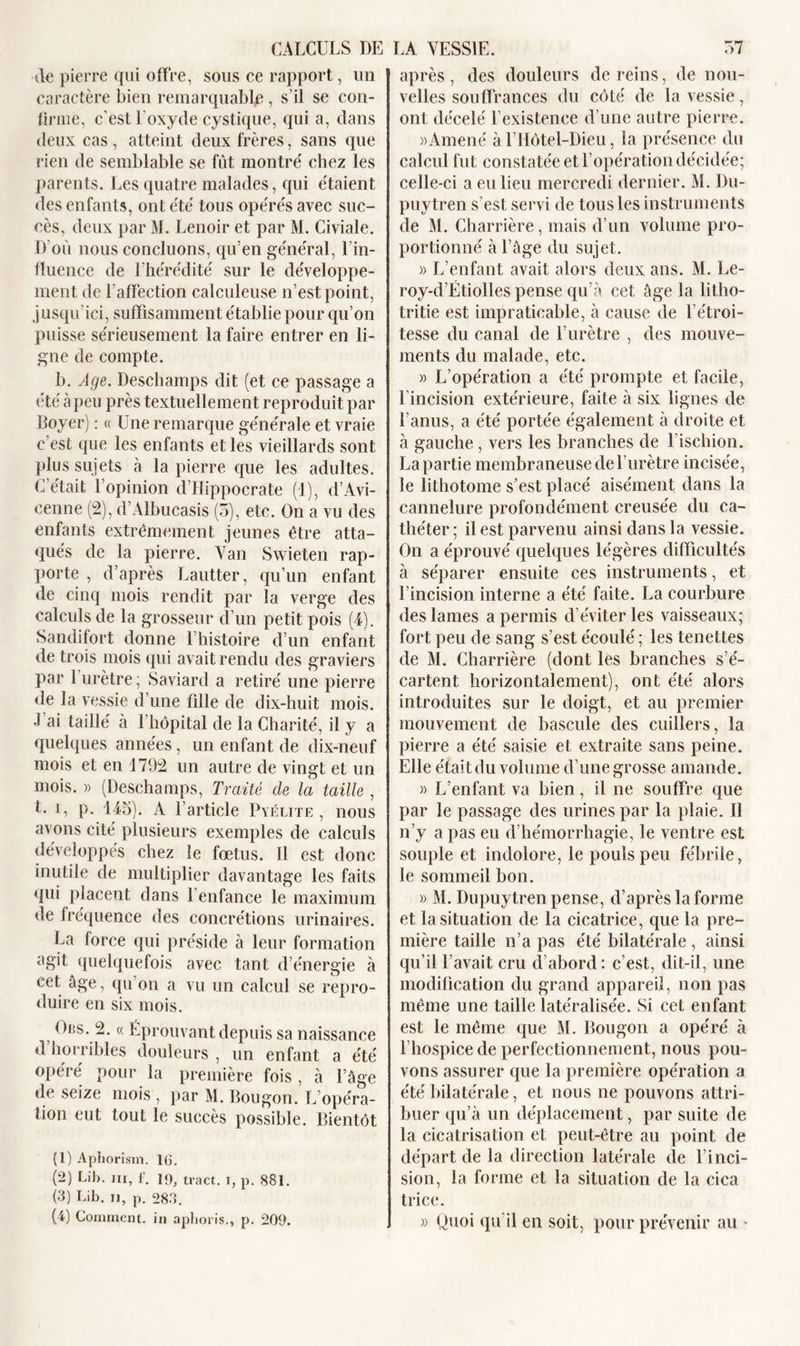 de pierre qui offre, sous ce rapport, un caractère bien remarquable , s’il se con- firme, c’est l’oxyde cystique, qui a, dans deux cas , atteint deux frères, sans que rien de semblable se fût montre' chez les parents. Les quatre malades, qui e'taient des enfants, ont été tous opérés avec suc- cès, deux par M. Lenoir et par M. Civiale. D’où nous concluons, qu’en général, l’in- fluence de l’hérédité sur le développe- ment de l’affection calculeuse n’est point, jusqu’ici, suffisamment établie pour qu’on puisse sérieusement la faire entrer en li- gne de compte. b. Age. Deschamps dit (et ce passage a été à peu près textuellement reproduit par Boyer) : « Une remarque générale et vraie c’est que les enfants et les vieillards sont plus sujets à la pierre que les adultes. C’était l’opinion d’Hippocrate (1), d’Avi- cenne (2), d’Albucasis (3), etc. On a vu des enfants extrêmement jeunes être atta- qués de la pierre. Van Swieten rap- porte , d’après Lautter, qu’un enfant de cinq mois rendit par la verge des calculs de la grosseur d’un petit pois (4). Sandifort donne l’histoire d’un enfant de trois mois qui avait rendu des graviers par 1 urètre ; Saviard a retiré une pierre de la vessie d’une fille de dix-huit mois. •1 ai taillé à 1 hôpital de la Charité, il y a quelques années, un enfant de dix-neuf mois et en 1702 un autre de vingt et un mois. )) (Deschamps, Traité de la taille , t. i, p. 143). A l’article Pyélite , nous avons cité plusieurs exemples de calculs développés chez le fœtus. Il est donc inutile de multiplier davantage les faits qui placent dans l’enfance le maximum de fréquence des concrétions urinaires. La force qui préside à leur formation agit quelquefois avec tant d’énergie à cet âge, qu’on a vu un calcul se repro- duire en six mois. Obs. 2. « Éprouvant depuis sa naissance d horribles douleurs , un enfant a été opéré pour la première fois, à l’âge de seize mois , par M. Bougon. L’opéra- tion eut tout le succès possible. Bientôt (1) Aphorism. l(j. (2) Lib. m, f. 19, tract, i, p. 881. (3) Lib. u, p. 283. (4) Comment, in aphoris., p. 209. après , des douleurs de reins, de nou- velles souffrances du côté de la vessie, ont décelé l’existence d’une autre pierre. » Amené à l’Hôtel-Dieu, la présence du calcul fut constatée et l’opération décidée; celle-ci a eu lieu mercredi dernier. M. Du- puytren s’est servi de tous les instruments de M. Charrière, mais d’un volume pro- portionné à l’âge du sujet. » L’enfant avait alors deux ans. M. Le- roy-d’Étiolles pense qu’à cet âge la litho- tritie est impraticable, à cause de l’étroi- tesse du canal de l’urètre , des mouve- ments du malade, etc. » L’opération a été prompte et facile, l’incision extérieure, faite à six lignes de l’anus, a été portée également à droite et à gauche , vers les branches de l’ischion. La partie membraneuse de l’urètre incisée, le lithotome s’est placé aisément dans la cannelure profondément creusée du ca- théter; il est parvenu ainsi dans la vessie. On a éprouvé quelques légères difficultés à séparer ensuite ces instruments, et l’incision interne a été faite. La courbure des lames a permis d’éviter les vaisseaux; fort peu de sang s’est écoulé ; les tenettes de M. Charrière (dont les branches s’é- cartent horizontalement), ont été alors introduites sur le doigt, et au premier mouvement de bascule des cuillers, la pierre a été saisie et extraite sans peine. Elle était du volume d’une grosse amande. » L’enfant va bien, il ne souffre que par le passage des urines par la plaie. Il n’y a pas eu d’hémorrhagie, le ventre est souple et indolore, le pouls peu fébrile, le sommeil bon. » M. Dupuytren pense, d’après la forme et la situation de la cicatrice, que la pre- mière taille n’a pas été bilatérale , ainsi qu’il l’avait cru d’abord : c’est, dit-il, une modification du grand appareil, non pas même une taille latéralisée. Si cet enfant est le même que M. Bougon a opéré à l’hospice de perfectionnement, nous pou- vons assurer que la première opération a été bilatérale, et nous ne pouvons attri- buer qu’à un déplacement, par suite de la cicatrisation et peut-être au point de départ de la direction latérale de l’inci- sion, la forme et la situation de la cica trice. » Quoi qu’il en soit, pour prévenir au ■