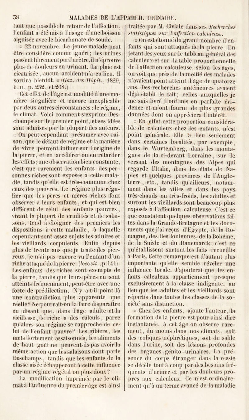 tant que possible le retour de l’affection, l’enfant a été mis à l’usage d une boisson aiguisée avec le bicarbonate de soude. » 22 novembre. Le jeune malade peut être considéré comme guéri; les urines passentlibrementparfurètre,il n’éprouve plus de douleurs en urinant. La plaie est cicatrisée, aucun accident n’a eu lieu. Il sortira bientôt. » (Gaz. des Hôpit., 1829, t. h, p. 252, et268.) Cet effet de l’àge est modifié d’une ma- nière singulière et encore inexplicable par deux autres circonstances : le régime, le climat. Voici comment s’exprime Des- champs sur le premier point, et ses idées sont admises par la plupart des auteurs. « On peut cependant présumer avec rai- son, que le défaut de régime et la manière de vivre peuvent influer sur l’origine de la pierre, et en accélérer ou en retarder les effets; une observation bien constante, c’est que rarement les enfants des per- sonnes riches sont exposés à cette mala- die, tandis qu’elle est très-commune chez ceux des pauvres. Le régime plus régu- lier que les pères et mères riches font observer à leurs enfants, et qui est bien différent de celui des enfants pauvres, vivant la plupart de crudités et de salai- sons , tend à éloigner des premiers les dispositions à cette maladie, à laquelle cependant sont assez sujets les adultes et les vieillards corpulents. Enfin depuis plus de trente ans que je traite des pier- reux. je n’ai pas encore vu l’enfant d’un riche attaqué delà pierre» (Joco cit., p.141). Les enfants des riches sont exempts de la pierre, tandis que leurs pères en sont atteints fréquemment, peut-être avec une forte de prédilection. N’y a-t-il point là une contradiction plus apparente que réelle? Ne pourrait-on la faire disparaître en disant que, dans l’âge adulte et la vieillesse, le riche a des calculs, parce qu’alors son régime se rapproche de ce- lui de l’enfant pauvre? Les gibiers, les mets fortement assaisonnés, les aliments de haut goût ne peuvent-ils pas avoir la même action que les salaisons dont parle Deschamps, tandis que les enfants de la classe aisée échapperont à cette influence par un régime végétal ou plus doux? La modification imprimée par le cli- mat à l’influence du premier âge est ainsi traitée par M. Civiale dans ses Recherches statistiques sur l’affection calculeuse. « On est étonné du grand nombre d’en- fants qui sont attaqués de la pierre. En jetant les yeux sur le tableau général des calculeux et sur la table proportionnelle de l’affection calculeuse, selon les âges, on voit que près de la moitié des malades n’avaient point atteint l’âge de quatorze ans. Des recherches antérieures avaient déjà établi le fait; celles auxquelles je me suis livré l’ont mis en parfaite évi- dence et m’ont fourni de plus grandes données dont on appréciera l’intérêt. » En effet cette proportion considéra- ble de calculeux chez les enfants, n’est point générale. Elle 'a lieu seulement dans certaines localités, par exemple, dans le Wurtemberg, dans les monta- gnes de la ci-devant Lorraine , sur le versant des montagnes des Alpes qui regarde l'Italie, dans les états de Na- ples et quelques provinces de l’Angle- terre, etc., tandis qu ailleurs, notam- ment dans les villes et dans les pays très-chauds ou très-froids, les adultes et surtout les vieillards sont beaucoup plus exposés à l’affection calculeuse. C’est ce que constatent quelques observations fai- tes dans la Grande-Bretagne et les docu- ments que j’ai reçus d’Égypte, de la Ro- magne, des îles Ioniennes, de la Bohème, de la Suède et du Danemarck ; c’est ce qu'établissent surtout les faits recueillis à Paris. Cette remarque est d’autant plus importante qu elle semble révéler une influence locale. J’ajouterai que les en- fants calculeux appartiennent presque exclusivement à la classe indigente, au lieu que les adultes et les vieillards sont répartis dans toutes les classes de la so- ciété sans distinction. » Chez les enfants, ajoute l’auteur, la formation de la pierre est pour ainsi dire instantanée. A cet âge on observe rare- ment, du moins dans nos climats, soit des coliques néphrétiques, soit du sable dans l’urine, soit des lésions profondes des organes génito-urinaires. La pré- sence du corps étranger dans la vessie se décèle tout à coup par des besoins fré- quents d’uriner et par les douleurs pro- pres aux calculeux. Ce n’est ordinaire- ment qu’à un terme avancé de la maladie