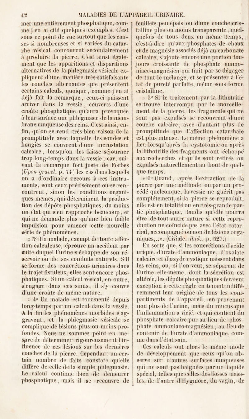 mer une entièrement phosphatique, com- me j’en ai cité quelques exemples. C’est sous ce point de vue surtout que les cau- ses si nombreuses et si variées du catar- rhe vésical concourent secondairement à produire la pierre. C’est ainsi égale- ment que les apparitions et disparitions alternatives de la phlegmasie vésicale ex- pliquent d’une manière très-satisfaisante les couches alternantes que présentent certains calculs, quoique, comme j’en ai déjà fait la remarque, ceux-ci puissent arriver dans la vessie , couverts d’une croûte phosphatique qu’aura provoquée à leur surface une phlegmasie de la mem- brane muqueuse des reins. C’est ainsi, en- fin, qu’on se rend très-bien raison de la promptitude avec laquelle les sondes et bougies se couvrent d’une incrustation calcaire, lorsqu’on les laisse séjourner trop long-temps dans la vessie ; car, sui- vant la remarque fort juste de Forbes (Upon gravel, p. 74) les cas dans lesquels on a d’ordinaire recours à ces instru- ments, sont ceux précisément où se ren- contrent , sinon les conditions organi- ques mêmes, qui déterminent la produc- tion des dépôts phosphatiques, du moins un état qui s’en rapproche beaucoup, et qui ne demande plus qu’une bien faible impulsion pour amener cette nouvelle série de phénomènes. » 5° Un malade, exempt de toute affec- tion calculeuse, éprouve un accident par suite duquel burine s’échappe de son ré- servoir ou de ses conduits naturels. S’il se forme des concrétions urinaires dans le trajet fistuleux, elles sont encore phos- phatiques. Si un calcul vésical, en outre, s’engage dans ces sinus, il s’y couvre d’une croûte de même nature. » 4° Un malade est tourmenté depuis long-temps par un calcul dans la vessie. A la fin les phénomènes morbides s’ag- gravent, et la phlegmasie vésicale se complique de lésions plus ou moins pro- fondes. Nous ne sommes point en me- spre de déterminer rigoureusement l'in- fluence de ces lésions sur les dernières couches de la pierre. Cependant un cer- tain nombre de faits constate qu’elle diffère de celle de la simple phlegmasie. Le calcul continue bien de demeurer phosphatique, mais il se recouvre de feuillets peu épais ou d’une couche cris- talline plus ou moins transparente, quel- quefois de tous deux en même temps, c’est-à-dire qu’aux phosphates de chaux et de magnésie associés déjà au carbonate calcaire, s’ajoute encore une portion tou- jours croissante de phosphate ammo- niaco-magnésien qui finit par se dégager de tout le mélange, et se présenter à l’é- tat de pureté parfaite, même sous forme cristalline. » 5° Si le traitement par la lithotritie se trouve Interrompu par le morcelle- ment de la pierre, les fragmenls qui ne sont pas expulsés se recouvrent d’une couche calcaire, avec d’autant plus de promptitude que l’affection catarrhale est plus intense. Le même phénomène a lieu lorsqu’après la cystotomie ou après la lithotritie des fragments ont échappé aux recherches et qu’ils sont retirés ou expulsés naturellement au bout de quel- que temps. » 6° Quand, après l’extraction de la pierre par une méthode ou par un pro- cédé quelconque, la vessie ne guérit pas complètement, si la pierre se reproduit, elle est en totalité ou en très-grande par- tie phosphatique, tandis qu’elle pourra être de tout autre nature si cette repro- duction ne coïncide pas avec l’état catar- rhal, accompagné ou non de lésions orga- niques,..». (Civiale, ibid., p. 527.) En sorte que, si les concrétions d’acide urique, d’urate d’ammoniaque, d’oxalate calcaire et d’oxyde cystique naissent dans les reins, ou, si bon veut, se séparent de burine elle-même, dont la sécrétion est altérée, les dépôts phosphatiques feraient exception à cette règle en tenant indiffé- remment leur origine de tous les com- partiments de l’appareil, en provenant non plus de burine, mais du mucus que l’inflammation a vicié, et qui contient du phosphate calcaire pur au lieu de phos- phate ammoniaco-magnésien, au lieu de contenir de l’urate d’ammoniaque, com- me dans l’état sain. Ces calculs ont alors le même mode de développement que ceux qu’on ob- serve sur d’autres surfaces muqueuses qui ne sont pas baignées par un liquide spécial, telles que celles des fosses nasa- les, de l’antre d’Hygmore, du vagin, de