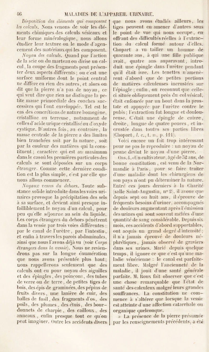 Disposition des éléments qui composent les calculs. Nous venons de voir les élé- ments chimiques des calculs vésicaux et leur forme minéralogique, nous allons étudier leur texture ou le mode d’agen- cement des matériaux qui les composent. Noyau des calculs. Quand par Faction de la scie ou du marteau on divise un cal- cul , la coupe des fragments peut présen- ter deux aspects différents ; ou c’est une surface uniforme dont le point central ne diffère en rien des autres, et alors on dit que la pierre n’a pas de noyau, ce qui veut dire que rien ne distingue la pe- tite masse primordiale des couches suc- cessives qui l’ont enveloppée. Tel est le cas des concrétions de nature homogène, cristalline ou terreuse, notamment de celles d’acide urique cristallisé ou d’oxyde cystique. D’autres fois, au contraire, la masse centrale de la pierre a des limites bien tranchées soif par la nature , soit par la couleur des matières qui la cons- tituent ; caractère qui est au maximum dans le casoù les premières particules des calculs se sont déposées sur un corps étranger. Comme cette dernière condi- tion est la plus simple, c’est par elle que nous allons commencer. Noyaux venus du dehors. Toute sub- stance solide introduite dans les voies uri- naires provoque la précipitation des sels à sa surface, et devient ainsi presque in- failliblement le noyau d’un calcul, pour peu qu elle séjourne au sein du liquide. Les corps étrangers du dehors pénètrent dans la vessie par trois voies différentes : par le canal de l’urètre, par l’intestin, et enfin à travers les parois abdominales, ainsi que nous l’avons déjà vu (voir Corps étrangers dans la vessie). Nous ne revien- drons pas sur la longue énumération que nous avons présentée plus haut; nous rappellerons seulement que des calculs ont eu pour noyau des aiguilles et des épingles , des poinçons, des tubes de verre ou de terre , de petites tiges de bois, des épis de graminées, des pépins de fruits divers, une lanière de cuir, des balles de fusil, des fragments d’os, des poils, des plumes, des étuis, des bour- donnets de charpie , des cailloux, des anneaux, enfin presque tout ce qu’on peut imaginer. Outre les accidents divers que nous avons étudiés ailleurs, les tiges peuvent en amener d’autres sous le point de vue qui nous occupe, en offrant des difficultés réelles à l’extrac- tion du calcul formé autour d’elles. Chopart a vu tailler un homme de quarante ans, à qui une fille publique avait, quatre ans auparavant, intro- duit une épingle dans l’urètre pendant qu’il était ivre. Les tenettes n’amenè- rent d’abord que de petites portions de matières caleuleuses incrustées sur l’épingle ; enfin , on reconnut que celle- ci située obliquement près du col vésical, était enfoncée par un bout dans la pros- tate et appuyée par F urètre contre le pubis ; l’extraction fut longue et doulou- reuse. C’était une épingle de cuivre, droite, longue de quatre pouces , et in- crustée dans toutes ses parties libres (Chopart, l. c., t. n, p. 111). Voici encore un fait trop intéressant pour ne pas le reproduire : un noyau de prune devint le noyau d’une pierre. OiiS.4.«Un cultivateur, âgé de 32 ans, de bonne constitution , est venu de la Nor- mandie à Paris, pour se faire traiter d’une maladie dont les chirurgiens de son pays n’ont pu déterminer la nature. Entré ces jours derniers à la Charité (salle Saint-Augustin, n°2), il avoue que depuis sept ou huit ans, il éprouve de fréquents besoins d’uriner, accompagnés de douleurs augmentant après l’émission des urines qui sont souvent mêlées d'une quantité de sang considérable. Depuis six mois, ces accidents d’abord supportables, ont acquis un grand degré d’intensité ; il n'a jamais éprouvé de douleurs né- phrétiques, jamais observé de graviers dans ses urines. Marié depuis quelque temps, il ignore ce que c'est qu’une ma- ladie vénérienne : le canal est parfaite- ment libre. Malgré l’ancienneté de la maladie, il jouit d’une santé générale parfaite. M. Roux fait observer que c'est une chose remarquable que l’état de santé des calculeux malgré leurs grandes souffrances. La constitution ne com- mence à s’altérer que lorsque la vessie est atteinte d’une affection catarrhale ou organique quelconque. )) La présence de la pierre présumée par les renseignements précédents, a été