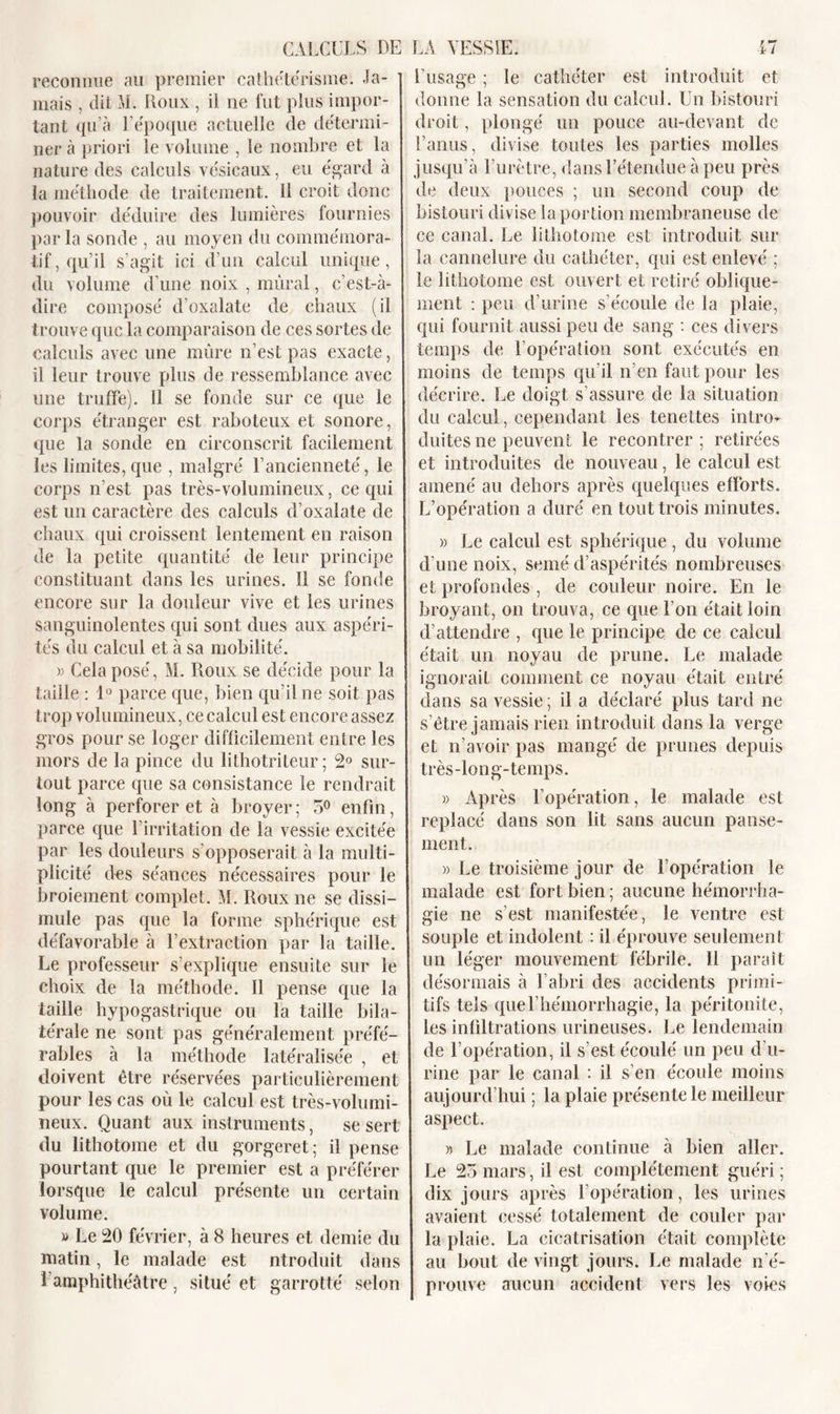 reconnue au premier cathétérisme. Ja- mais , dit M. Roux , il ne fut plus impor- tant qu’à l’époque actuelle de détermi- ner à priori le volume , le nombre et la nature des calculs vésicaux, eu égard à la méthode de traitement. 11 croit donc pouvoir déduire des lumières fournies par la sonde , au moyen du commémora- tif, qu’il s’agit ici d’un calcul unique, du volume d’une noix , murai, c’est-à- dire composé d’oxalate de chaux (il trouve que la comparaison de ces sortes de calculs avec une mûre n’est pas exacte, il leur trouve plus de ressemblance avec une truffe). Il se fonde sur ce que le corps étranger est raboteux et sonore, que la sonde en circonscrit facilement les limites,que , malgré l’ancienneté, le corps n’est pas très-volumineux, ce qui est un caractère des calculs d’oxalate de chaux qui croissent lentement en raison de la petite quantité de leur principe constituant dans les urines. Il se fonde encore sur la douleur vive et les urines sanguinolentes qui sont dues aux aspéri- tés du calcul et à sa mobilité. » Cela posé, M. Roux se décide pour la taille : 1° parce que, bien qu’il ne soit pas trop volumineux, ce calcul est encore assez gros pour se loger difficilement entre les mors de la pince du lithotriteur ; 2° sur- tout parce que sa consistance le rendrait long à perforer et à broyer; 5° enfin, parce que l’irritation de la vessie excitée par les douleurs s’opposerait à la multi- plicité des séances nécessaires pour le broiement complet. M. Roux ne se dissi- mule pas que la forme sphérique est défavorable à l’extraction par la taille. Le professeur s’explique ensuite sur le choix de la méthode. Il pense que la taille hypogastrique ou la taille bila- térale ne sont pas généralement préfé- rables à la méthode latéralisée , et doivent être réservées particulièrement pour les cas où le calcul est très-volumi- neux. Quant aux instruments, se sert du lithotome et du gorgeret; il pense pourtant que le premier est a préférer lorsque le calcul présente un certain volume. » Le 20 février, à 8 heures et demie du matin, le malade est ntroduit dans l’amphithéâtre, situé et garrotté selon l’usage ; le cathéter est introduit et donne la sensation du calcul. Un bistouri droit, plongé un pouce au-devant de l’anus, divise toutes les parties molles jusqu’à l’urètre, dans l’étendue à peu près de deux pouces ; un second coup de bistouri divise la portion membraneuse de ce canal. Le lithotome est introduit sur la cannelure du cathéter, qui est enlevé ; le lithotome est ouvert et retiré oblique- ment : peu d’urine s’écoule de la plaie, qui fournit aussi peu de sang : ces divers temps de l’opération sont exécutés en moins de temps qu’il n’en faut pour les décrire. Le doigt s’assure de la situation du calcul, cependant les tenettes intro- duites ne peuvent le recontrer ; retirées et introduites de nouveau, le calcul est amené au dehors après quelques efforts. L’opération a duré en tout trois minutes. » Le calcul est sphérique , du volume d’une noix, semé d’aspérités nombreuses et profondes , de couleur noire. En le broyant, on trouva, ce que l’on était loin d’attendre , que le principe de ce calcul était un noyau de prune. Le malade ignorait comment ce noyau était entré dans sa vessie ; il a déclaré plus tard ne s’être jamais rien introduit dans la verge et n’avoir pas mangé de prunes depuis très-long-temps. w Après l’opération, le malade est replacé dans son lit sans aucun panse- ment. » Le troisième jour de l’opération le malade est fort bien ; aucune hémorrha- gie ne s’est manifestée, le ventre est souple et indolent : il éprouve seulement un léger mouvement fébrile. 11 paraît désormais à l’abri des accidents primi- tifs tels que l'hémorrhagie, la péritonite, les infiltrations urineuses. Le lendemain de l’opération, il s’est écoulé un peu d’u- rine par le canal : il s’en écoule moins aujourd’hui ; la plaie présente le meilleur aspect. » Le malade continue à bien aller. Le 25 mars, il est complètement guéri ; dix jours après l’opération, les urines avaient cessé totalement de couler par la plaie. La cicatrisation était complète au bout de vingt jours. Le malade n’é- prouve aucun accident vers les voies