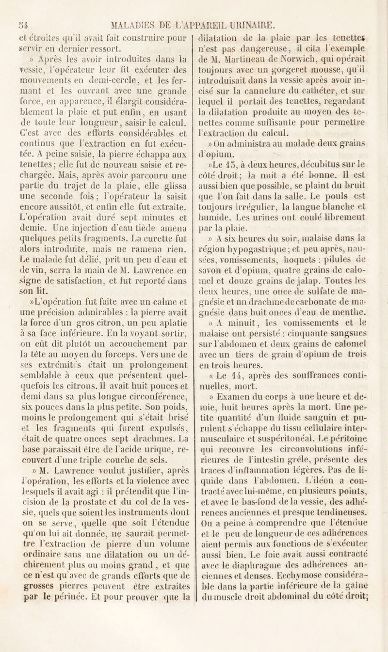 et étroites qu'il avait fait construire pour servir en dernier ressort. » Après les avoir introduites dans la vessie, l’opérateur leur fit exécuter des mouvements en demi-cercle, et les fer- mant et les ouvrant avec une grande force, en apparence, il élargit considéra- blement la plaie et put enfin, en usant de toute leur longueur, saisir le calcul. C’est avec des efforts considérables et continus que l'extraction en fut exécu- tée. A peine saisie, la pierre échappa aux tenettes ; elle fut de nouveau saisie et re- chargée. Mais, après avoir parcouru une partie du trajet de la plaie, elle glissa une seconde fois ; l’opérateur la saisit encore aussitôt, et enfin elle fut extraite. L’opération avait duré sept minutes et demie. Une injection d’eau tiède amena quelques petits fragments. La curette fut alors introduite, mais ne ramena rien. Le malade fut délié, prit un peu d’eau et devin, serra la main de M. Lawrence en signe de satisfaction, et fut reporté dans son lit. «L’opération fut faite avec un calme et une précision admirables : la pierre avait la force d’un gros citron, un peu aplatie à sa face inférieure. En la voyant sortir, on eût dit plutôt un accouchement par la tête au moyen du forceps. Vers une de ses extrémités était un prolongement semblable à ceux que présentent quel- quefois les citrons, il avait huit pouces et demi dans sa plus longue circonférence, six pouces dans la plus petite. Son poids, moins le prolongement qui s’était brisé et les fragments qui furent expulsés, était de quatre onces sept drachmes. La base paraissait être de l’acide urique, re- couvert d’une triple couche de sels. » M. Lawrence voulut justifier, après I opération, les efforts et la violence avec lesquels il avait agi : il prétendit que l'in- cision de la prostate et du col de la ves- sie, quels que soient les instruments dont on se serve, quelle que soit l’étendue qu'on lui ait donnée, ne saurait permet- tre l’extraction de pierre d’un volume ordinaire sans une dilatation ou un dé- chirement plus ou moins grand , et que ce n’est qu’avec de grands efforts que de grosses pierres peuvent être extraites par le périnée. Et pour prouver que la dilatation de la plaie par les tenettes n’est pas dangereuse, il cita l'exemple de M. Martineau de Norwich, qui opérait toujours avec un gorgeret mousse, qu'il introduisait dans la vessie après avoir in- cisé sur la cannelure du cathéter, et sur lequel il portait des tenettes, regardant la dilatation produite au moyen des te- nettes comme suffisante pour permettre l’extraction du calcul. » On administra au malade deux grains d’opium. »Le 15, à deux heures, décubitus sur le côté droit; la nuit a été bonne. 11 est aussi bien que possible, se plaint du bruit que l’on fait dans la salle. Le pouls est toujours irrégulier, la langue blanche et humide. Les urines ont coulé librement par la plaie. » A six heures du soir, malaise dans la région hypogastrique ; et peu après, nau- sées, vomissements, hoquets : pilules de savon et d’opium, quatre grains de calo- mel et douze grains de jalap. Toutes les deux heures, une once de sulfate de ma- gnésie et un drachme de carbonate de ma- gnésie dans huit onces d’eau de menthe. » A minuit, les vomissements et le malaise ont persisté : cinquante sangsues sur l’abdomen et deux grains de calomel avec un tiers de grain d’opium de trois en trois heures. «Le 14, après des souffrances conti- nuelles, mort, » Examen du corps a une heure et de- mie, huit heures après la mort. Une pe- tite quantité d’un fluide sanguin et pu- rulent s’échappe du tissu cellulaire inter- musculaire et suspéritonéal. Le péritoine qui recouvre les circonvolutions infé- rieures de l’intestin grêle, présente des traces d inflammation légères. Pas de li- quide dans l’abdomen. L’iléon a con- tracté avec lui-même, en plusieurs points, et avec le bas-fond de la vessie, des adhé- rences anciennes et presque tendineuses. On a peine à comprendre que l’étendue et le peu de longueur de ces adhérences aient permis aux fonctions de s’exécuter aussi bien. Le foie avait aussi contracté avec le diaphragme des adhérences an- ciennes et denses. Ecchymose considéra- ble dans la partie inférieure de la gaine du muscle droit abdominal du côté droit;