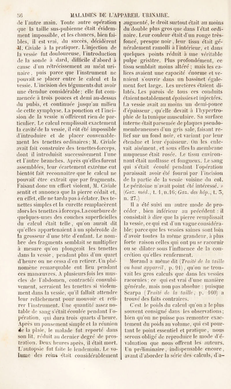de l’autre main. Toute autre opération que la taille sus-pubienne était évidem- ment impossible, et les chances, bien fai- bles, il est vrai, du succès, décidèrent M. Civiale à la pratiquer. L’injection de la vessie fut douloureuse, l’introduction de la sonde à dard, difficile d’abord à cause d’un rétrécissement au méat uri- naire , puis parce que l’instrument ne pouvait se placer entre le calcul et la vessie. L’incision des téguments dut avoir une étendue considérable ; elle fut com- mencée à trois pouces et demi au-dessus du pubis, et continuée jusqu’au milieu de cette symphyse. La ponction et l’inci- sion de la vessie n’offrirent rien de par- ticulier. Le calcul remplissait exactement la cavité de la vessie, il eut été impossible d’introduire et de placer convenable- ment les tenettes ordinaires ; M. Civiale avait fait construire des tenettes-forceps, dont il introduisit successivement l’une et l’autre branches. Après qu elles furent assemblées, leur écartement extrême eut bientôt fait reconnaître que le calcul ne pouvait être extrait que par fragments. Faisant donc un effort violent, M. Civiale sentit et annonça que la pierre cédait et, en effet, elle ne tarda pas à éclater. Des te- nettes simples et la curette remplacèrent alors les tenettes à forceps.La courbure de quelques-unes des couches superficielles du calcul était telle, qu’on aurait dit qu’elles appartenaient à un sphéroïde de la grosseur d’une tête d’enfant. Le nom- bre des fragments semblait se multiplier à mesure qu’on plongeait les tenettes dans la vessie , pendant plus d’un quart d’heure on ne cessa d’en retirer. Un phé- nomène remarquable eut lieu pendant ces manœuvres. A plusieurs fois les mus- cles de f abdomen, contractés convulsi- vement, serraient les tenettes si violem- ment dans la vessie, qu’il fallait attendre leur relâchement pour mouvoir et reti- rer l’instrument. Une quantité assez no- table de sang s’était écoulée pendant l'o- pération, qui dura trois quarts d’heure. Après un pansement simple et la réunion 4e la plaie, le malade fut reporté dans son lit, réduit au dernier degré de pros- tration. Deux heures après, il était mort. L’autopsie fut faite le lendemain. Le vo- lume des rein* était considérablement augmenté, le droit surtout était au moins du double plus gros que dans l’état ordi- naire. Leur couleur était d’un rouge très- foncé, presque noir, leur tissu était gé- néralement ramolli à l’intérieur, et dans quelques points réduit à une véritable pulpe grisâtre. Plus profondément, ce tissu semblait moins altéré ; mais les ca- lices avaient une capacité énorme et ve- naient s’ouvrir dans un bassinet égale- ment fort large. Les uretères étaient di- latés. Les parois de tous ces conduits étaient notablement épaissies et injectées. La vessie avait au moins un demi-pouce d’épaisseur , qu’elle devait à l’hypertro- phie de la tunique musculaire. Sa surface interne était parsemée de plaques pseudo- membraneuses d’un gris sale, faisant re- lief sur un fond noir, et variant par leur étendue et leur épaisseur. On les enle- vait aisément, et sous elles la membrane muqueuse était rosée. Le tissu environ- nant était mollasse et fongueux. Le sang qui s’était écoulé pendant l’opération paraissait avoir été fourni par l’incision de la partie de la vessie voisine du col. Le péritoine n’avait point été intéressé. » (Gaz. méd., t. I,n.l6; Gaz. des hopt. o, n. 27.) Il a été suivi un autre mode de pro- céder , bien inférieur au précédent : il consistait à dire que la pierre remplissait la vessie, ce qui est d’un vague considéra- ble; parce que les vessies saines sont loin d’avoir toutes la même grandeur, à plus forte raison celles qui ont pu se racornir ou se dilater sous l’influence de la con- crétion qu’elles renferment. Morand a même dit (Traité de la taille ou haut appareil, p. 91), qu’on ne trou- vait les gros calculs que dans les vessies racornies; ce qui est vrai d’une manière générale, mais non pas absolue : puisque Scarpa (Traité de la taille, p. 160) a trouvé des faits contraires. C’est le poids du calcul qu’on a le plus souvent consigné dans les observations ; bien qu’on ne puisse pas remonter exac- tement du poids au volume, qui est pour- tant le point essentiel et pratique, nous serons obligé de reproduire le mode d’é- valuation que nous offrent les auteurs. Un préliminaire, indispensable encore, avant d’aborder la série des calculs, d’a-