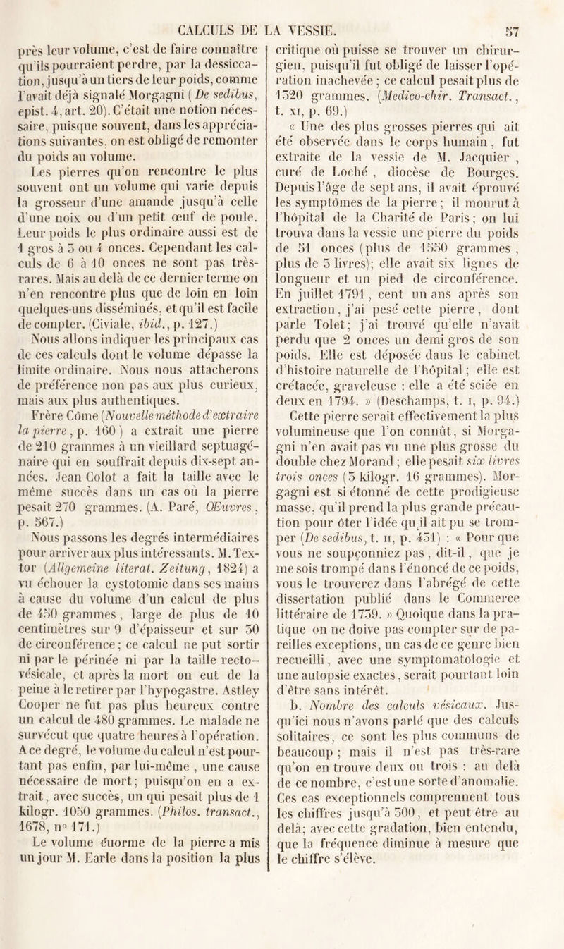 CALCULS DE LA VESSIE. près leur volume, c’est de faire connaître qu’ils pourraient perdre, par la dessicca- tion, jusqu’à un tiers de leur poids, comme l’avait déjà signalé Morgagni ( De sedibus, epist. 4, art. 20).C’était une notion néces- saire, puisque souvent, dans les apprécia- tions suivantes, on est obligé de remonter du poids au volume. Les pierres qu’on rencontre le plus souvent ont un volume qui varie depuis la grosseur d’une amande jusqu’à celle d’une noix ou d’un petit œuf de poule. Leur poids le plus ordinaire aussi est de 1 gros à 5 ou 4 onces. Cependant les cal- culs de 6 à 10 onces ne sont pas très- rares. Mais au delà de ce dernier terme on n’en rencontre plus que de loin en loin quelques-uns disséminés, et qu’il est facile décompter. (Civiale, ibid., p. 127.) Nous allons indiquer les principaux cas de ces calculs dont le volume dépasse la limite ordinaire. Nous nous attacherons de préférence non pas aux plus curieux, mais aux plus authentiques. Frère Corne (Nouvelle méthode d'extraire la pierre, p. 160) a extrait une pierre de 210 grammes à un vieillard septuagé- naire qui en souffrait depuis dix-sept an- nées. Jean Colot a fait la taille avec le même succès dans un cas où la pierre pesait 270 grammes. (A. Paré, OEuvre.s, p. 567.) Nous passons les degrés intermédiaires pour arriver aux plus intéressants. M. Tex- tor (Allgemeine literat. Zeitung, 1824) a vu échouer la cystotomie dans ses mains à cause du volume d’un calcul de plus de 450 grammes, large de plus de 10 centimètres sur 9 d’épaisseur et sur 30 de circonférence; ce calcul ne put sortir ni par le périnée ni par la taille recto- vésicale, et après la mort on eut de la peine à le retirer par l’hypogastre. Astley Cooper ne fut pas plus heureux contre lin calcul de 480 grammes. Le malade ne survécut que quatre heures à l’opération. A ce degré, le volume du calcul n’est pour- tant pas enfin, par lui-même , une cause nécessaire de mort ; puisqu’on en a ex- trait, avec succès, un qui pesait plus de ! kilogr. 1050 grammes. (Philos. transact., 1678, no 171.) Le volume e'uorme de la pierre a mis un jour M. Earle dans la position la plus 57 critique où puisse se trouver un chirur- gien, puisqu’il fut obligé de laisser l’opé- ration inachevée ; ce calcul pesait plus de 1320 grammes. (Medico-chir. Transact., t. xi, p. 69.) « Une des plus grosses pierres qui ait été observée dans le corps humain, fut extraite de la vessie de M. Jacquier , curé de Loché , diocèse de Bourges. Depuis l’àge de sept ans, il avait éprouvé les symptômes de la pierre ; il mourut à l’hôpital de la Charité de Paris ; on lui trouva dans la vessie une pierre du poids de 51 onces (plus de 1550 grammes , plus de 3 livres); elle avait six lignes de longueur et un pied de circonférence. En juillet 1791, cent un ans après son extraction, j’ai pesé cette pierre, dont parle Tolet; j’ai trouvé qu’elle n’avait perdu que 2 onces un demi gros de son poids. Elle est déposée dans le cabinet d’histoire naturelle de l’hôpital ; elle est crétacée, graveleuse : elle a été sciée en deux en 1794. » (Deschamps, t. i, p. 94.) Cette pierre serait effectivement la plus volumineuse que l’on connût, si Morga- gni n’en avait pas vu une plus grosse du double chez Morand ; elle pesait six limes trois onces (5 kilogr. 16 grammes). Mor- gagni est si étonné de cette prodigieuse masse, qu’il prend la plus grande précau- tion pour ôter l’idée qu il ait pu se trom- per (De sedibus^ t. ii, p. 431) : « Pour que vous ne soupçonniez pas , dit-il, que je me sois trompé dans l’énoncé de ce poids, vous le trouverez dans l’abrégé de cette dissertation publié dans le Commerce littéraire de 1759. « Quoique dans la pra- tique on ne doive pas compter sur de pa- reilles exceptions, un cas de ce genre bien recueilli, avec une symptomatologie et une autopsie exactes, serait pourtant loin d’être sans intérêt. b. Nombre des calculs vésicaux. Jus- qu’ici nous n’avons parlé que des calculs solitaires, ce sont les plus communs de beaucoup ; mais il n’est pas très-rare qu’on en trouve deux ou trois : au delà de ce nombre, c’est une sorte d’anomalie. Ces cas exceptionnels comprennent tous les chiffres jusqu’à 500, et peut être au delà; avec cette gradation, bien entendu, que la fréquence diminue à mesure que le chiffre s’élève.
