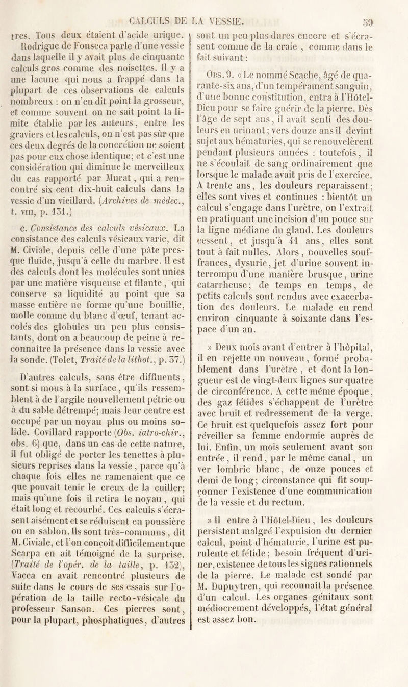 très. Tous deux e'taient d’acide urique. Rodrigue de Fonseca parle d’une vessie dans laquelle il y avait plus de cinquante calculs gros comme des noisettes. Il y a une lacune qui nous a frappe' dans la plupart de ces observations de calculs nombreux : on n’en dit point la grosseur, et comme souvent on ne sait point la li- mite établie par les auteurs, entre les graviers et les calculs, on n’est pas sûr que ces deux degrés de la concrétion ne soient pas pour eux chose identique; et c’est une considération qui diminue le merveilleux du cas rapporté par Murat, qui a ren- contré six cent dix-huit calculs dans la vessie d’un vieillard. (Archives cle médec., t. vm, p. 131.) c. Consistance des calculs vésicaux. La consistance des calculs vésicaux varie, dit M. Civiale, depuis celle d’une pâte pres- que fluide, jusqu’à celle du marbre. Il est des calculs dont les molécules sont unies par une matière visqueuse et filante , qui conserve sa liquidité au point que sa masse entière ne forme qu’une bouillie, molle comme du blanc d’œuf, tenant ac- colés des globules un peu plus consis- tants, dont on a beaucoup de peine à re- connaître la présence dans la vessie avec la sonde. (Tolet, Traité de la lithot., p. 57.) D’autres calculs, sans être diffluents, sont si mous à la surface, qu’ils ressem- blent à de l’argile nouvellement pétrie ou à du sable détrempé; mais leur centre est occupé par un noyau plus ou moins so- lide. Covillard rapporte (06s. iatro-chir., obs. 6) que, dans un cas de cette nature, il fut obligé de porter les tenettes à plu- sieurs reprises dans la vessie , parce qu’à chaque fois elles ne ramenaient que ce que pouvait tenir le creux de la cuiller; mais qu’une fois il retira le noyau , qui était long et recourbé. Ces calculs s’écra- sent aisément et se réduisent en poussière ou en sablon. Us sont très-communs , dit M. Civiale, et l’on conçoit difficilementque Scarpa en ait témoigné de la surprise. (Traité de l’opér. de la taille, p. 152), Vacca en avait rencontré plusieurs de suite dans le cours de ses essais sur l’o- pération de la taille recto-vésicale du professeur Sanson. Ces pierres sont, pour la plupart, phosphatiques, d’autres sont un peu plus dures encore et s’écra- sent comme de la craie , comme dans le fait suivant : Obs. 9. «Le nommé Scache, âgé de qua- rante-six ans, d’un tempérament sanguin, d’une bonne constitution, entra à l’IIôtel- Dieu pour se faire guérir de la pierre. Dès l’âge de sept ans, il avait senti des dou- leurs en urinant ; vers douze ans il devint sujet aux hématuries, qui se renouvelèrent pendant plusieurs années : toutefois , il ne s’écoulait de sang ordinairement que lorsque le malade avait pris de l’exercice. À trente ans, les douleurs reparaissent ; elles sont vives et continues : bientôt un calcul s’engage dans l’urètre, on l’extrait en pratiquant une incision d’un pouce sur la ligne médiane du gland. Les douleurs cessent, et jusqu’à M ans, elles sont tout à fait milles. Alors , nouvelles souf- frances, dysurie, jet d’urine souvent in- terrompu d’une manière brusque, urine catarrheuse; de temps en temps, de petits calculs sont rendus avec exacerba- tion des douleurs. Le malade en rend environ cinquante à soixante dans l’es- pace d’un an. » Deux mois avant d’entrer à l’hôpitaî, il en rejette un nouveau, formé proba- blement dans l’urètre , et dont la lon- gueur est de vingt-deux lignes sur quatre de circonférence. A cette même époque, des gaz fétides s’échappent de l’urètre avec bruit et redressement de la verge. Ce bruit est quelquefois assez fort pour réveiller sa femme endormie auprès de lui. Enfin, un mois seulement avant son entrée , il rend, par le même canal, un ver lombric blanc, de onze pouces et demi de long ; circonstance qui fit soup- çonner l’existence d’une communication de la vessie et du rectum. » Il entre à l’Hôtel-Dieu , les douleurs persistent malgré l’expulsion du dernier calcul, point d’hématurie, l’urine est pu- rulente et fétide ; besoin fréquent d’uri- ner, existence de tous les signes rationnels de la pierre. Le malade est sondé par M. Dupuytreri, qui reconnaît la présence d’un calcul. Les organes génitaux sont médiocrement développés, l’état général est assez bon.