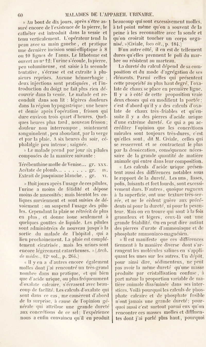 » Au bout de dix jours, après s’être as- suré encore de l’existence de la pierre, le cathéter est introduit dans la vessie et tenu verticalement. L’opérateur tend la peau avec sa main gauche , et pratique une dernière incision semi-elliptique à 8 ou 10 lignes de l’anus. Le lithotome est ouvert au n° 12; l’urine s’écoule, la pierre, peu volumineuse, est saisie à la seconde tentative, s’écrase et est extraite à plu- sieurs reprises. Aucune hémorrhagie : deux injections sont pratiquées, et l’in- troduction du doigt ne fait plus rien dé- couvrir dans la vessie. Le malade est re- conduit dans son lit : légères douleurs dans la région hypogastrique ; une heure et demie après l’opération , frisson qui dure environ trois quart d’heures. Quel- ques heures plus tard , nouveau frisson ; douleur non interrompue , suintement sanguinolent, peu abondant, par la verge et par la plaie. A six heures du soir, cé- phalalgie peu intense; saignée. » Le malade prend par jour six pilules composées de la manière suivante : Térébenthine molle de Venise... gr. xxx. Acétate de plomb gr. iv. Extrait de jusquiame blanche. . gr. vi. » Huit jours après l’usage de ces pilules, l’urine a moins de fétidité et dépose moins de mucosités ; mais bientôt les co- liques surviennent et sont suivies de dé- voiement : on suspend l’usage des pilu- les. Cependant la plaie se rétrécit de plus en plus , et donne issue seulement à quelques gouttes de liquide. Les pilules sont administrées de nouveau jusqu’à la sortie du malade de 1 hôpital, qui a lieu prochainement. La plaie est complè- tement cicatrisée , mais les urines sont encore légèrement catarrheuses. » (Arch. de médec., 12e vol., p. 264.) « II y en a d’autres encore également molles dont j’ai rencontré un très-grand nombre dans ma pratique, et qui bien que d’acide urique, ou plus fréquemment d’oxalate calcaire, s’écrasent avec beau- coup de facilité. Les calculs d’oxalate qui sont dans ce cas , me causèrent d’abord de la surprise, à cause de l’opinion gé- nérale qui attribue une grande dureté aux concrétions de ce sel; l’expérience nous a enfin convaincu qu’il en produit beaucoup qui sont excessivement molles, à tel point même qu’on a souvent de la peine à les reconnaître avec la sonde et qu’on croirait toucher un corps orga- nisé. »(Civiale, loco cit., p. 484.) D’un autre côté, il en est de tellement dures qu’elles prennent le poli du mar- bre ou résistent au marteau. La dureté du calcul dépend de sa com- position et du mode d’agrégation de ses éléments. Parmi celles qui présentent cette propriété au plus haut degré, l’oxa- late de chaux se place en première ligne. Il y a à côté de cette proposition vraie deux choses qui en modifient la portée : c’est d’abord qu’il y a des calculs d’oxa- late de chaux très-friables et qu’en- suite il y a des pierres d’acide urique d’une extrême dureté. Ce qui a pu ac- créditer l’opinion que les concrétions mûrales sont toujours très-dures, c’est qu’elles sont, dit M. Civiale, celles qui se resserrent et se contractent le plus par la dessiccation, conséquence néces- saire de la grande quantité de matière animale qui entre dans leur composition. « Les calculs d’acide urique présen- tent aussi des différences notables sous le rapport de la dureté. Les uns, lisses, polis, luisants et fort lourds, sont excessi- vement durs. D’autres, quoique rugueux à la superficie, ont une texture très-ser- rée, et ne le cèdent guère aux précé- dents ni pour la dureté, ni pour la pesan- teur. Mais on en trouve qui sont à la fois granuleux et légers, ceux-là ont une grande friabilité. On en peut dire autant des pierres d’urate d’ammoniaque et de phosphate ammoniaco-magnésien. )&gt; 11 est manifeste que ces différences tiennent à la manière diverse dont s’ar- rangent les molécules salines en s’appli- quant les unes sur les autres. Un dépôt, pour ainsi dire, sédimenteux, ne peut pas avoir la même dureté qu’une masse produite par cristallisation confuse, à part même la proportion variable de ma- tière animale disséminée dans ses inter- stices. Voilà pourquoi les calculs de phos- phate calcaire et de phosphate fusible n’ont jamais une grande dureté; pour- quoi aussi c’est surtout parmi eux qu’on rencontre ces masses molles et diffluen- tes dont j’ai parlé plus haut, pourquoi