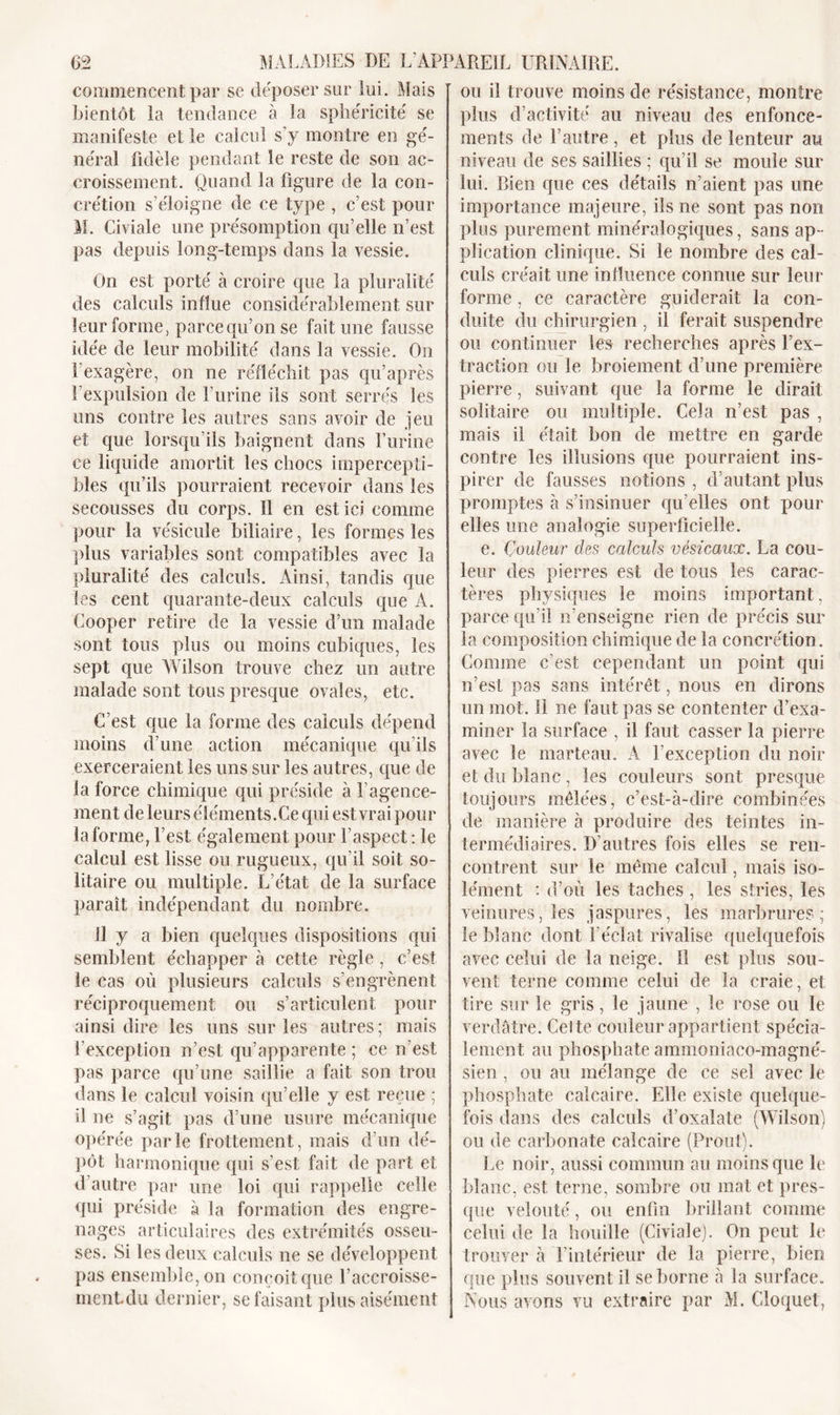 commencent par se déposer sur lui. Mais bientôt la tendance à la sphéricité se manifeste et le calcul s’y montre en gé- néral fidèle pendant le reste de son ac- croissement. Quand la figure de la con- crétion s’éloigne de ce type , c’est pour M. Civiale une présomption qu’elle n’est pas depuis long-temps dans la vessie. On est porté à croire que la pluralité des calculs influe considérablement sur leur forme, parce qu’on se fait une fausse idée de leur mobilité dans la vessie. On l’exagère, on ne réfléchit pas qu’après l’expulsion de l’urine ils sont serrés les uns contre les autres sans avoir de jeu et que lorsqu'ils baignent dans l’urine ce liquide amortit les chocs impercepti- bles qu’ils pourraient recevoir dans les secousses du corps. 11 en est ici comme pour la vésicule biliaire, les formes les plus variables sont compatibles avec la pluralité des calculs. Ainsi, tandis que les cent quarante-deux calculs que A. Cooper retire de la vessie d’un malade sont tous plus ou moins cubiques, les sept que Wilson trouve chez un autre malade sont tous presque ovales, etc. C’est que la forme des calculs dépend moins d’une action mécanique qu’ils exerceraient les uns sur les autres, que de la force chimique qui préside à l’agence- ment de leurs éléments.Ce qui est vrai pour la forme, l’est également pour l’aspect : le calcul est lisse ou rugueux, qu’il soit so- litaire ou multiple. L’état de la surface paraît indépendant du nombre. Il y a bien quelques dispositions qui semblent échapper à cette règle , c’est le cas où plusieurs calculs s’engrènent réciproquement ou s’articulent pour ainsi dire les uns sur les autres; mais l'exception n’est qu’apparente ; ce n’est pas parce qu’une saillie a fait son trou dans le calcul voisin qu’elle y est reçue ; d ne s’agit pas d’une usure mécanique opérée parle frottement, mais d’un dé- pôt harmonique qui s’est fait de part et d’autre par une loi qui rappelle celle qui préside à la formation des engre- nages articulaires des extrémités osseu- ses. Si les deux calculs ne se développent pas ensemble, on conçoit que l’accroisse- mentdu dernier, se faisant plus aisément ou il trouve moins de résistance, montre plus d’activité au niveau des enfonce- ments de l’autre , et plus de lenteur au niveau de ses saillies ; qu’il se moule sur lui. Rien que ces détails n’aient pas une importance majeure, ils ne sont pas non plus purement minéralogiques, sans ap- plication clinique. Si le nombre des cal- culs créait une influence connue sur leur forme , ce caractère guiderait la con- duite du chirurgien , il ferait suspendre ou continuer les recherches après l’ex- traction ou le broiement d’une première pierre, suivant que la forme le dirait solitaire ou multiple. Cela n’est pas , mais il était bon de mettre en garde contre les illusions que pourraient ins- pirer de fausses notions , d’autant plus promptes à s’insinuer qu’elles ont pour elles une analogie superficielle. e. Couleur des calculs vésicaux. La cou- leur des pierres est de tous les carac- tères physiques le moins important, parce qu’il n’enseigne rien de précis sur la composition chimique de la concrétion . Comme c’est cependant un point qui n’est pas sans intérêt, nous en dirons un mot. 11 ne faut pas se contenter d’exa- miner la surface , il faut casser la pierre avec le marteau. A l’exception du noir et du blanc , les couleurs sont presque toujours mêlées, c’est-à-dire combinées de manière à produire des teintes in- termédiaires. D’autres fois elles se ren- contrent sur le même calcul, mais iso- lément : d’où les taches , les stries, les veinures, les jaspures, les marbrures; le blanc dont l'éclat rivalise quelquefois avec celui de la neige. 11 est plus sou- vent terne comme celui de la craie, et tire sur le gris, le jaune , le rose ou le verdâtre. Cel te couleur appartient spécia- lement au phosphate ammoniaco-magné- sien , ou au mélange de ce sel avec le phosphate calcaire. Elle existe quelque- fois dans des calculs d’oxalate (Wilson) ou de carbonate calcaire (Front). Le noir, aussi commun au moins que le blanc, est terne, sombre ou mat et pres- que velouté, ou enfin brillant comme celui de la houille (Civiale). On peut le trouver à l’intérieur de la pierre, bien que plus souvent il se borne à la surface. Nous avons vu extraire par M. Cloquet,